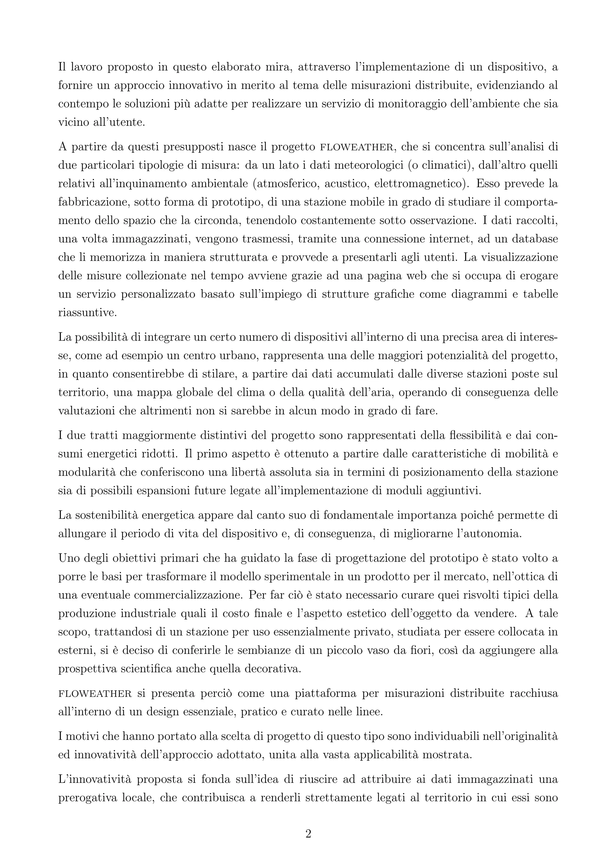 Il lavoro proposto in questo elaborato mira, attraverso l’implementazione di un dispositivo, a
fornire un approccio innovativo in merito al tema delle misurazioni distribuite, evidenziando al
contempo le soluzioni più adatte per realizzare un servizio di monitoraggio dell’ambiente che sia
vicino all’utente.
A partire da questi presupposti nasce il progetto floweather, che si concentra sull’analisi di
due particolari tipologie di misura: da un lato i dati meteorologici (o climatici), dall’altro quelli
relativi all’inquinamento ambientale (atmosferico, acustico, elettromagnetico). Esso prevede la
fabbricazione, sotto forma di prototipo, di una stazione mobile in grado di studiare il comporta-
mento dello spazio che la circonda, tenendolo costantemente sotto osservazione. I dati raccolti,
una volta immagazzinati, vengono trasmessi, tramite una connessione internet, ad un database
che li memorizza in maniera strutturata e provvede a presentarli agli utenti. La visualizzazione
delle misure collezionate nel tempo avviene grazie ad una pagina web che si occupa di erogare
un servizio personalizzato basato sull’impiego di strutture graﬁche come diagrammi e tabelle
riassuntive.
La possibilità di integrare un certo numero di dispositivi all’interno di una precisa area di interes-
se, come ad esempio un centro urbano, rappresenta una delle maggiori potenzialità del progetto,
in quanto consentirebbe di stilare, a partire dai dati accumulati dalle diverse stazioni poste sul
territorio, una mappa globale del clima o della qualità dell’aria, operando di conseguenza delle
valutazioni che altrimenti non si sarebbe in alcun modo in grado di fare.
I due tratti maggiormente distintivi del progetto sono rappresentati della ﬂessibilità e dai con-
sumi energetici ridotti. Il primo aspetto è ottenuto a partire dalle caratteristiche di mobilità e
modularità che conferiscono una libertà assoluta sia in termini di posizionamento della stazione
sia di possibili espansioni future legate all’implementazione di moduli aggiuntivi.
La sostenibilità energetica appare dal canto suo di fondamentale importanza poiché permette di
allungare il periodo di vita del dispositivo e, di conseguenza, di migliorarne l’autonomia.
Uno degli obiettivi primari che ha guidato la fase di progettazione del prototipo è stato volto a
porre le basi per trasformare il modello sperimentale in un prodotto per il mercato, nell’ottica di
una eventuale commercializzazione. Per far ciò è stato necessario curare quei risvolti tipici della
produzione industriale quali il costo ﬁnale e l’aspetto estetico dell’oggetto da vendere. A tale
scopo, trattandosi di un stazione per uso essenzialmente privato, studiata per essere collocata in
esterni, si è deciso di conferirle le sembianze di un piccolo vaso da ﬁori, così da aggiungere alla
prospettiva scientiﬁca anche quella decorativa.
floweather si presenta perciò come una piattaforma per misurazioni distribuite racchiusa
all’interno di un design essenziale, pratico e curato nelle linee.
I motivi che hanno portato alla scelta di progetto di questo tipo sono individuabili nell’originalità
ed innovatività dell’approccio adottato, unita alla vasta applicabilità mostrata.
L’innovatività proposta si fonda sull’idea di riuscire ad attribuire ai dati immagazzinati una
prerogativa locale, che contribuisca a renderli strettamente legati al territorio in cui essi sono

                                                  2
 