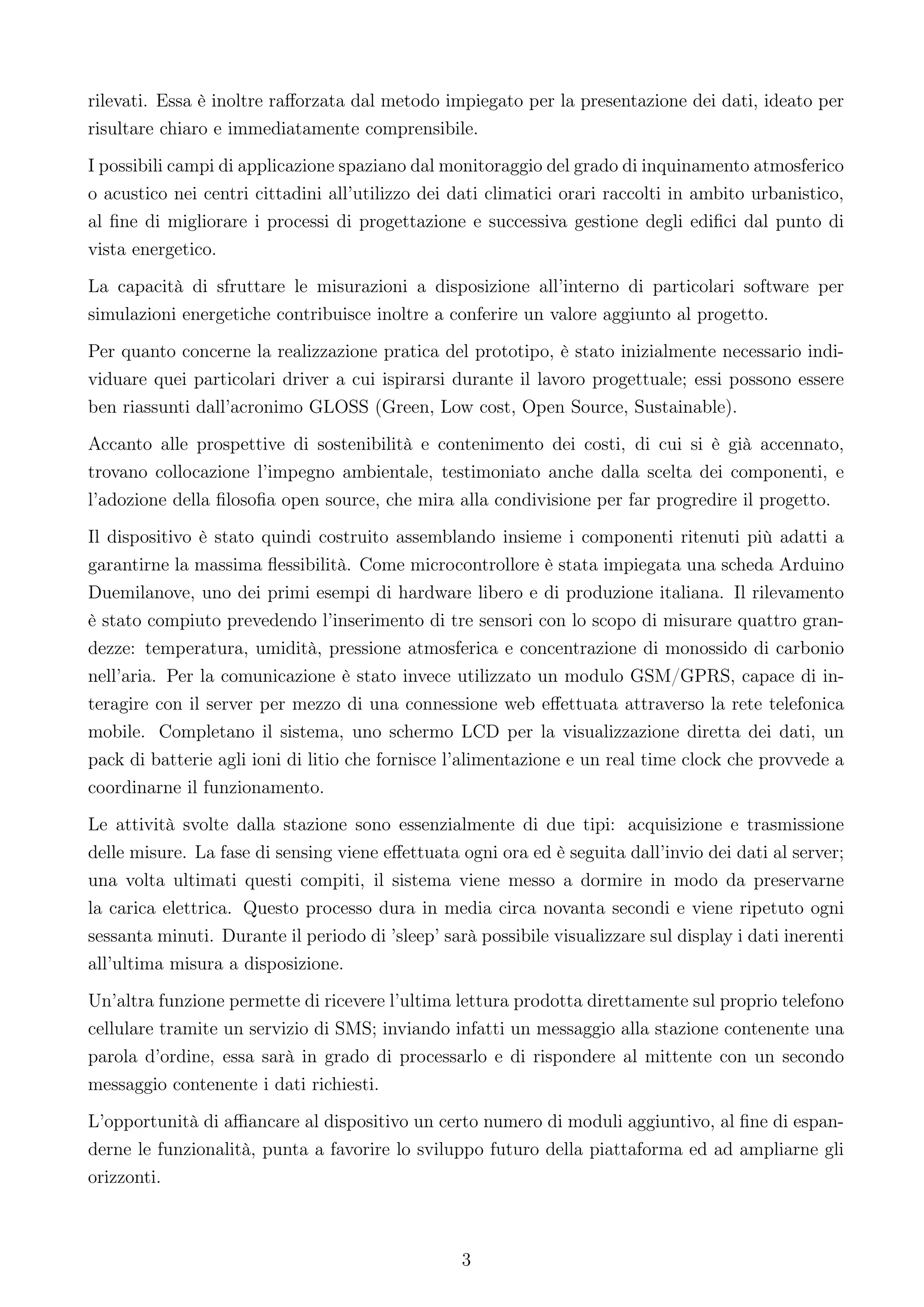 rilevati. Essa è inoltre raﬀorzata dal metodo impiegato per la presentazione dei dati, ideato per
risultare chiaro e immediatamente comprensibile.
I possibili campi di applicazione spaziano dal monitoraggio del grado di inquinamento atmosferico
o acustico nei centri cittadini all’utilizzo dei dati climatici orari raccolti in ambito urbanistico,
al ﬁne di migliorare i processi di progettazione e successiva gestione degli ediﬁci dal punto di
vista energetico.
La capacità di sfruttare le misurazioni a disposizione all’interno di particolari software per
simulazioni energetiche contribuisce inoltre a conferire un valore aggiunto al progetto.
Per quanto concerne la realizzazione pratica del prototipo, è stato inizialmente necessario indi-
viduare quei particolari driver a cui ispirarsi durante il lavoro progettuale; essi possono essere
ben riassunti dall’acronimo GLOSS (Green, Low cost, Open Source, Sustainable).
Accanto alle prospettive di sostenibilità e contenimento dei costi, di cui si è già accennato,
trovano collocazione l’impegno ambientale, testimoniato anche dalla scelta dei componenti, e
l’adozione della ﬁlosoﬁa open source, che mira alla condivisione per far progredire il progetto.
Il dispositivo è stato quindi costruito assemblando insieme i componenti ritenuti più adatti a
garantirne la massima ﬂessibilità. Come microcontrollore è stata impiegata una scheda Arduino
Duemilanove, uno dei primi esempi di hardware libero e di produzione italiana. Il rilevamento
è stato compiuto prevedendo l’inserimento di tre sensori con lo scopo di misurare quattro gran-
dezze: temperatura, umidità, pressione atmosferica e concentrazione di monossido di carbonio
nell’aria. Per la comunicazione è stato invece utilizzato un modulo GSM/GPRS, capace di in-
teragire con il server per mezzo di una connessione web eﬀettuata attraverso la rete telefonica
mobile. Completano il sistema, uno schermo LCD per la visualizzazione diretta dei dati, un
pack di batterie agli ioni di litio che fornisce l’alimentazione e un real time clock che provvede a
coordinarne il funzionamento.
Le attività svolte dalla stazione sono essenzialmente di due tipi: acquisizione e trasmissione
delle misure. La fase di sensing viene eﬀettuata ogni ora ed è seguita dall’invio dei dati al server;
una volta ultimati questi compiti, il sistema viene messo a dormire in modo da preservarne
la carica elettrica. Questo processo dura in media circa novanta secondi e viene ripetuto ogni
sessanta minuti. Durante il periodo di ’sleep’ sarà possibile visualizzare sul display i dati inerenti
all’ultima misura a disposizione.
Un’altra funzione permette di ricevere l’ultima lettura prodotta direttamente sul proprio telefono
cellulare tramite un servizio di SMS; inviando infatti un messaggio alla stazione contenente una
parola d’ordine, essa sarà in grado di processarlo e di rispondere al mittente con un secondo
messaggio contenente i dati richiesti.
L’opportunità di aﬃancare al dispositivo un certo numero di moduli aggiuntivo, al ﬁne di espan-
derne le funzionalità, punta a favorire lo sviluppo futuro della piattaforma ed ad ampliarne gli
orizzonti.



                                                  3
 