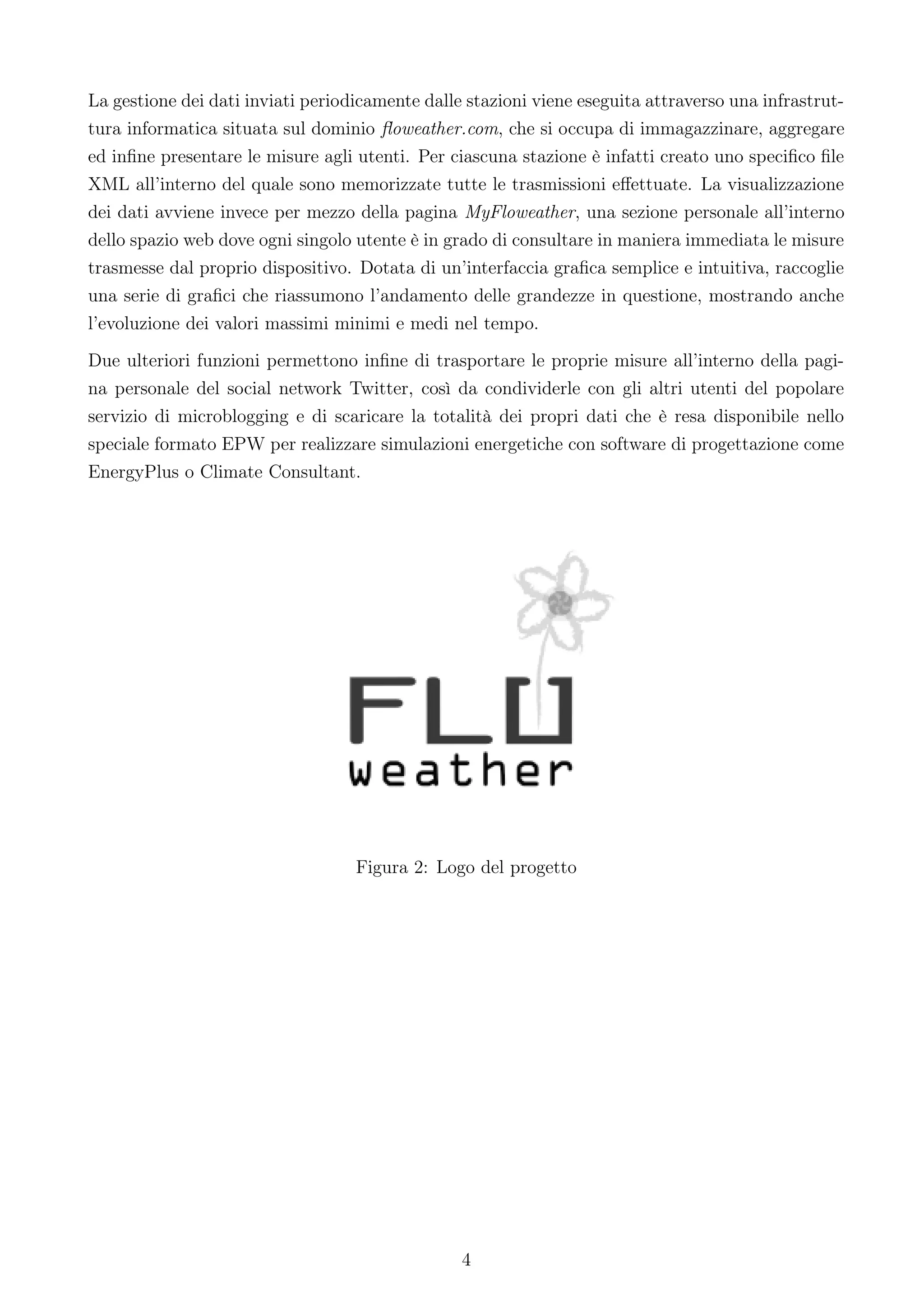 La gestione dei dati inviati periodicamente dalle stazioni viene eseguita attraverso una infrastrut-
tura informatica situata sul dominio ﬂoweather.com, che si occupa di immagazzinare, aggregare
ed inﬁne presentare le misure agli utenti. Per ciascuna stazione è infatti creato uno speciﬁco ﬁle
XML all’interno del quale sono memorizzate tutte le trasmissioni eﬀettuate. La visualizzazione
dei dati avviene invece per mezzo della pagina MyFloweather, una sezione personale all’interno
dello spazio web dove ogni singolo utente è in grado di consultare in maniera immediata le misure
trasmesse dal proprio dispositivo. Dotata di un’interfaccia graﬁca semplice e intuitiva, raccoglie
una serie di graﬁci che riassumono l’andamento delle grandezze in questione, mostrando anche
l’evoluzione dei valori massimi minimi e medi nel tempo.
Due ulteriori funzioni permettono inﬁne di trasportare le proprie misure all’interno della pagi-
na personale del social network Twitter, così da condividerle con gli altri utenti del popolare
servizio di microblogging e di scaricare la totalità dei propri dati che è resa disponibile nello
speciale formato EPW per realizzare simulazioni energetiche con software di progettazione come
EnergyPlus o Climate Consultant.




                                   Figura 2: Logo del progetto




                                                 4
 