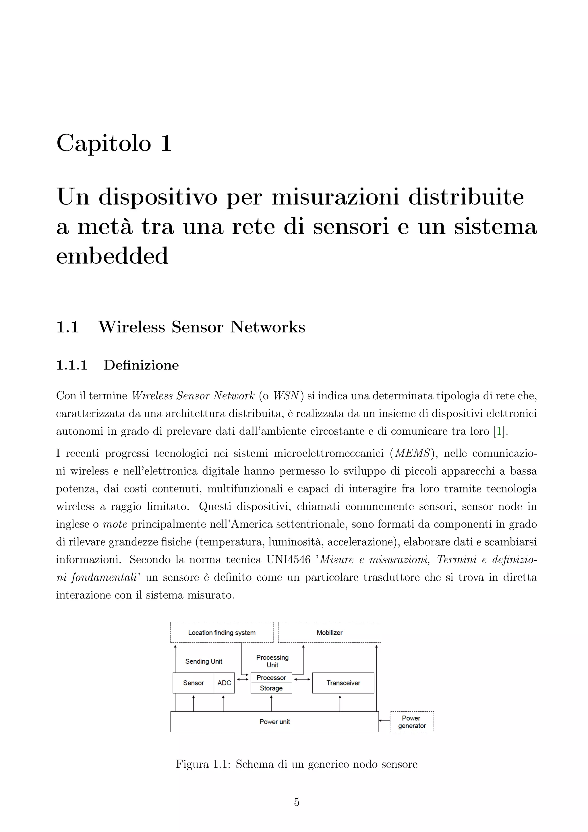 Capitolo 1

Un dispositivo per misurazioni distribuite
a metà tra una rete di sensori e un sistema
embedded

1.1     Wireless Sensor Networks

1.1.1    Deﬁnizione

Con il termine Wireless Sensor Network (o WSN ) si indica una determinata tipologia di rete che,
caratterizzata da una architettura distribuita, è realizzata da un insieme di dispositivi elettronici
autonomi in grado di prelevare dati dall’ambiente circostante e di comunicare tra loro [1].
I recenti progressi tecnologici nei sistemi microelettromeccanici (MEMS ), nelle comunicazio-
ni wireless e nell’elettronica digitale hanno permesso lo sviluppo di piccoli apparecchi a bassa
potenza, dai costi contenuti, multifunzionali e capaci di interagire fra loro tramite tecnologia
wireless a raggio limitato. Questi dispositivi, chiamati comunemente sensori, sensor node in
inglese o mote principalmente nell’America settentrionale, sono formati da componenti in grado
di rilevare grandezze ﬁsiche (temperatura, luminosità, accelerazione), elaborare dati e scambiarsi
informazioni. Secondo la norma tecnica UNI4546 ’Misure e misurazioni, Termini e deﬁnizio-
ni fondamentali ’ un sensore è deﬁnito come un particolare trasduttore che si trova in diretta
interazione con il sistema misurato.




                         Figura 1.1: Schema di un generico nodo sensore


                                                 5
 
