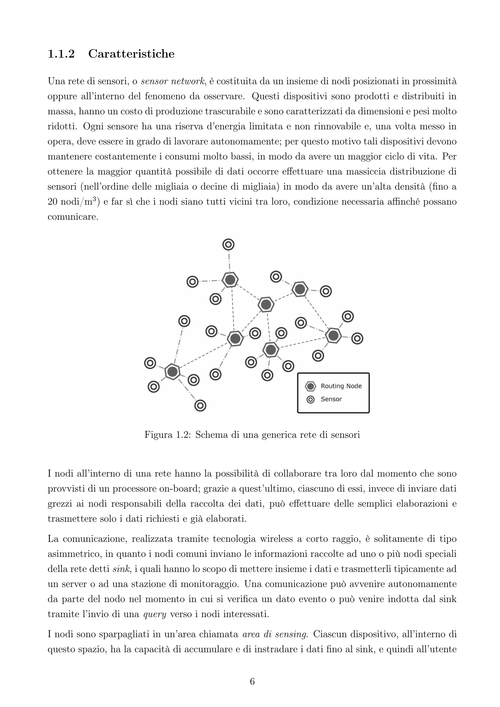 1.1.2    Caratteristiche

Una rete di sensori, o sensor network, è costituita da un insieme di nodi posizionati in prossimità
oppure all’interno del fenomeno da osservare. Questi dispositivi sono prodotti e distribuiti in
massa, hanno un costo di produzione trascurabile e sono caratterizzati da dimensioni e pesi molto
ridotti. Ogni sensore ha una riserva d’energia limitata e non rinnovabile e, una volta messo in
opera, deve essere in grado di lavorare autonomamente; per questo motivo tali dispositivi devono
mantenere costantemente i consumi molto bassi, in modo da avere un maggior ciclo di vita. Per
ottenere la maggior quantità possibile di dati occorre eﬀettuare una massiccia distribuzione di
sensori (nell’ordine delle migliaia o decine di migliaia) in modo da avere un’alta densità (ﬁno a
20 nodi/m3 ) e far sì che i nodi siano tutti vicini tra loro, condizione necessaria aﬃnché possano
comunicare.




                       Figura 1.2: Schema di una generica rete di sensori


I nodi all’interno di una rete hanno la possibilità di collaborare tra loro dal momento che sono
provvisti di un processore on-board; grazie a quest’ultimo, ciascuno di essi, invece di inviare dati
grezzi ai nodi responsabili della raccolta dei dati, può eﬀettuare delle semplici elaborazioni e
trasmettere solo i dati richiesti e già elaborati.
La comunicazione, realizzata tramite tecnologia wireless a corto raggio, è solitamente di tipo
asimmetrico, in quanto i nodi comuni inviano le informazioni raccolte ad uno o più nodi speciali
della rete detti sink, i quali hanno lo scopo di mettere insieme i dati e trasmetterli tipicamente ad
un server o ad una stazione di monitoraggio. Una comunicazione può avvenire autonomamente
da parte del nodo nel momento in cui si veriﬁca un dato evento o può venire indotta dal sink
tramite l’invio di una query verso i nodi interessati.
I nodi sono sparpagliati in un’area chiamata area di sensing. Ciascun dispositivo, all’interno di
questo spazio, ha la capacità di accumulare e di instradare i dati ﬁno al sink, e quindi all’utente


                                                 6
 