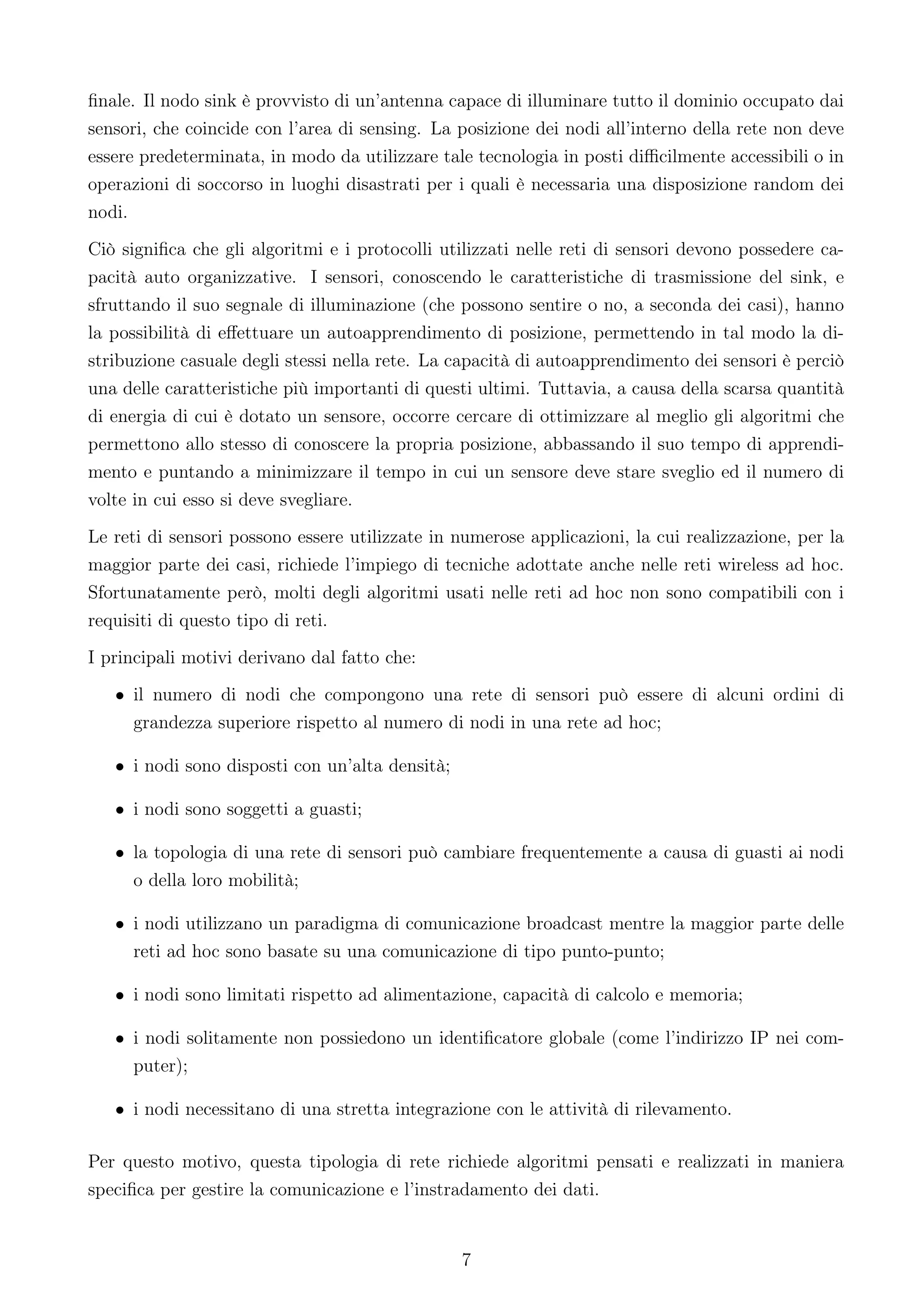 ﬁnale. Il nodo sink è provvisto di un’antenna capace di illuminare tutto il dominio occupato dai
sensori, che coincide con l’area di sensing. La posizione dei nodi all’interno della rete non deve
essere predeterminata, in modo da utilizzare tale tecnologia in posti diﬃcilmente accessibili o in
operazioni di soccorso in luoghi disastrati per i quali è necessaria una disposizione random dei
nodi.
Ciò signiﬁca che gli algoritmi e i protocolli utilizzati nelle reti di sensori devono possedere ca-
pacità auto organizzative. I sensori, conoscendo le caratteristiche di trasmissione del sink, e
sfruttando il suo segnale di illuminazione (che possono sentire o no, a seconda dei casi), hanno
la possibilità di eﬀettuare un autoapprendimento di posizione, permettendo in tal modo la di-
stribuzione casuale degli stessi nella rete. La capacità di autoapprendimento dei sensori è perciò
una delle caratteristiche più importanti di questi ultimi. Tuttavia, a causa della scarsa quantità
di energia di cui è dotato un sensore, occorre cercare di ottimizzare al meglio gli algoritmi che
permettono allo stesso di conoscere la propria posizione, abbassando il suo tempo di apprendi-
mento e puntando a minimizzare il tempo in cui un sensore deve stare sveglio ed il numero di
volte in cui esso si deve svegliare.
Le reti di sensori possono essere utilizzate in numerose applicazioni, la cui realizzazione, per la
maggior parte dei casi, richiede l’impiego di tecniche adottate anche nelle reti wireless ad hoc.
Sfortunatamente però, molti degli algoritmi usati nelle reti ad hoc non sono compatibili con i
requisiti di questo tipo di reti.
I principali motivi derivano dal fatto che:
   • il numero di nodi che compongono una rete di sensori può essere di alcuni ordini di
     grandezza superiore rispetto al numero di nodi in una rete ad hoc;

   • i nodi sono disposti con un’alta densità;

   • i nodi sono soggetti a guasti;

   • la topologia di una rete di sensori può cambiare frequentemente a causa di guasti ai nodi
     o della loro mobilità;

   • i nodi utilizzano un paradigma di comunicazione broadcast mentre la maggior parte delle
     reti ad hoc sono basate su una comunicazione di tipo punto-punto;

   • i nodi sono limitati rispetto ad alimentazione, capacità di calcolo e memoria;

   • i nodi solitamente non possiedono un identiﬁcatore globale (come l’indirizzo IP nei com-
     puter);

   • i nodi necessitano di una stretta integrazione con le attività di rilevamento.

Per questo motivo, questa tipologia di rete richiede algoritmi pensati e realizzati in maniera
speciﬁca per gestire la comunicazione e l’instradamento dei dati.


                                                 7
 