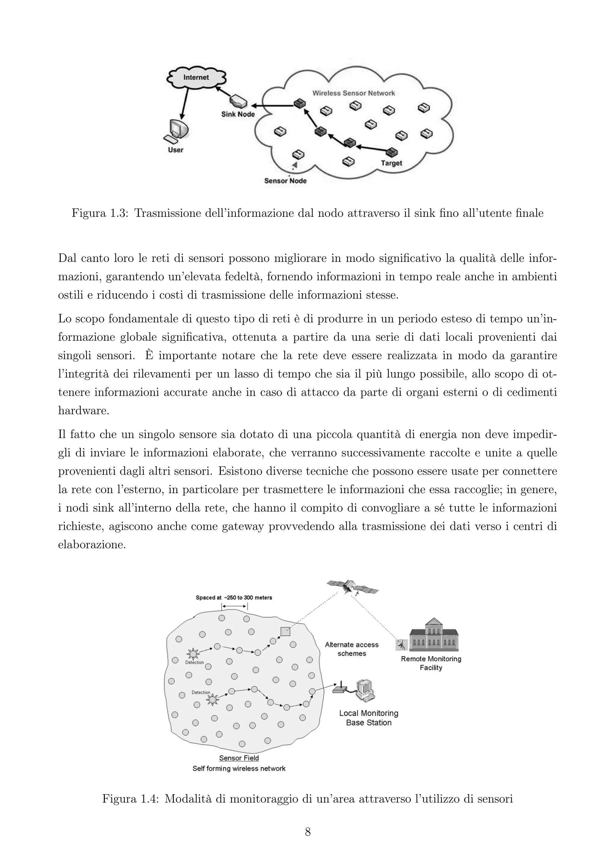 Figura 1.3: Trasmissione dell’informazione dal nodo attraverso il sink ﬁno all’utente ﬁnale


Dal canto loro le reti di sensori possono migliorare in modo signiﬁcativo la qualità delle infor-
mazioni, garantendo un’elevata fedeltà, fornendo informazioni in tempo reale anche in ambienti
ostili e riducendo i costi di trasmissione delle informazioni stesse.
Lo scopo fondamentale di questo tipo di reti è di produrre in un periodo esteso di tempo un’in-
formazione globale signiﬁcativa, ottenuta a partire da una serie di dati locali provenienti dai
singoli sensori. È importante notare che la rete deve essere realizzata in modo da garantire
l’integrità dei rilevamenti per un lasso di tempo che sia il più lungo possibile, allo scopo di ot-
tenere informazioni accurate anche in caso di attacco da parte di organi esterni o di cedimenti
hardware.
Il fatto che un singolo sensore sia dotato di una piccola quantità di energia non deve impedir-
gli di inviare le informazioni elaborate, che verranno successivamente raccolte e unite a quelle
provenienti dagli altri sensori. Esistono diverse tecniche che possono essere usate per connettere
la rete con l’esterno, in particolare per trasmettere le informazioni che essa raccoglie; in genere,
i nodi sink all’interno della rete, che hanno il compito di convogliare a sé tutte le informazioni
richieste, agiscono anche come gateway provvedendo alla trasmissione dei dati verso i centri di
elaborazione.




        Figura 1.4: Modalità di monitoraggio di un’area attraverso l’utilizzo di sensori

                                                 8
 