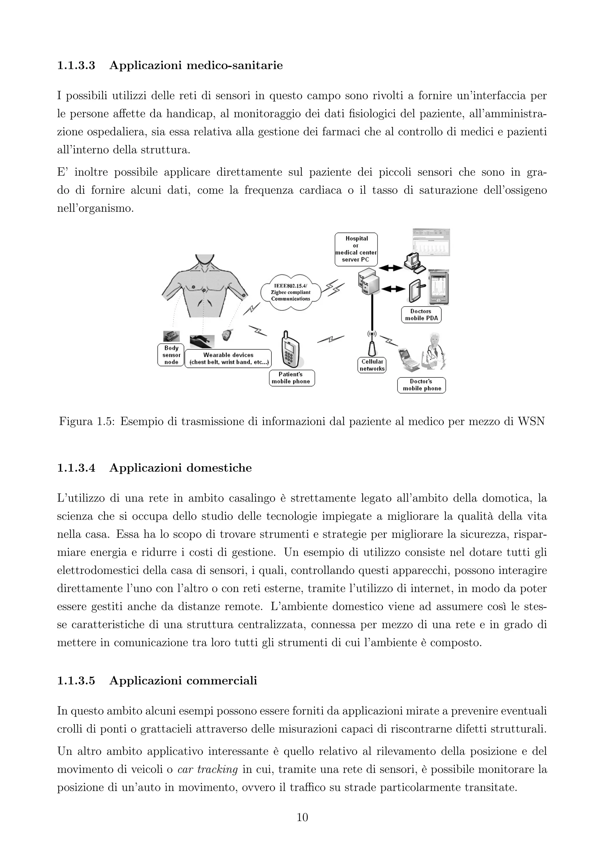 1.1.3.3   Applicazioni medico-sanitarie

I possibili utilizzi delle reti di sensori in questo campo sono rivolti a fornire un’interfaccia per
le persone aﬀette da handicap, al monitoraggio dei dati ﬁsiologici del paziente, all’amministra-
zione ospedaliera, sia essa relativa alla gestione dei farmaci che al controllo di medici e pazienti
all’interno della struttura.
E’ inoltre possibile applicare direttamente sul paziente dei piccoli sensori che sono in gra-
do di fornire alcuni dati, come la frequenza cardiaca o il tasso di saturazione dell’ossigeno
nell’organismo.




Figura 1.5: Esempio di trasmissione di informazioni dal paziente al medico per mezzo di WSN


1.1.3.4   Applicazioni domestiche

L’utilizzo di una rete in ambito casalingo è strettamente legato all’ambito della domotica, la
scienza che si occupa dello studio delle tecnologie impiegate a migliorare la qualità della vita
nella casa. Essa ha lo scopo di trovare strumenti e strategie per migliorare la sicurezza, rispar-
miare energia e ridurre i costi di gestione. Un esempio di utilizzo consiste nel dotare tutti gli
elettrodomestici della casa di sensori, i quali, controllando questi apparecchi, possono interagire
direttamente l’uno con l’altro o con reti esterne, tramite l’utilizzo di internet, in modo da poter
essere gestiti anche da distanze remote. L’ambiente domestico viene ad assumere così le stes-
se caratteristiche di una struttura centralizzata, connessa per mezzo di una rete e in grado di
mettere in comunicazione tra loro tutti gli strumenti di cui l’ambiente è composto.


1.1.3.5   Applicazioni commerciali

In questo ambito alcuni esempi possono essere forniti da applicazioni mirate a prevenire eventuali
crolli di ponti o grattacieli attraverso delle misurazioni capaci di riscontrarne difetti strutturali.
Un altro ambito applicativo interessante è quello relativo al rilevamento della posizione e del
movimento di veicoli o car tracking in cui, tramite una rete di sensori, è possibile monitorare la
posizione di un’auto in movimento, ovvero il traﬃco su strade particolarmente transitate.

                                                 10
 