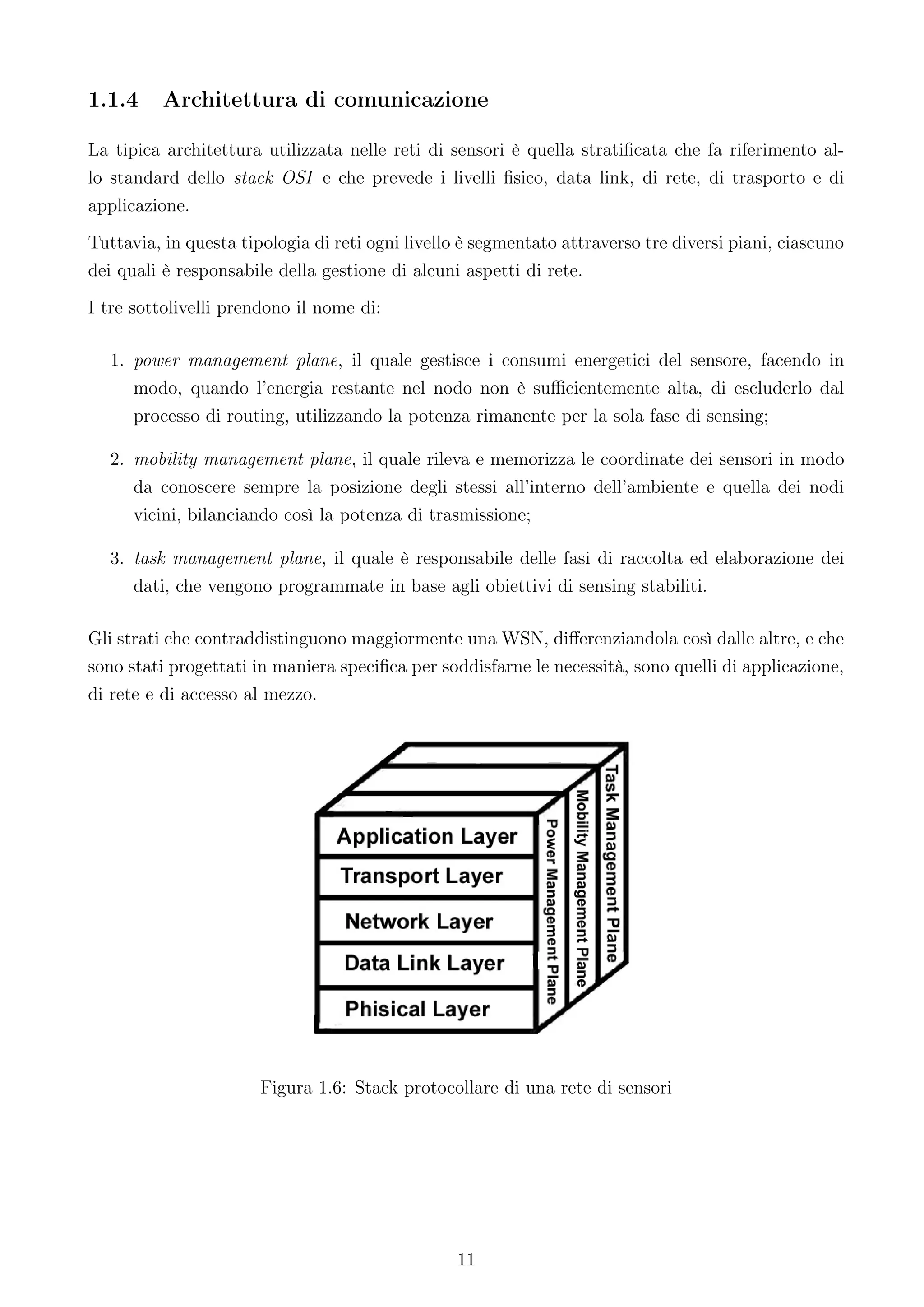 1.1.4     Architettura di comunicazione

La tipica architettura utilizzata nelle reti di sensori è quella stratiﬁcata che fa riferimento al-
lo standard dello stack OSI e che prevede i livelli ﬁsico, data link, di rete, di trasporto e di
applicazione.
Tuttavia, in questa tipologia di reti ogni livello è segmentato attraverso tre diversi piani, ciascuno
dei quali è responsabile della gestione di alcuni aspetti di rete.
I tre sottolivelli prendono il nome di:

  1. power management plane, il quale gestisce i consumi energetici del sensore, facendo in
     modo, quando l’energia restante nel nodo non è suﬃcientemente alta, di escluderlo dal
     processo di routing, utilizzando la potenza rimanente per la sola fase di sensing;

  2. mobility management plane, il quale rileva e memorizza le coordinate dei sensori in modo
     da conoscere sempre la posizione degli stessi all’interno dell’ambiente e quella dei nodi
     vicini, bilanciando così la potenza di trasmissione;

  3. task management plane, il quale è responsabile delle fasi di raccolta ed elaborazione dei
     dati, che vengono programmate in base agli obiettivi di sensing stabiliti.

Gli strati che contraddistinguono maggiormente una WSN, diﬀerenziandola così dalle altre, e che
sono stati progettati in maniera speciﬁca per soddisfarne le necessità, sono quelli di applicazione,
di rete e di accesso al mezzo.




                       Figura 1.6: Stack protocollare di una rete di sensori




                                                 11
 
