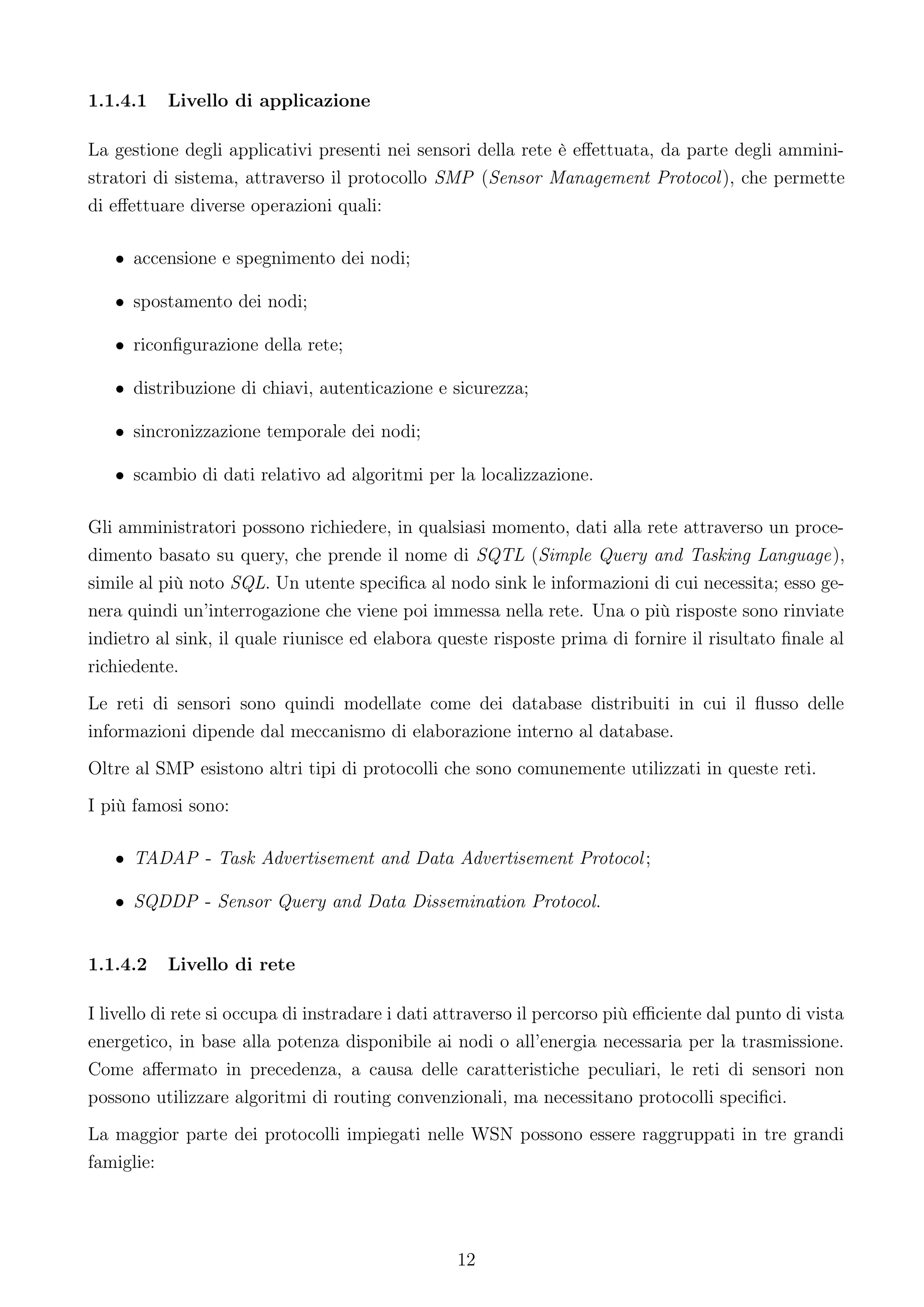 1.1.4.1   Livello di applicazione

La gestione degli applicativi presenti nei sensori della rete è eﬀettuata, da parte degli ammini-
stratori di sistema, attraverso il protocollo SMP (Sensor Management Protocol ), che permette
di eﬀettuare diverse operazioni quali:

   • accensione e spegnimento dei nodi;

   • spostamento dei nodi;

   • riconﬁgurazione della rete;

   • distribuzione di chiavi, autenticazione e sicurezza;

   • sincronizzazione temporale dei nodi;

   • scambio di dati relativo ad algoritmi per la localizzazione.

Gli amministratori possono richiedere, in qualsiasi momento, dati alla rete attraverso un proce-
dimento basato su query, che prende il nome di SQTL (Simple Query and Tasking Language),
simile al più noto SQL. Un utente speciﬁca al nodo sink le informazioni di cui necessita; esso ge-
nera quindi un’interrogazione che viene poi immessa nella rete. Una o più risposte sono rinviate
indietro al sink, il quale riunisce ed elabora queste risposte prima di fornire il risultato ﬁnale al
richiedente.
Le reti di sensori sono quindi modellate come dei database distribuiti in cui il ﬂusso delle
informazioni dipende dal meccanismo di elaborazione interno al database.
Oltre al SMP esistono altri tipi di protocolli che sono comunemente utilizzati in queste reti.
I più famosi sono:

   • TADAP - Task Advertisement and Data Advertisement Protocol ;

   • SQDDP - Sensor Query and Data Dissemination Protocol.


1.1.4.2   Livello di rete

I livello di rete si occupa di instradare i dati attraverso il percorso più eﬃciente dal punto di vista
energetico, in base alla potenza disponibile ai nodi o all’energia necessaria per la trasmissione.
Come aﬀermato in precedenza, a causa delle caratteristiche peculiari, le reti di sensori non
possono utilizzare algoritmi di routing convenzionali, ma necessitano protocolli speciﬁci.
La maggior parte dei protocolli impiegati nelle WSN possono essere raggruppati in tre grandi
famiglie:




                                                  12
 
