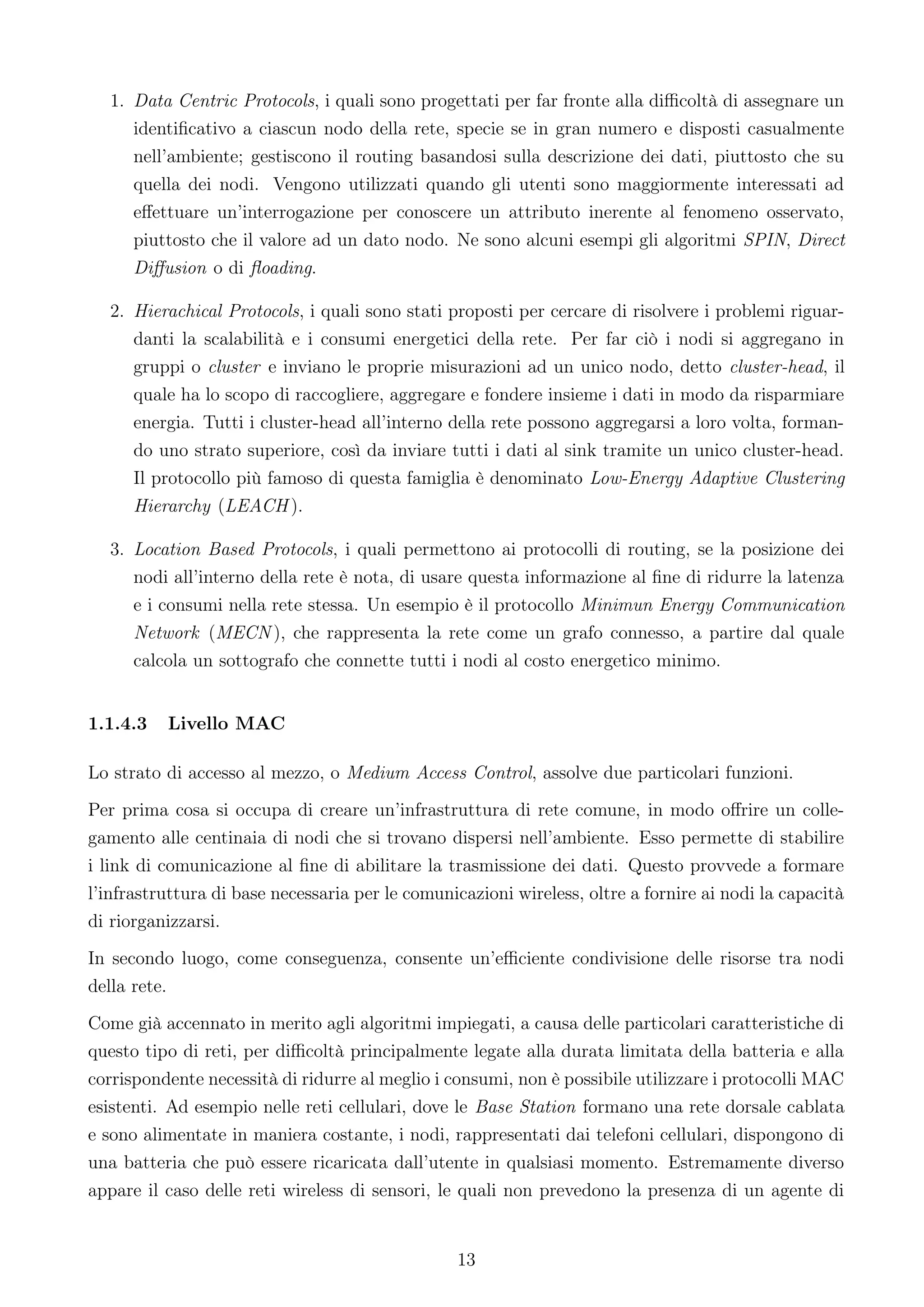 1. Data Centric Protocols, i quali sono progettati per far fronte alla diﬃcoltà di assegnare un
     identiﬁcativo a ciascun nodo della rete, specie se in gran numero e disposti casualmente
     nell’ambiente; gestiscono il routing basandosi sulla descrizione dei dati, piuttosto che su
     quella dei nodi. Vengono utilizzati quando gli utenti sono maggiormente interessati ad
     eﬀettuare un’interrogazione per conoscere un attributo inerente al fenomeno osservato,
     piuttosto che il valore ad un dato nodo. Ne sono alcuni esempi gli algoritmi SPIN, Direct
     Diﬀusion o di ﬂoading.

  2. Hierachical Protocols, i quali sono stati proposti per cercare di risolvere i problemi riguar-
     danti la scalabilità e i consumi energetici della rete. Per far ciò i nodi si aggregano in
     gruppi o cluster e inviano le proprie misurazioni ad un unico nodo, detto cluster-head, il
     quale ha lo scopo di raccogliere, aggregare e fondere insieme i dati in modo da risparmiare
     energia. Tutti i cluster-head all’interno della rete possono aggregarsi a loro volta, forman-
     do uno strato superiore, così da inviare tutti i dati al sink tramite un unico cluster-head.
     Il protocollo più famoso di questa famiglia è denominato Low-Energy Adaptive Clustering
     Hierarchy (LEACH ).

  3. Location Based Protocols, i quali permettono ai protocolli di routing, se la posizione dei
     nodi all’interno della rete è nota, di usare questa informazione al ﬁne di ridurre la latenza
     e i consumi nella rete stessa. Un esempio è il protocollo Minimun Energy Communication
     Network (MECN ), che rappresenta la rete come un grafo connesso, a partire dal quale
     calcola un sottografo che connette tutti i nodi al costo energetico minimo.


1.1.4.3   Livello MAC

Lo strato di accesso al mezzo, o Medium Access Control, assolve due particolari funzioni.
Per prima cosa si occupa di creare un’infrastruttura di rete comune, in modo oﬀrire un colle-
gamento alle centinaia di nodi che si trovano dispersi nell’ambiente. Esso permette di stabilire
i link di comunicazione al ﬁne di abilitare la trasmissione dei dati. Questo provvede a formare
l’infrastruttura di base necessaria per le comunicazioni wireless, oltre a fornire ai nodi la capacità
di riorganizzarsi.
In secondo luogo, come conseguenza, consente un’eﬃciente condivisione delle risorse tra nodi
della rete.
Come già accennato in merito agli algoritmi impiegati, a causa delle particolari caratteristiche di
questo tipo di reti, per diﬃcoltà principalmente legate alla durata limitata della batteria e alla
corrispondente necessità di ridurre al meglio i consumi, non è possibile utilizzare i protocolli MAC
esistenti. Ad esempio nelle reti cellulari, dove le Base Station formano una rete dorsale cablata
e sono alimentate in maniera costante, i nodi, rappresentati dai telefoni cellulari, dispongono di
una batteria che può essere ricaricata dall’utente in qualsiasi momento. Estremamente diverso
appare il caso delle reti wireless di sensori, le quali non prevedono la presenza di un agente di


                                                 13
 