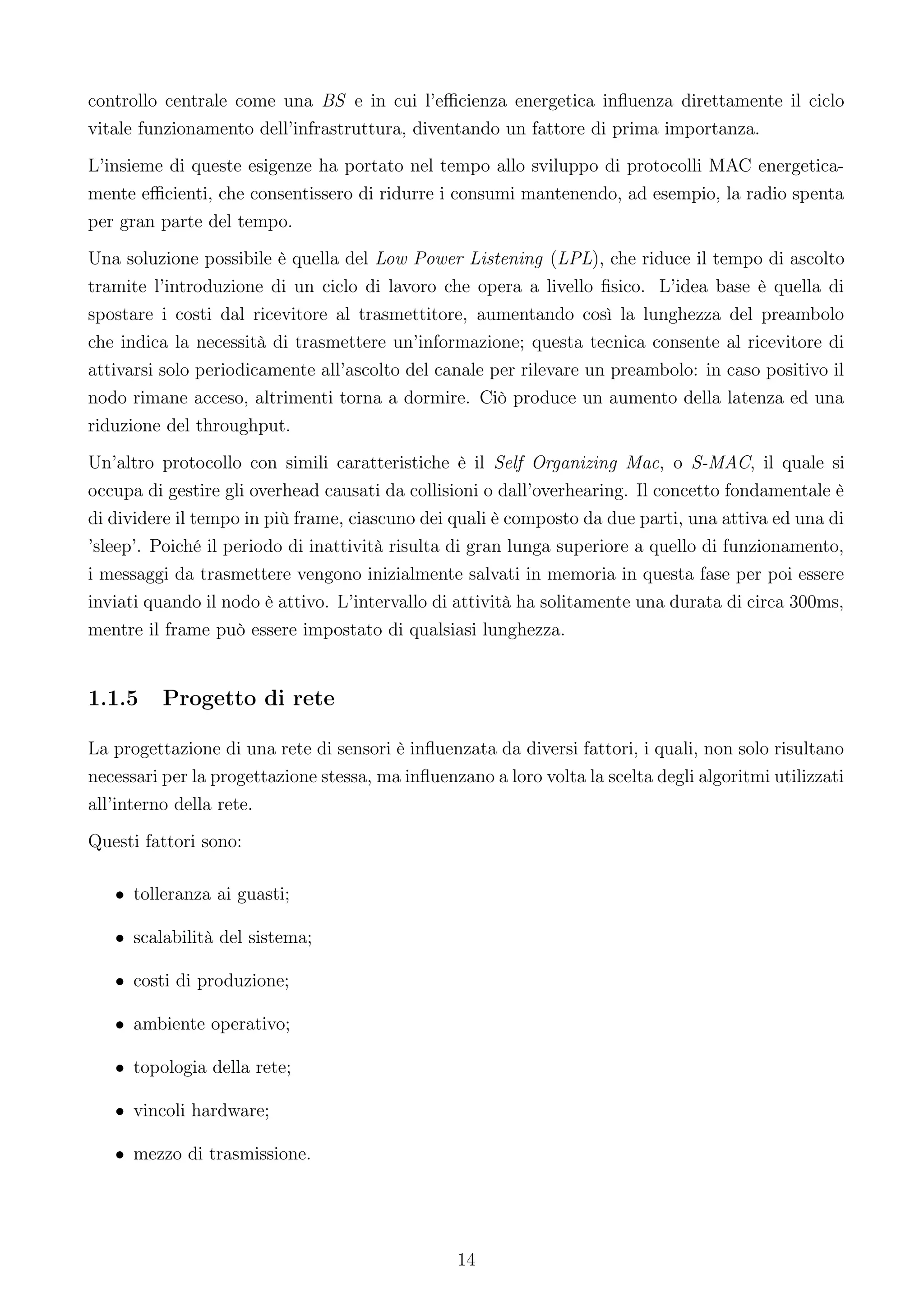 controllo centrale come una BS e in cui l’eﬃcienza energetica inﬂuenza direttamente il ciclo
vitale funzionamento dell’infrastruttura, diventando un fattore di prima importanza.
L’insieme di queste esigenze ha portato nel tempo allo sviluppo di protocolli MAC energetica-
mente eﬃcienti, che consentissero di ridurre i consumi mantenendo, ad esempio, la radio spenta
per gran parte del tempo.
Una soluzione possibile è quella del Low Power Listening (LPL), che riduce il tempo di ascolto
tramite l’introduzione di un ciclo di lavoro che opera a livello ﬁsico. L’idea base è quella di
spostare i costi dal ricevitore al trasmettitore, aumentando così la lunghezza del preambolo
che indica la necessità di trasmettere un’informazione; questa tecnica consente al ricevitore di
attivarsi solo periodicamente all’ascolto del canale per rilevare un preambolo: in caso positivo il
nodo rimane acceso, altrimenti torna a dormire. Ciò produce un aumento della latenza ed una
riduzione del throughput.
Un’altro protocollo con simili caratteristiche è il Self Organizing Mac, o S-MAC, il quale si
occupa di gestire gli overhead causati da collisioni o dall’overhearing. Il concetto fondamentale è
di dividere il tempo in più frame, ciascuno dei quali è composto da due parti, una attiva ed una di
’sleep’. Poiché il periodo di inattività risulta di gran lunga superiore a quello di funzionamento,
i messaggi da trasmettere vengono inizialmente salvati in memoria in questa fase per poi essere
inviati quando il nodo è attivo. L’intervallo di attività ha solitamente una durata di circa 300ms,
mentre il frame può essere impostato di qualsiasi lunghezza.


1.1.5     Progetto di rete

La progettazione di una rete di sensori è inﬂuenzata da diversi fattori, i quali, non solo risultano
necessari per la progettazione stessa, ma inﬂuenzano a loro volta la scelta degli algoritmi utilizzati
all’interno della rete.
Questi fattori sono:

   • tolleranza ai guasti;

   • scalabilità del sistema;

   • costi di produzione;

   • ambiente operativo;

   • topologia della rete;

   • vincoli hardware;

   • mezzo di trasmissione.




                                                 14
 
