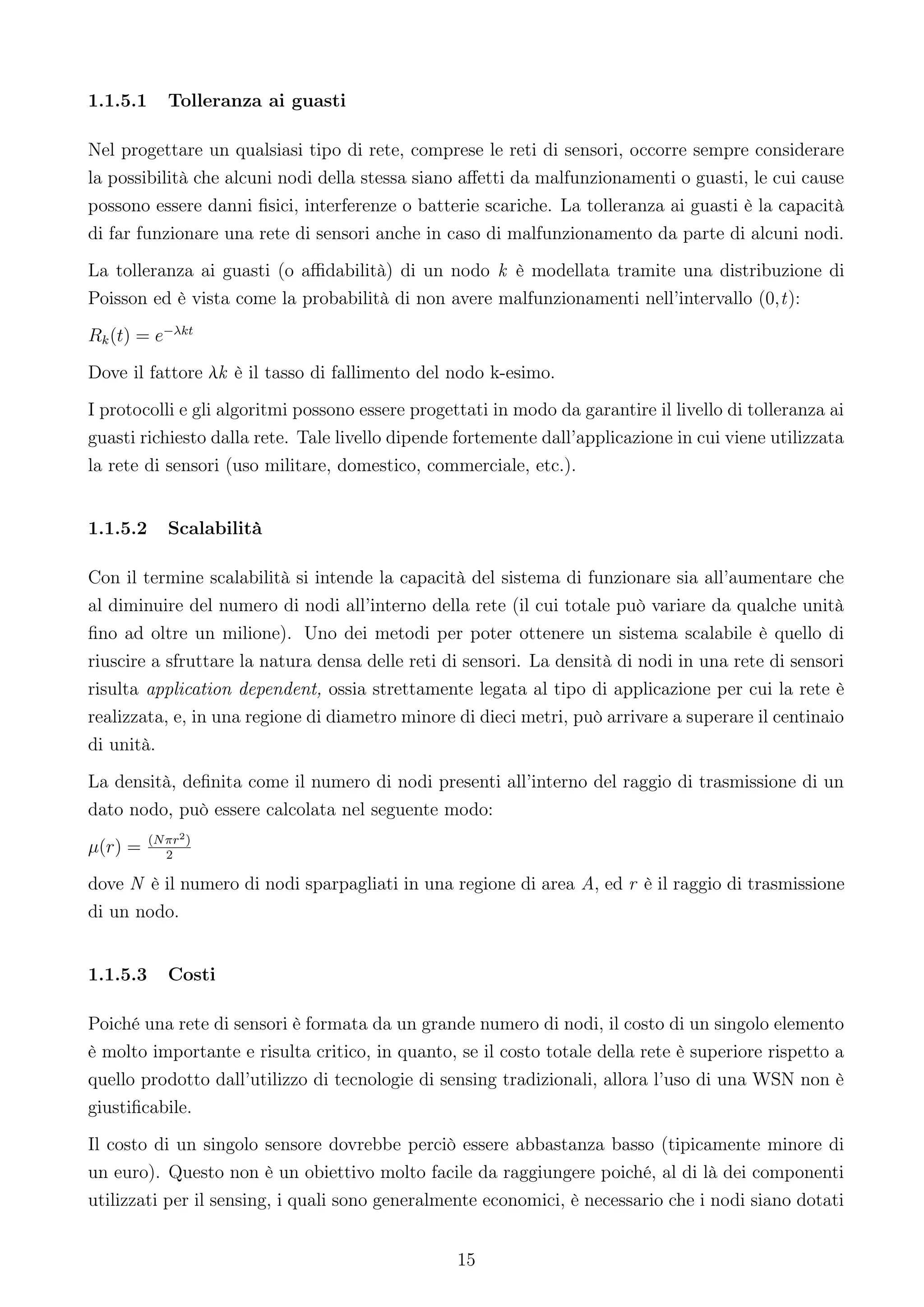 1.1.5.1      Tolleranza ai guasti

Nel progettare un qualsiasi tipo di rete, comprese le reti di sensori, occorre sempre considerare
la possibilità che alcuni nodi della stessa siano aﬀetti da malfunzionamenti o guasti, le cui cause
possono essere danni ﬁsici, interferenze o batterie scariche. La tolleranza ai guasti è la capacità
di far funzionare una rete di sensori anche in caso di malfunzionamento da parte di alcuni nodi.
La tolleranza ai guasti (o aﬃdabilità) di un nodo k è modellata tramite una distribuzione di
Poisson ed è vista come la probabilità di non avere malfunzionamenti nell’intervallo (0,t):
Rk (t) = e−λkt
Dove il fattore λk è il tasso di fallimento del nodo k-esimo.
I protocolli e gli algoritmi possono essere progettati in modo da garantire il livello di tolleranza ai
guasti richiesto dalla rete. Tale livello dipende fortemente dall’applicazione in cui viene utilizzata
la rete di sensori (uso militare, domestico, commerciale, etc.).


1.1.5.2      Scalabilità

Con il termine scalabilità si intende la capacità del sistema di funzionare sia all’aumentare che
al diminuire del numero di nodi all’interno della rete (il cui totale può variare da qualche unità
ﬁno ad oltre un milione). Uno dei metodi per poter ottenere un sistema scalabile è quello di
riuscire a sfruttare la natura densa delle reti di sensori. La densità di nodi in una rete di sensori
risulta application dependent, ossia strettamente legata al tipo di applicazione per cui la rete è
realizzata, e, in una regione di diametro minore di dieci metri, può arrivare a superare il centinaio
di unità.
La densità, deﬁnita come il numero di nodi presenti all’interno del raggio di trasmissione di un
dato nodo, può essere calcolata nel seguente modo:
          (N πr2 )
µ(r) =       2

dove N è il numero di nodi sparpagliati in una regione di area A, ed r è il raggio di trasmissione
di un nodo.


1.1.5.3      Costi

Poiché una rete di sensori è formata da un grande numero di nodi, il costo di un singolo elemento
è molto importante e risulta critico, in quanto, se il costo totale della rete è superiore rispetto a
quello prodotto dall’utilizzo di tecnologie di sensing tradizionali, allora l’uso di una WSN non è
giustiﬁcabile.
Il costo di un singolo sensore dovrebbe perciò essere abbastanza basso (tipicamente minore di
un euro). Questo non è un obiettivo molto facile da raggiungere poiché, al di là dei componenti
utilizzati per il sensing, i quali sono generalmente economici, è necessario che i nodi siano dotati


                                                  15
 