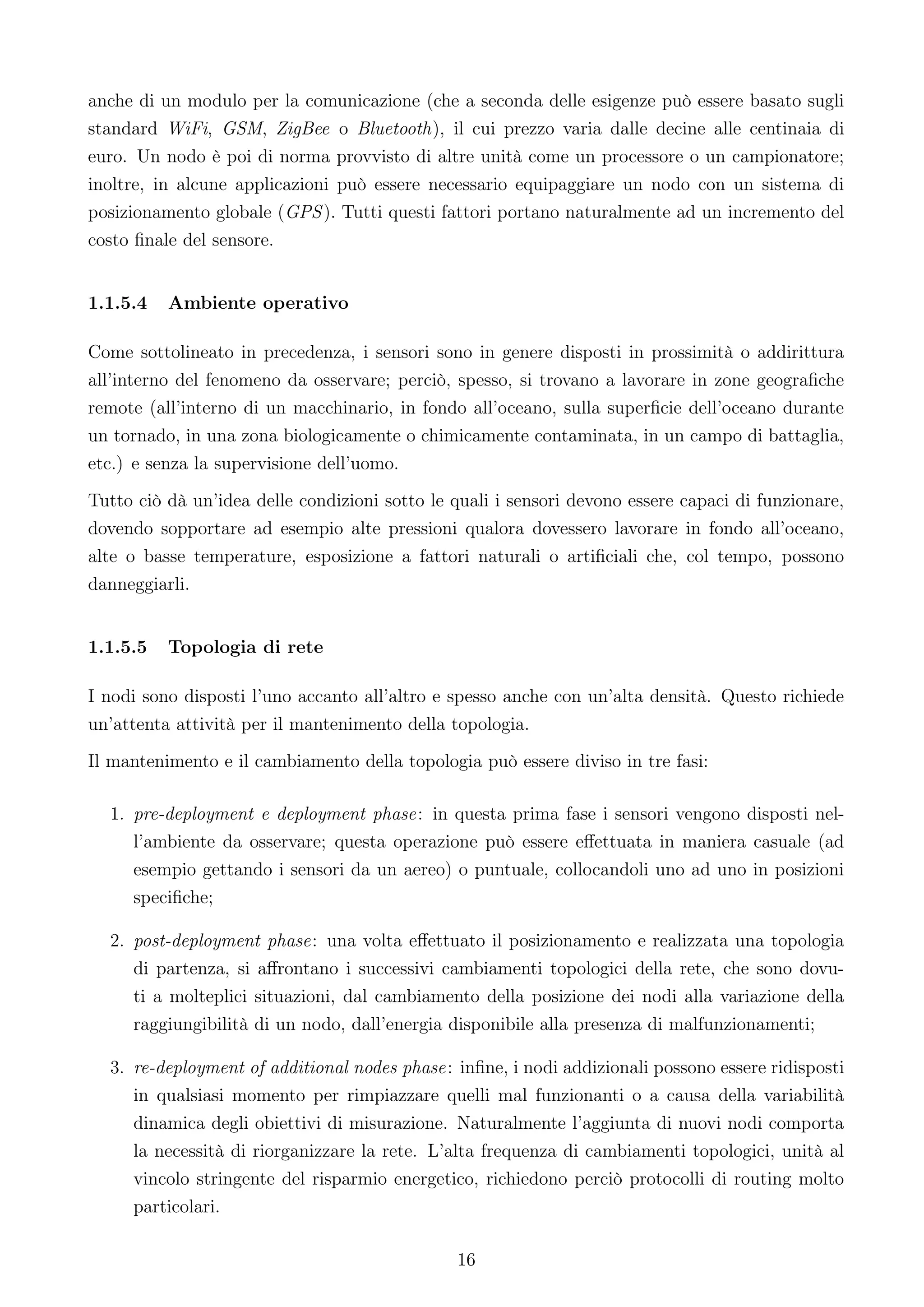 anche di un modulo per la comunicazione (che a seconda delle esigenze può essere basato sugli
standard WiFi, GSM, ZigBee o Bluetooth), il cui prezzo varia dalle decine alle centinaia di
euro. Un nodo è poi di norma provvisto di altre unità come un processore o un campionatore;
inoltre, in alcune applicazioni può essere necessario equipaggiare un nodo con un sistema di
posizionamento globale (GPS ). Tutti questi fattori portano naturalmente ad un incremento del
costo ﬁnale del sensore.


1.1.5.4   Ambiente operativo

Come sottolineato in precedenza, i sensori sono in genere disposti in prossimità o addirittura
all’interno del fenomeno da osservare; perciò, spesso, si trovano a lavorare in zone geograﬁche
remote (all’interno di un macchinario, in fondo all’oceano, sulla superﬁcie dell’oceano durante
un tornado, in una zona biologicamente o chimicamente contaminata, in un campo di battaglia,
etc.) e senza la supervisione dell’uomo.
Tutto ciò dà un’idea delle condizioni sotto le quali i sensori devono essere capaci di funzionare,
dovendo sopportare ad esempio alte pressioni qualora dovessero lavorare in fondo all’oceano,
alte o basse temperature, esposizione a fattori naturali o artiﬁciali che, col tempo, possono
danneggiarli.


1.1.5.5   Topologia di rete

I nodi sono disposti l’uno accanto all’altro e spesso anche con un’alta densità. Questo richiede
un’attenta attività per il mantenimento della topologia.
Il mantenimento e il cambiamento della topologia può essere diviso in tre fasi:

  1. pre-deployment e deployment phase: in questa prima fase i sensori vengono disposti nel-
     l’ambiente da osservare; questa operazione può essere eﬀettuata in maniera casuale (ad
     esempio gettando i sensori da un aereo) o puntuale, collocandoli uno ad uno in posizioni
     speciﬁche;

  2. post-deployment phase: una volta eﬀettuato il posizionamento e realizzata una topologia
     di partenza, si aﬀrontano i successivi cambiamenti topologici della rete, che sono dovu-
     ti a molteplici situazioni, dal cambiamento della posizione dei nodi alla variazione della
     raggiungibilità di un nodo, dall’energia disponibile alla presenza di malfunzionamenti;

  3. re-deployment of additional nodes phase: inﬁne, i nodi addizionali possono essere ridisposti
     in qualsiasi momento per rimpiazzare quelli mal funzionanti o a causa della variabilità
     dinamica degli obiettivi di misurazione. Naturalmente l’aggiunta di nuovi nodi comporta
     la necessità di riorganizzare la rete. L’alta frequenza di cambiamenti topologici, unità al
     vincolo stringente del risparmio energetico, richiedono perciò protocolli di routing molto
     particolari.

                                               16
 