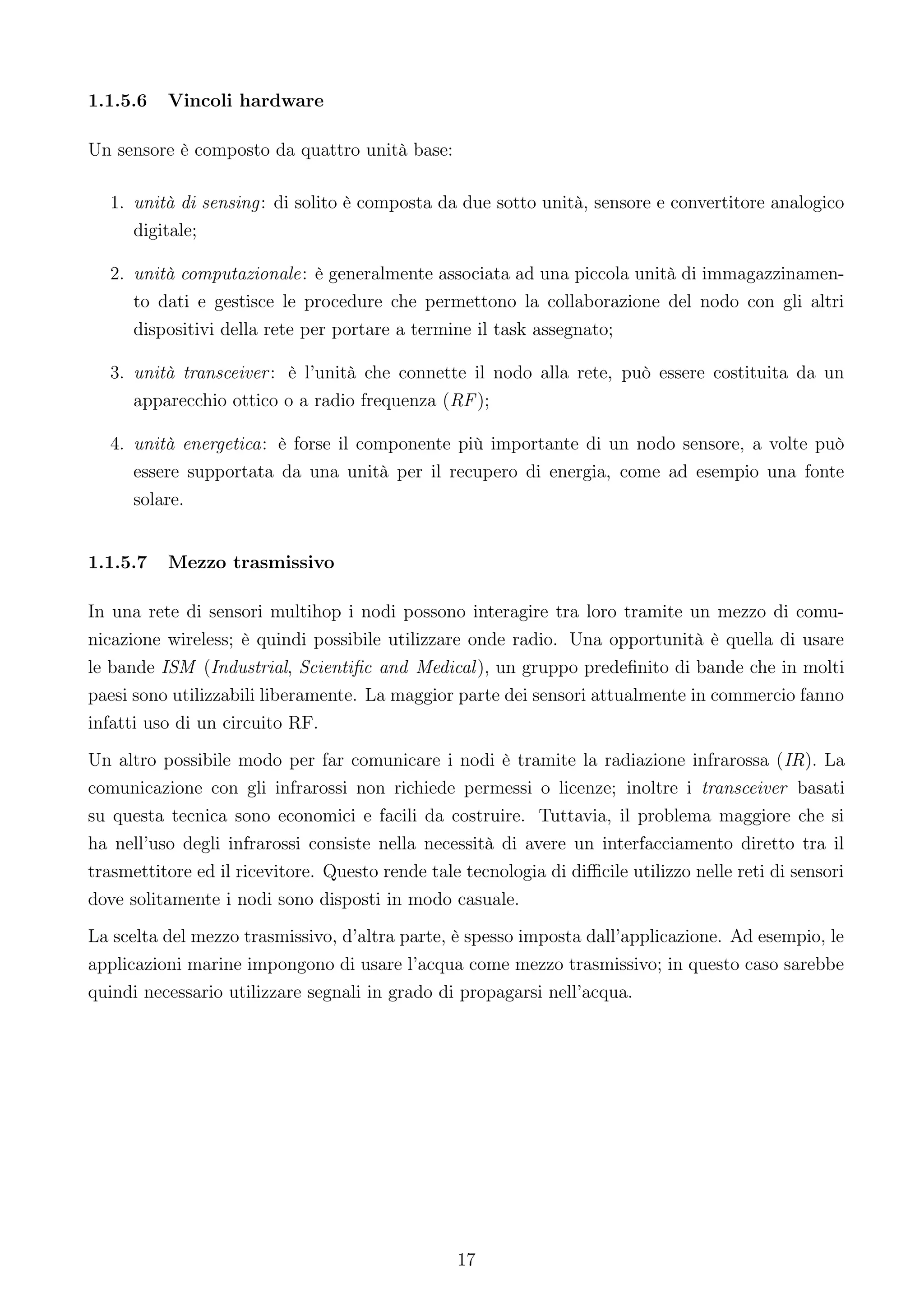 1.1.5.6   Vincoli hardware

Un sensore è composto da quattro unità base:

  1. unità di sensing: di solito è composta da due sotto unità, sensore e convertitore analogico
     digitale;

  2. unità computazionale: è generalmente associata ad una piccola unità di immagazzinamen-
     to dati e gestisce le procedure che permettono la collaborazione del nodo con gli altri
     dispositivi della rete per portare a termine il task assegnato;

  3. unità transceiver : è l’unità che connette il nodo alla rete, può essere costituita da un
     apparecchio ottico o a radio frequenza (RF );

  4. unità energetica: è forse il componente più importante di un nodo sensore, a volte può
     essere supportata da una unità per il recupero di energia, come ad esempio una fonte
     solare.


1.1.5.7   Mezzo trasmissivo

In una rete di sensori multihop i nodi possono interagire tra loro tramite un mezzo di comu-
nicazione wireless; è quindi possibile utilizzare onde radio. Una opportunità è quella di usare
le bande ISM (Industrial, Scientiﬁc and Medical ), un gruppo predeﬁnito di bande che in molti
paesi sono utilizzabili liberamente. La maggior parte dei sensori attualmente in commercio fanno
infatti uso di un circuito RF.
Un altro possibile modo per far comunicare i nodi è tramite la radiazione infrarossa (IR). La
comunicazione con gli infrarossi non richiede permessi o licenze; inoltre i transceiver basati
su questa tecnica sono economici e facili da costruire. Tuttavia, il problema maggiore che si
ha nell’uso degli infrarossi consiste nella necessità di avere un interfacciamento diretto tra il
trasmettitore ed il ricevitore. Questo rende tale tecnologia di diﬃcile utilizzo nelle reti di sensori
dove solitamente i nodi sono disposti in modo casuale.
La scelta del mezzo trasmissivo, d’altra parte, è spesso imposta dall’applicazione. Ad esempio, le
applicazioni marine impongono di usare l’acqua come mezzo trasmissivo; in questo caso sarebbe
quindi necessario utilizzare segnali in grado di propagarsi nell’acqua.




                                                 17
 