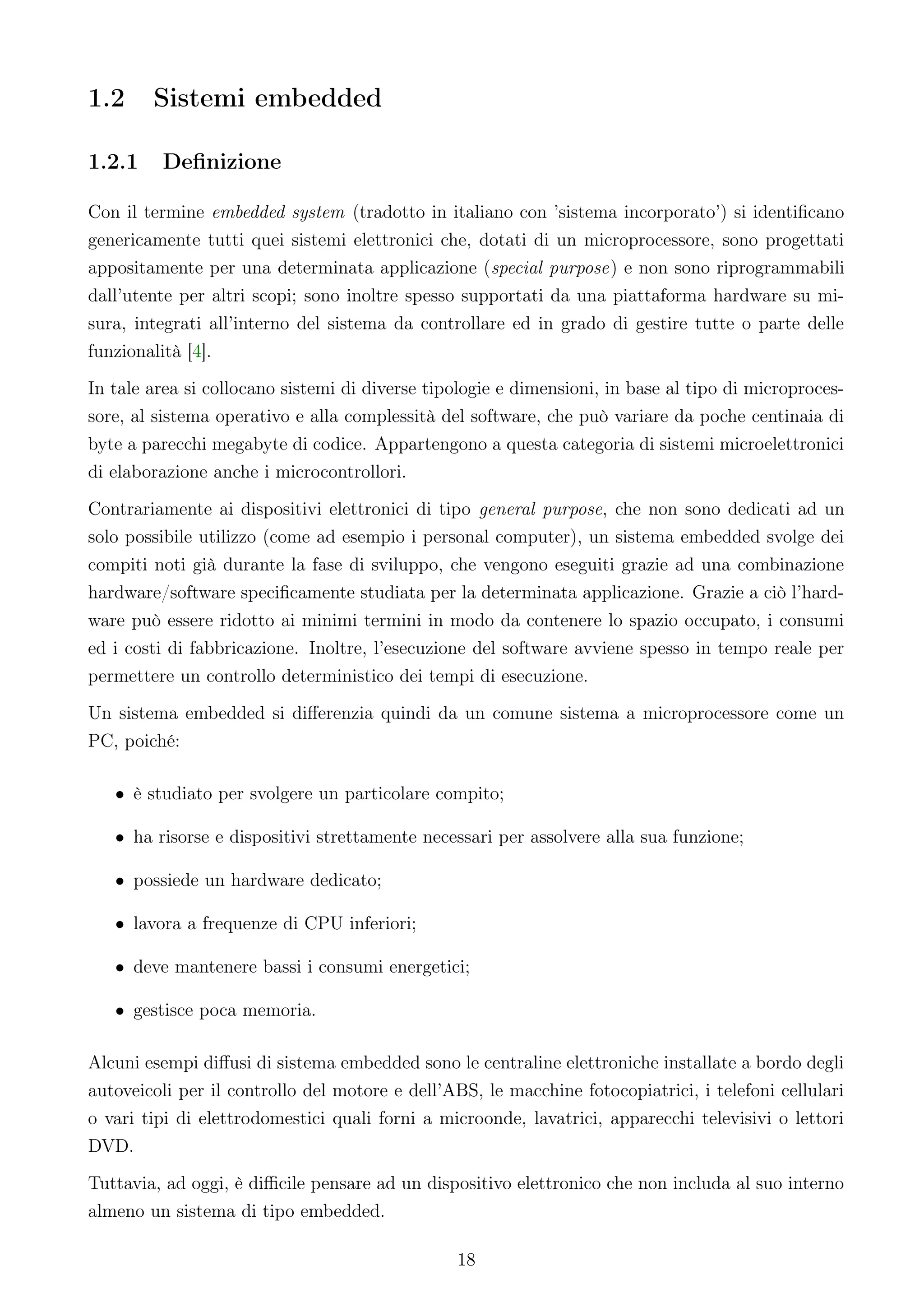 1.2     Sistemi embedded

1.2.1    Deﬁnizione

Con il termine embedded system (tradotto in italiano con ’sistema incorporato’) si identiﬁcano
genericamente tutti quei sistemi elettronici che, dotati di un microprocessore, sono progettati
appositamente per una determinata applicazione (special purpose) e non sono riprogrammabili
dall’utente per altri scopi; sono inoltre spesso supportati da una piattaforma hardware su mi-
sura, integrati all’interno del sistema da controllare ed in grado di gestire tutte o parte delle
funzionalità [4].
In tale area si collocano sistemi di diverse tipologie e dimensioni, in base al tipo di microproces-
sore, al sistema operativo e alla complessità del software, che può variare da poche centinaia di
byte a parecchi megabyte di codice. Appartengono a questa categoria di sistemi microelettronici
di elaborazione anche i microcontrollori.
Contrariamente ai dispositivi elettronici di tipo general purpose, che non sono dedicati ad un
solo possibile utilizzo (come ad esempio i personal computer), un sistema embedded svolge dei
compiti noti già durante la fase di sviluppo, che vengono eseguiti grazie ad una combinazione
hardware/software speciﬁcamente studiata per la determinata applicazione. Grazie a ciò l’hard-
ware può essere ridotto ai minimi termini in modo da contenere lo spazio occupato, i consumi
ed i costi di fabbricazione. Inoltre, l’esecuzione del software avviene spesso in tempo reale per
permettere un controllo deterministico dei tempi di esecuzione.
Un sistema embedded si diﬀerenzia quindi da un comune sistema a microprocessore come un
PC, poiché:

   • è studiato per svolgere un particolare compito;

   • ha risorse e dispositivi strettamente necessari per assolvere alla sua funzione;

   • possiede un hardware dedicato;

   • lavora a frequenze di CPU inferiori;

   • deve mantenere bassi i consumi energetici;

   • gestisce poca memoria.

Alcuni esempi diﬀusi di sistema embedded sono le centraline elettroniche installate a bordo degli
autoveicoli per il controllo del motore e dell’ABS, le macchine fotocopiatrici, i telefoni cellulari
o vari tipi di elettrodomestici quali forni a microonde, lavatrici, apparecchi televisivi o lettori
DVD.
Tuttavia, ad oggi, è diﬃcile pensare ad un dispositivo elettronico che non includa al suo interno
almeno un sistema di tipo embedded.

                                                18
 
