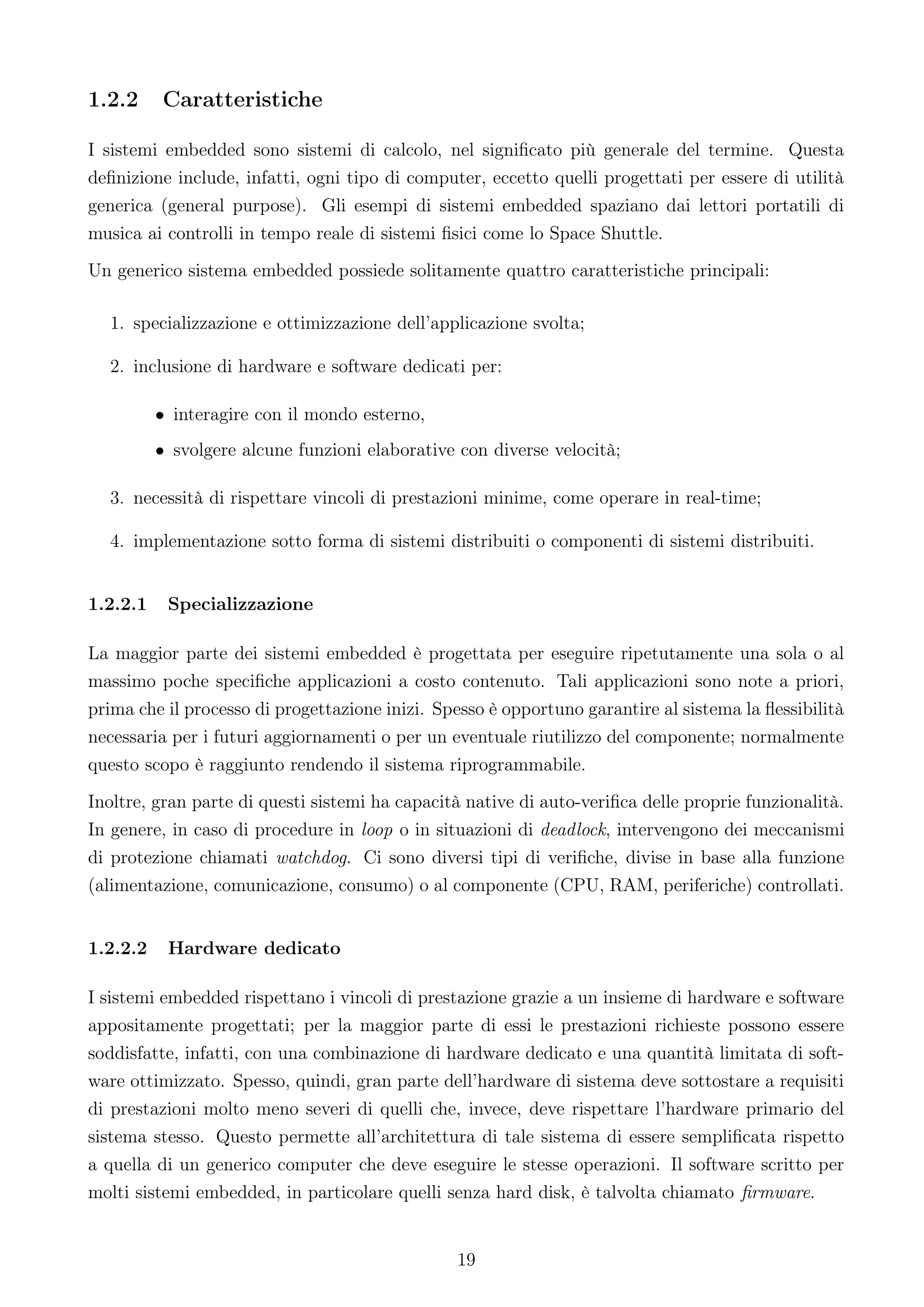 1.2.2     Caratteristiche

I sistemi embedded sono sistemi di calcolo, nel signiﬁcato più generale del termine. Questa
deﬁnizione include, infatti, ogni tipo di computer, eccetto quelli progettati per essere di utilità
generica (general purpose). Gli esempi di sistemi embedded spaziano dai lettori portatili di
musica ai controlli in tempo reale di sistemi ﬁsici come lo Space Shuttle.
Un generico sistema embedded possiede solitamente quattro caratteristiche principali:

  1. specializzazione e ottimizzazione dell’applicazione svolta;

  2. inclusione di hardware e software dedicati per:

          • interagire con il mondo esterno,
          • svolgere alcune funzioni elaborative con diverse velocità;

  3. necessità di rispettare vincoli di prestazioni minime, come operare in real-time;

  4. implementazione sotto forma di sistemi distribuiti o componenti di sistemi distribuiti.


1.2.2.1    Specializzazione

La maggior parte dei sistemi embedded è progettata per eseguire ripetutamente una sola o al
massimo poche speciﬁche applicazioni a costo contenuto. Tali applicazioni sono note a priori,
prima che il processo di progettazione inizi. Spesso è opportuno garantire al sistema la ﬂessibilità
necessaria per i futuri aggiornamenti o per un eventuale riutilizzo del componente; normalmente
questo scopo è raggiunto rendendo il sistema riprogrammabile.
Inoltre, gran parte di questi sistemi ha capacità native di auto-veriﬁca delle proprie funzionalità.
In genere, in caso di procedure in loop o in situazioni di deadlock, intervengono dei meccanismi
di protezione chiamati watchdog. Ci sono diversi tipi di veriﬁche, divise in base alla funzione
(alimentazione, comunicazione, consumo) o al componente (CPU, RAM, periferiche) controllati.


1.2.2.2    Hardware dedicato

I sistemi embedded rispettano i vincoli di prestazione grazie a un insieme di hardware e software
appositamente progettati; per la maggior parte di essi le prestazioni richieste possono essere
soddisfatte, infatti, con una combinazione di hardware dedicato e una quantità limitata di soft-
ware ottimizzato. Spesso, quindi, gran parte dell’hardware di sistema deve sottostare a requisiti
di prestazioni molto meno severi di quelli che, invece, deve rispettare l’hardware primario del
sistema stesso. Questo permette all’architettura di tale sistema di essere sempliﬁcata rispetto
a quella di un generico computer che deve eseguire le stesse operazioni. Il software scritto per
molti sistemi embedded, in particolare quelli senza hard disk, è talvolta chiamato ﬁrmware.


                                                19
 