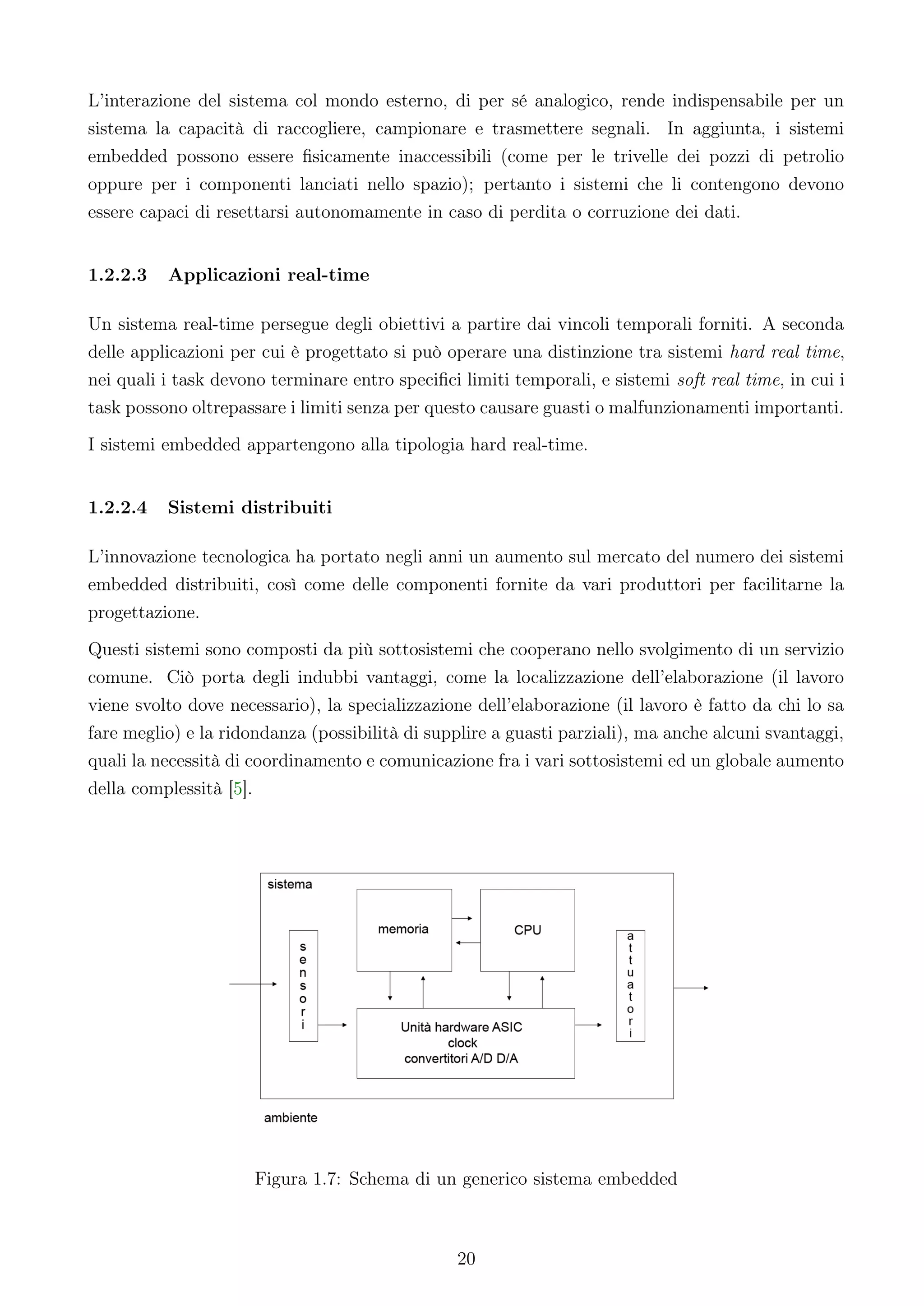 L’interazione del sistema col mondo esterno, di per sé analogico, rende indispensabile per un
sistema la capacità di raccogliere, campionare e trasmettere segnali. In aggiunta, i sistemi
embedded possono essere ﬁsicamente inaccessibili (come per le trivelle dei pozzi di petrolio
oppure per i componenti lanciati nello spazio); pertanto i sistemi che li contengono devono
essere capaci di resettarsi autonomamente in caso di perdita o corruzione dei dati.


1.2.2.3   Applicazioni real-time

Un sistema real-time persegue degli obiettivi a partire dai vincoli temporali forniti. A seconda
delle applicazioni per cui è progettato si può operare una distinzione tra sistemi hard real time,
nei quali i task devono terminare entro speciﬁci limiti temporali, e sistemi soft real time, in cui i
task possono oltrepassare i limiti senza per questo causare guasti o malfunzionamenti importanti.
I sistemi embedded appartengono alla tipologia hard real-time.


1.2.2.4   Sistemi distribuiti

L’innovazione tecnologica ha portato negli anni un aumento sul mercato del numero dei sistemi
embedded distribuiti, così come delle componenti fornite da vari produttori per facilitarne la
progettazione.
Questi sistemi sono composti da più sottosistemi che cooperano nello svolgimento di un servizio
comune. Ciò porta degli indubbi vantaggi, come la localizzazione dell’elaborazione (il lavoro
viene svolto dove necessario), la specializzazione dell’elaborazione (il lavoro è fatto da chi lo sa
fare meglio) e la ridondanza (possibilità di supplire a guasti parziali), ma anche alcuni svantaggi,
quali la necessità di coordinamento e comunicazione fra i vari sottosistemi ed un globale aumento
della complessità [5].




                      Figura 1.7: Schema di un generico sistema embedded



                                                 20
 