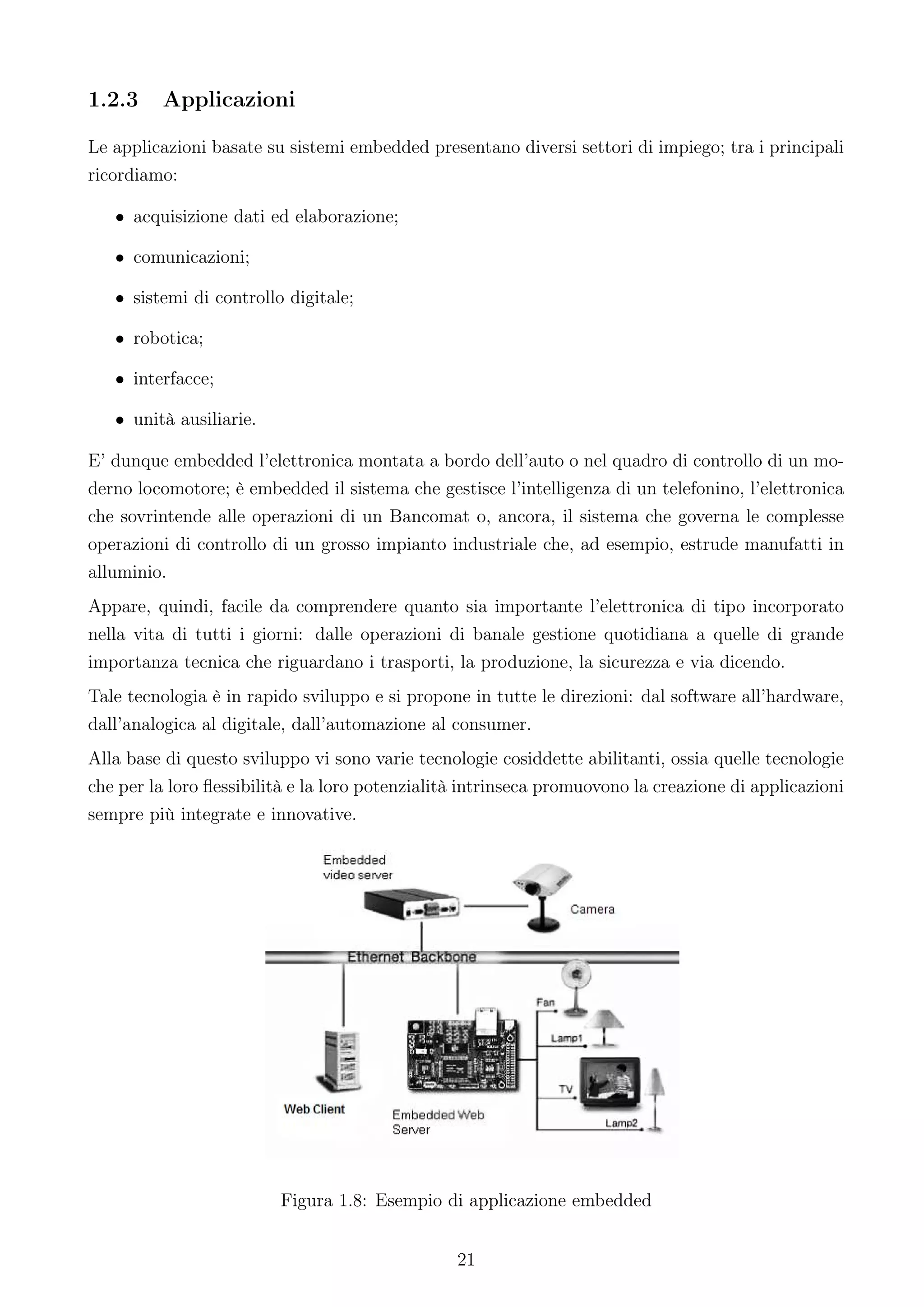 1.2.3    Applicazioni

Le applicazioni basate su sistemi embedded presentano diversi settori di impiego; tra i principali
ricordiamo:

   • acquisizione dati ed elaborazione;

   • comunicazioni;

   • sistemi di controllo digitale;

   • robotica;

   • interfacce;

   • unità ausiliarie.

E’ dunque embedded l’elettronica montata a bordo dell’auto o nel quadro di controllo di un mo-
derno locomotore; è embedded il sistema che gestisce l’intelligenza di un telefonino, l’elettronica
che sovrintende alle operazioni di un Bancomat o, ancora, il sistema che governa le complesse
operazioni di controllo di un grosso impianto industriale che, ad esempio, estrude manufatti in
alluminio.
Appare, quindi, facile da comprendere quanto sia importante l’elettronica di tipo incorporato
nella vita di tutti i giorni: dalle operazioni di banale gestione quotidiana a quelle di grande
importanza tecnica che riguardano i trasporti, la produzione, la sicurezza e via dicendo.
Tale tecnologia è in rapido sviluppo e si propone in tutte le direzioni: dal software all’hardware,
dall’analogica al digitale, dall’automazione al consumer.
Alla base di questo sviluppo vi sono varie tecnologie cosiddette abilitanti, ossia quelle tecnologie
che per la loro ﬂessibilità e la loro potenzialità intrinseca promuovono la creazione di applicazioni
sempre più integrate e innovative.




                         Figura 1.8: Esempio di applicazione embedded


                                                 21
 