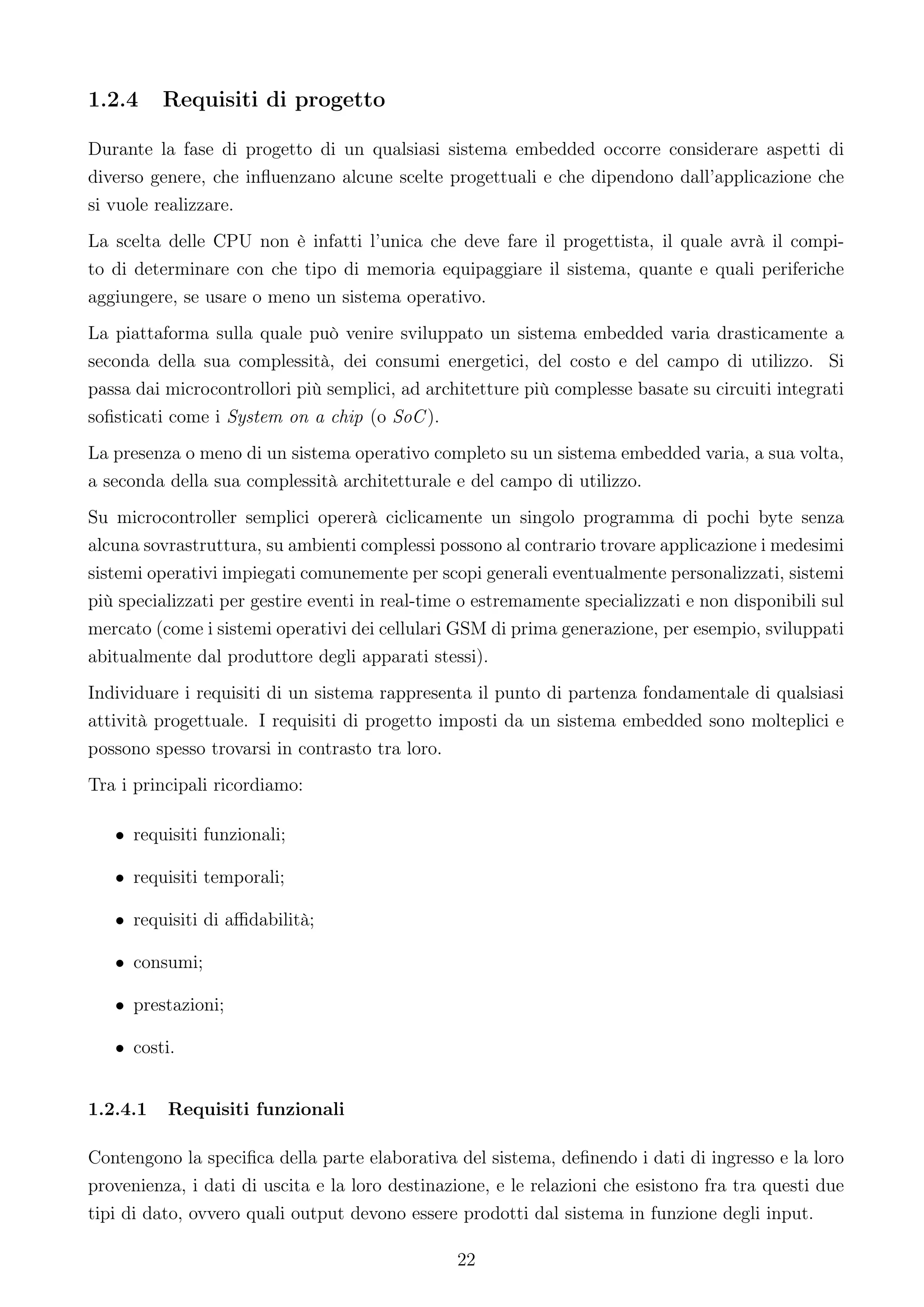 1.2.4     Requisiti di progetto

Durante la fase di progetto di un qualsiasi sistema embedded occorre considerare aspetti di
diverso genere, che inﬂuenzano alcune scelte progettuali e che dipendono dall’applicazione che
si vuole realizzare.
La scelta delle CPU non è infatti l’unica che deve fare il progettista, il quale avrà il compi-
to di determinare con che tipo di memoria equipaggiare il sistema, quante e quali periferiche
aggiungere, se usare o meno un sistema operativo.
La piattaforma sulla quale può venire sviluppato un sistema embedded varia drasticamente a
seconda della sua complessità, dei consumi energetici, del costo e del campo di utilizzo. Si
passa dai microcontrollori più semplici, ad architetture più complesse basate su circuiti integrati
soﬁsticati come i System on a chip (o SoC ).
La presenza o meno di un sistema operativo completo su un sistema embedded varia, a sua volta,
a seconda della sua complessità architetturale e del campo di utilizzo.
Su microcontroller semplici opererà ciclicamente un singolo programma di pochi byte senza
alcuna sovrastruttura, su ambienti complessi possono al contrario trovare applicazione i medesimi
sistemi operativi impiegati comunemente per scopi generali eventualmente personalizzati, sistemi
più specializzati per gestire eventi in real-time o estremamente specializzati e non disponibili sul
mercato (come i sistemi operativi dei cellulari GSM di prima generazione, per esempio, sviluppati
abitualmente dal produttore degli apparati stessi).
Individuare i requisiti di un sistema rappresenta il punto di partenza fondamentale di qualsiasi
attività progettuale. I requisiti di progetto imposti da un sistema embedded sono molteplici e
possono spesso trovarsi in contrasto tra loro.
Tra i principali ricordiamo:

   • requisiti funzionali;

   • requisiti temporali;

   • requisiti di aﬃdabilità;

   • consumi;

   • prestazioni;

   • costi.


1.2.4.1   Requisiti funzionali

Contengono la speciﬁca della parte elaborativa del sistema, deﬁnendo i dati di ingresso e la loro
provenienza, i dati di uscita e la loro destinazione, e le relazioni che esistono fra tra questi due
tipi di dato, ovvero quali output devono essere prodotti dal sistema in funzione degli input.

                                                22
 