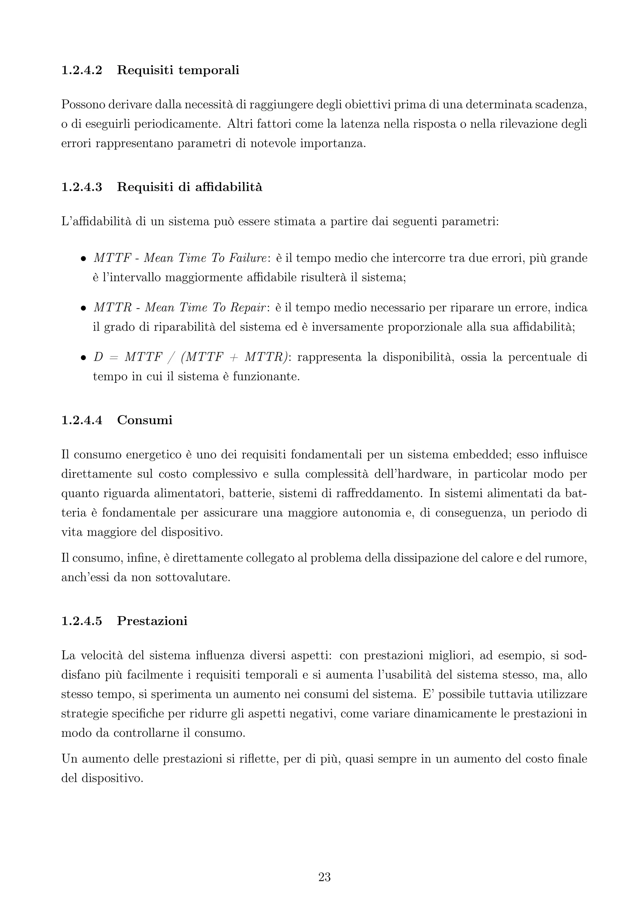 1.2.4.2   Requisiti temporali

Possono derivare dalla necessità di raggiungere degli obiettivi prima di una determinata scadenza,
o di eseguirli periodicamente. Altri fattori come la latenza nella risposta o nella rilevazione degli
errori rappresentano parametri di notevole importanza.


1.2.4.3   Requisiti di aﬃdabilità

L’aﬃdabilità di un sistema può essere stimata a partire dai seguenti parametri:

   • MTTF - Mean Time To Failure: è il tempo medio che intercorre tra due errori, più grande
     è l’intervallo maggiormente aﬃdabile risulterà il sistema;

   • MTTR - Mean Time To Repair : è il tempo medio necessario per riparare un errore, indica
     il grado di riparabilità del sistema ed è inversamente proporzionale alla sua aﬃdabilità;

   • D = MTTF / (MTTF + MTTR): rappresenta la disponibilità, ossia la percentuale di
     tempo in cui il sistema è funzionante.


1.2.4.4   Consumi

Il consumo energetico è uno dei requisiti fondamentali per un sistema embedded; esso inﬂuisce
direttamente sul costo complessivo e sulla complessità dell’hardware, in particolar modo per
quanto riguarda alimentatori, batterie, sistemi di raﬀreddamento. In sistemi alimentati da bat-
teria è fondamentale per assicurare una maggiore autonomia e, di conseguenza, un periodo di
vita maggiore del dispositivo.
Il consumo, inﬁne, è direttamente collegato al problema della dissipazione del calore e del rumore,
anch’essi da non sottovalutare.


1.2.4.5   Prestazioni

La velocità del sistema inﬂuenza diversi aspetti: con prestazioni migliori, ad esempio, si sod-
disfano più facilmente i requisiti temporali e si aumenta l’usabilità del sistema stesso, ma, allo
stesso tempo, si sperimenta un aumento nei consumi del sistema. E’ possibile tuttavia utilizzare
strategie speciﬁche per ridurre gli aspetti negativi, come variare dinamicamente le prestazioni in
modo da controllarne il consumo.
Un aumento delle prestazioni si riﬂette, per di più, quasi sempre in un aumento del costo ﬁnale
del dispositivo.




                                                 23
 