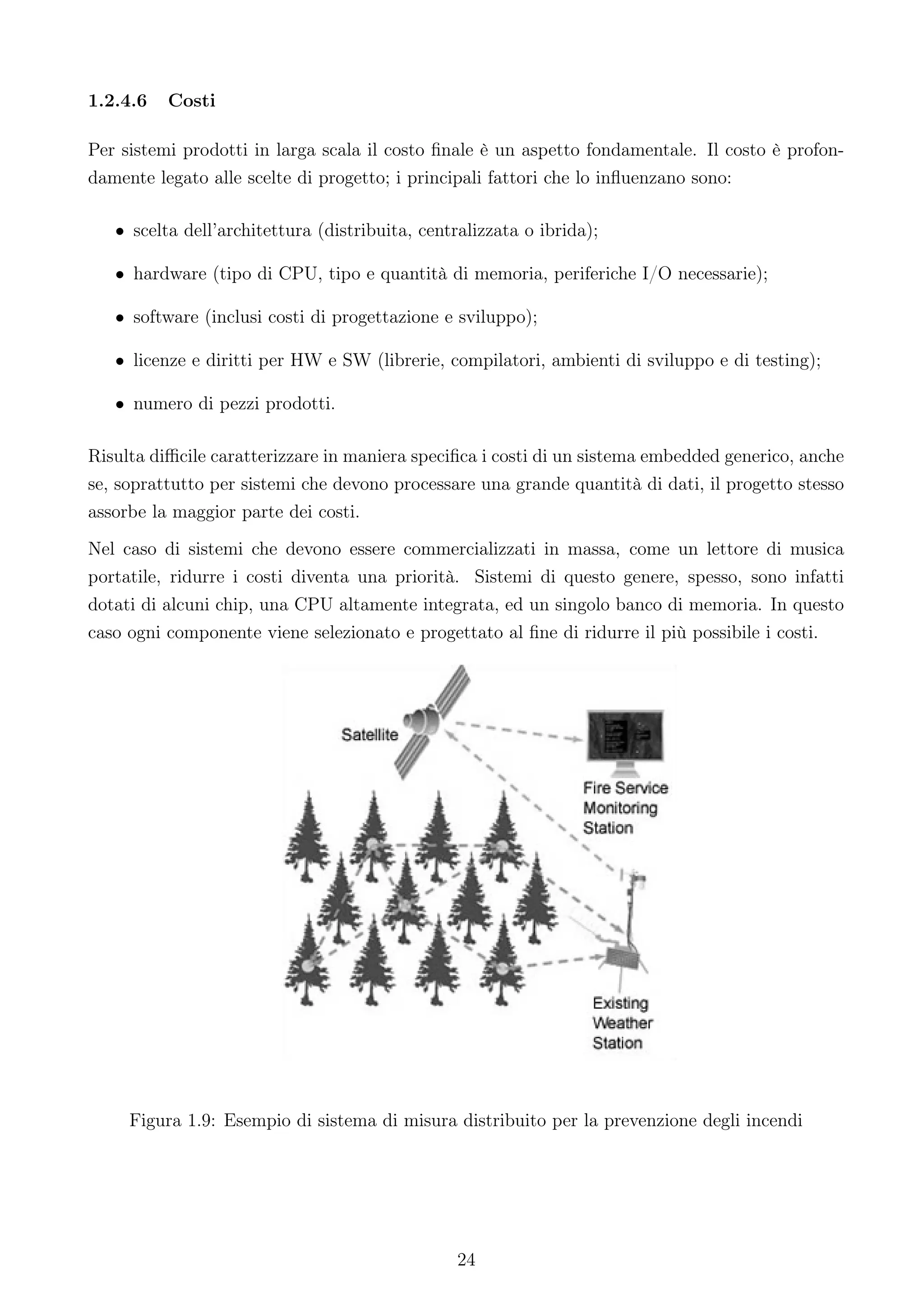 1.2.4.6   Costi

Per sistemi prodotti in larga scala il costo ﬁnale è un aspetto fondamentale. Il costo è profon-
damente legato alle scelte di progetto; i principali fattori che lo inﬂuenzano sono:

   • scelta dell’architettura (distribuita, centralizzata o ibrida);

   • hardware (tipo di CPU, tipo e quantità di memoria, periferiche I/O necessarie);

   • software (inclusi costi di progettazione e sviluppo);

   • licenze e diritti per HW e SW (librerie, compilatori, ambienti di sviluppo e di testing);

   • numero di pezzi prodotti.

Risulta diﬃcile caratterizzare in maniera speciﬁca i costi di un sistema embedded generico, anche
se, soprattutto per sistemi che devono processare una grande quantità di dati, il progetto stesso
assorbe la maggior parte dei costi.
Nel caso di sistemi che devono essere commercializzati in massa, come un lettore di musica
portatile, ridurre i costi diventa una priorità. Sistemi di questo genere, spesso, sono infatti
dotati di alcuni chip, una CPU altamente integrata, ed un singolo banco di memoria. In questo
caso ogni componente viene selezionato e progettato al ﬁne di ridurre il più possibile i costi.




     Figura 1.9: Esempio di sistema di misura distribuito per la prevenzione degli incendi




                                                24
 