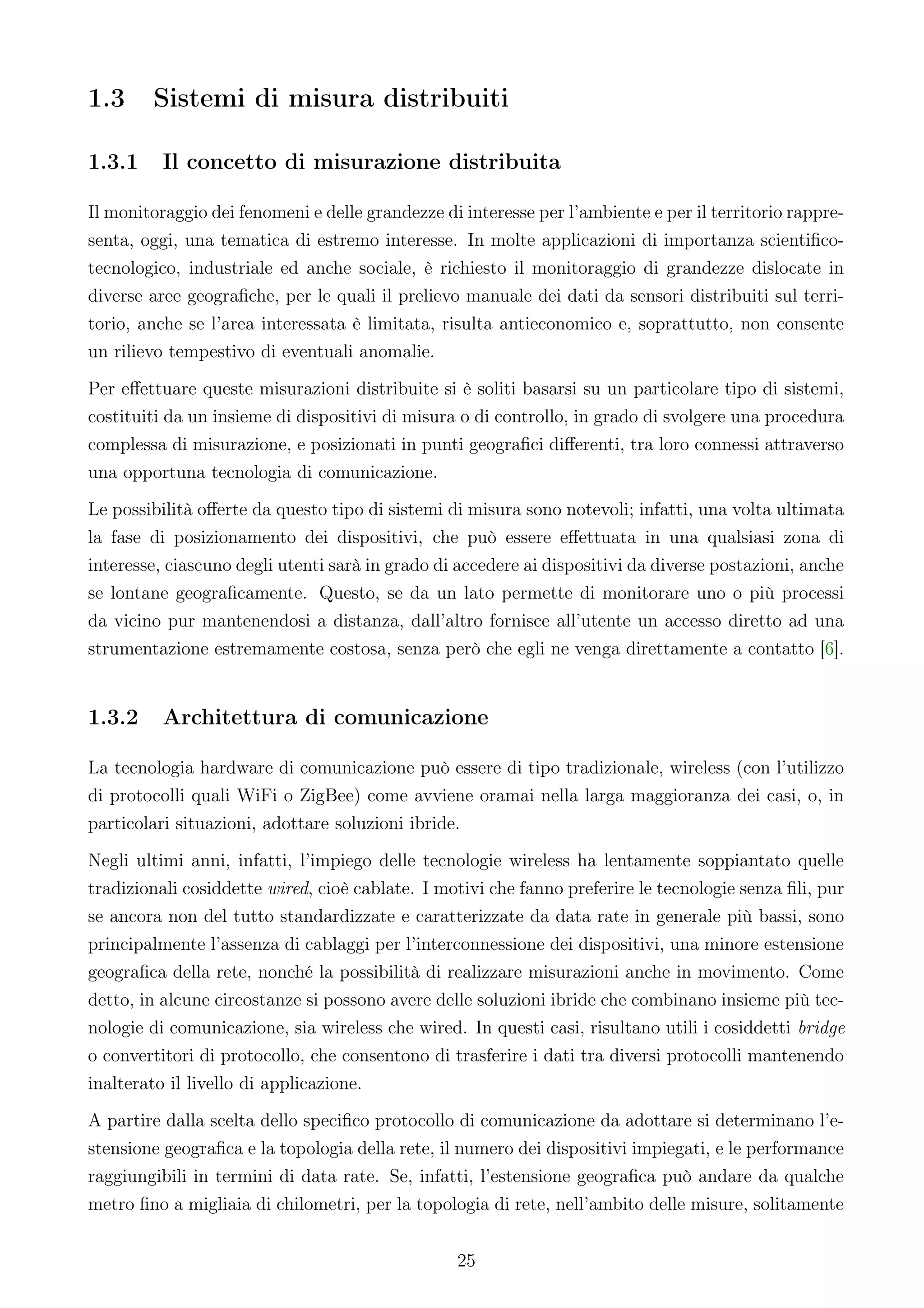 1.3     Sistemi di misura distribuiti

1.3.1     Il concetto di misurazione distribuita

Il monitoraggio dei fenomeni e delle grandezze di interesse per l’ambiente e per il territorio rappre-
senta, oggi, una tematica di estremo interesse. In molte applicazioni di importanza scientiﬁco-
tecnologico, industriale ed anche sociale, è richiesto il monitoraggio di grandezze dislocate in
diverse aree geograﬁche, per le quali il prelievo manuale dei dati da sensori distribuiti sul terri-
torio, anche se l’area interessata è limitata, risulta antieconomico e, soprattutto, non consente
un rilievo tempestivo di eventuali anomalie.
Per eﬀettuare queste misurazioni distribuite si è soliti basarsi su un particolare tipo di sistemi,
costituiti da un insieme di dispositivi di misura o di controllo, in grado di svolgere una procedura
complessa di misurazione, e posizionati in punti geograﬁci diﬀerenti, tra loro connessi attraverso
una opportuna tecnologia di comunicazione.
Le possibilità oﬀerte da questo tipo di sistemi di misura sono notevoli; infatti, una volta ultimata
la fase di posizionamento dei dispositivi, che può essere eﬀettuata in una qualsiasi zona di
interesse, ciascuno degli utenti sarà in grado di accedere ai dispositivi da diverse postazioni, anche
se lontane geograﬁcamente. Questo, se da un lato permette di monitorare uno o più processi
da vicino pur mantenendosi a distanza, dall’altro fornisce all’utente un accesso diretto ad una
strumentazione estremamente costosa, senza però che egli ne venga direttamente a contatto [6].


1.3.2     Architettura di comunicazione

La tecnologia hardware di comunicazione può essere di tipo tradizionale, wireless (con l’utilizzo
di protocolli quali WiFi o ZigBee) come avviene oramai nella larga maggioranza dei casi, o, in
particolari situazioni, adottare soluzioni ibride.
Negli ultimi anni, infatti, l’impiego delle tecnologie wireless ha lentamente soppiantato quelle
tradizionali cosiddette wired, cioè cablate. I motivi che fanno preferire le tecnologie senza ﬁli, pur
se ancora non del tutto standardizzate e caratterizzate da data rate in generale più bassi, sono
principalmente l’assenza di cablaggi per l’interconnessione dei dispositivi, una minore estensione
geograﬁca della rete, nonché la possibilità di realizzare misurazioni anche in movimento. Come
detto, in alcune circostanze si possono avere delle soluzioni ibride che combinano insieme più tec-
nologie di comunicazione, sia wireless che wired. In questi casi, risultano utili i cosiddetti bridge
o convertitori di protocollo, che consentono di trasferire i dati tra diversi protocolli mantenendo
inalterato il livello di applicazione.
A partire dalla scelta dello speciﬁco protocollo di comunicazione da adottare si determinano l’e-
stensione geograﬁca e la topologia della rete, il numero dei dispositivi impiegati, e le performance
raggiungibili in termini di data rate. Se, infatti, l’estensione geograﬁca può andare da qualche
metro ﬁno a migliaia di chilometri, per la topologia di rete, nell’ambito delle misure, solitamente


                                                 25
 