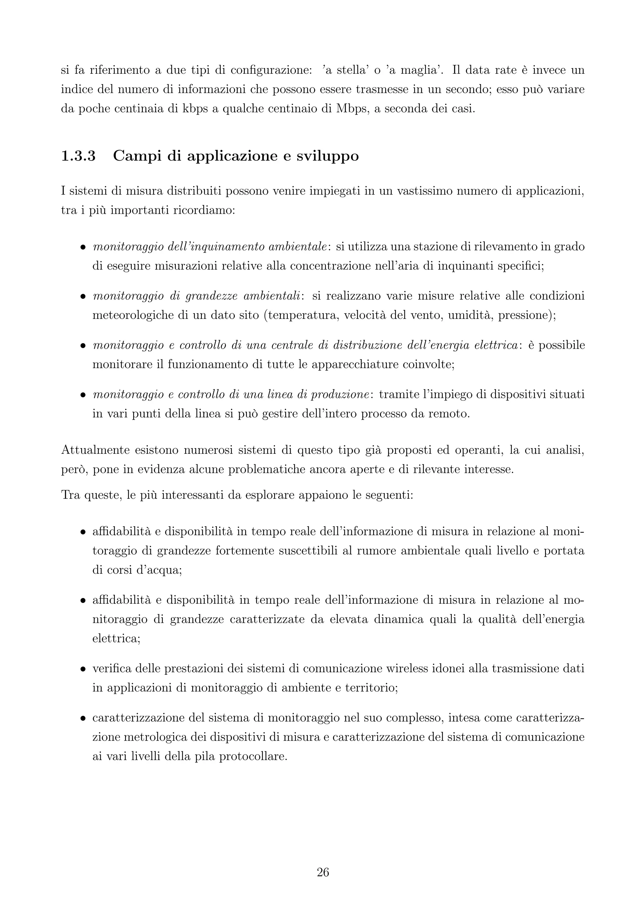 si fa riferimento a due tipi di conﬁgurazione: ’ a stella’ o ’a maglia’. Il data rate è invece un
indice del numero di informazioni che possono essere trasmesse in un secondo; esso può variare
da poche centinaia di kbps a qualche centinaio di Mbps, a seconda dei casi.


1.3.3    Campi di applicazione e sviluppo

I sistemi di misura distribuiti possono venire impiegati in un vastissimo numero di applicazioni,
tra i più importanti ricordiamo:

   • monitoraggio dell’inquinamento ambientale: si utilizza una stazione di rilevamento in grado
     di eseguire misurazioni relative alla concentrazione nell’aria di inquinanti speciﬁci;

   • monitoraggio di grandezze ambientali: si realizzano varie misure relative alle condizioni
     meteorologiche di un dato sito (temperatura, velocità del vento, umidità, pressione);

   • monitoraggio e controllo di una centrale di distribuzione dell’energia elettrica: è possibile
     monitorare il funzionamento di tutte le apparecchiature coinvolte;

   • monitoraggio e controllo di una linea di produzione: tramite l’impiego di dispositivi situati
     in vari punti della linea si può gestire dell’intero processo da remoto.

Attualmente esistono numerosi sistemi di questo tipo già proposti ed operanti, la cui analisi,
però, pone in evidenza alcune problematiche ancora aperte e di rilevante interesse.
Tra queste, le più interessanti da esplorare appaiono le seguenti:

   • aﬃdabilità e disponibilità in tempo reale dell’informazione di misura in relazione al moni-
     toraggio di grandezze fortemente suscettibili al rumore ambientale quali livello e portata
     di corsi d’acqua;

   • aﬃdabilità e disponibilità in tempo reale dell’informazione di misura in relazione al mo-
     nitoraggio di grandezze caratterizzate da elevata dinamica quali la qualità dell’energia
     elettrica;

   • veriﬁca delle prestazioni dei sistemi di comunicazione wireless idonei alla trasmissione dati
     in applicazioni di monitoraggio di ambiente e territorio;

   • caratterizzazione del sistema di monitoraggio nel suo complesso, intesa come caratterizza-
     zione metrologica dei dispositivi di misura e caratterizzazione del sistema di comunicazione
     ai vari livelli della pila protocollare.




                                               26
 