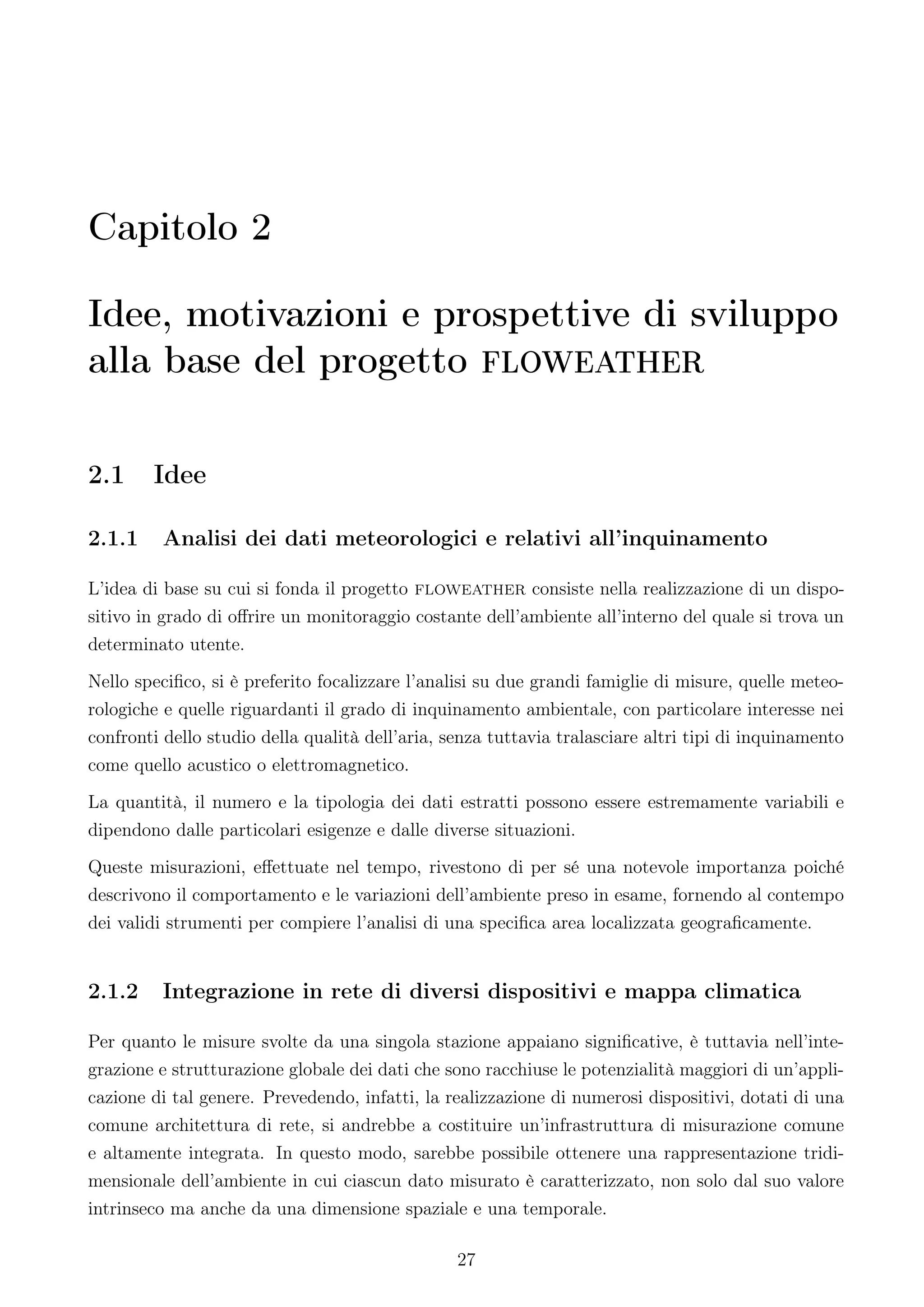 Capitolo 2

Idee, motivazioni e prospettive di sviluppo
alla base del progetto floweather

2.1     Idee

2.1.1    Analisi dei dati meteorologici e relativi all’inquinamento

L’idea di base su cui si fonda il progetto floweather consiste nella realizzazione di un dispo-
sitivo in grado di oﬀrire un monitoraggio costante dell’ambiente all’interno del quale si trova un
determinato utente.
Nello speciﬁco, si è preferito focalizzare l’analisi su due grandi famiglie di misure, quelle meteo-
rologiche e quelle riguardanti il grado di inquinamento ambientale, con particolare interesse nei
confronti dello studio della qualità dell’aria, senza tuttavia tralasciare altri tipi di inquinamento
come quello acustico o elettromagnetico.
La quantità, il numero e la tipologia dei dati estratti possono essere estremamente variabili e
dipendono dalle particolari esigenze e dalle diverse situazioni.
Queste misurazioni, eﬀettuate nel tempo, rivestono di per sé una notevole importanza poiché
descrivono il comportamento e le variazioni dell’ambiente preso in esame, fornendo al contempo
dei validi strumenti per compiere l’analisi di una speciﬁca area localizzata geograﬁcamente.


2.1.2    Integrazione in rete di diversi dispositivi e mappa climatica

Per quanto le misure svolte da una singola stazione appaiano signiﬁcative, è tuttavia nell’inte-
grazione e strutturazione globale dei dati che sono racchiuse le potenzialità maggiori di un’appli-
cazione di tal genere. Prevedendo, infatti, la realizzazione di numerosi dispositivi, dotati di una
comune architettura di rete, si andrebbe a costituire un’infrastruttura di misurazione comune
e altamente integrata. In questo modo, sarebbe possibile ottenere una rappresentazione tridi-
mensionale dell’ambiente in cui ciascun dato misurato è caratterizzato, non solo dal suo valore
intrinseco ma anche da una dimensione spaziale e una temporale.

                                                 27
 