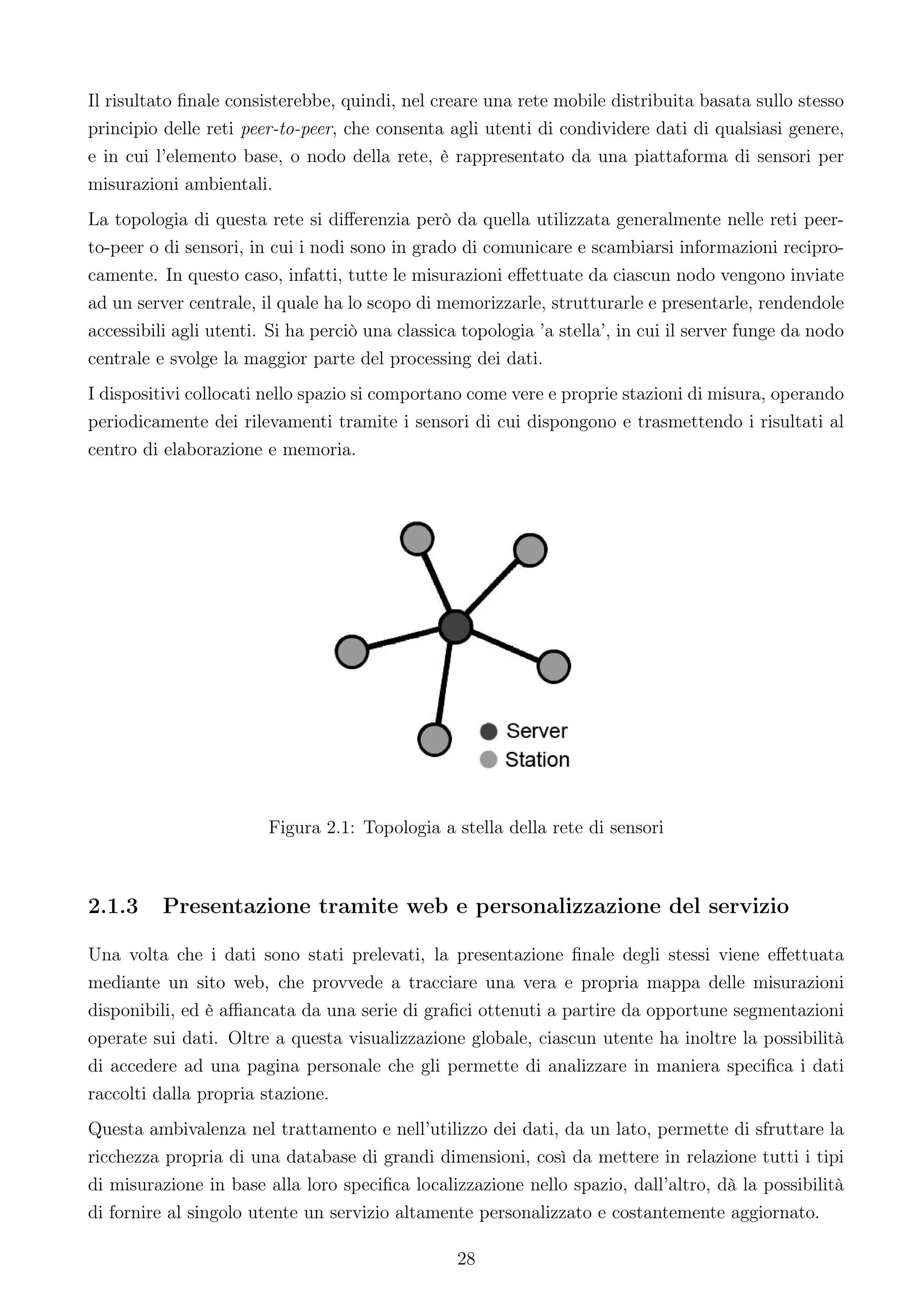 Il risultato ﬁnale consisterebbe, quindi, nel creare una rete mobile distribuita basata sullo stesso
principio delle reti peer-to-peer, che consenta agli utenti di condividere dati di qualsiasi genere,
e in cui l’elemento base, o nodo della rete, è rappresentato da una piattaforma di sensori per
misurazioni ambientali.
La topologia di questa rete si diﬀerenzia però da quella utilizzata generalmente nelle reti peer-
to-peer o di sensori, in cui i nodi sono in grado di comunicare e scambiarsi informazioni recipro-
camente. In questo caso, infatti, tutte le misurazioni eﬀettuate da ciascun nodo vengono inviate
ad un server centrale, il quale ha lo scopo di memorizzarle, strutturarle e presentarle, rendendole
accessibili agli utenti. Si ha perciò una classica topologia ’a stella’, in cui il server funge da nodo
centrale e svolge la maggior parte del processing dei dati.
I dispositivi collocati nello spazio si comportano come vere e proprie stazioni di misura, operando
periodicamente dei rilevamenti tramite i sensori di cui dispongono e trasmettendo i risultati al
centro di elaborazione e memoria.




                        Figura 2.1: Topologia a stella della rete di sensori



2.1.3     Presentazione tramite web e personalizzazione del servizio

Una volta che i dati sono stati prelevati, la presentazione ﬁnale degli stessi viene eﬀettuata
mediante un sito web, che provvede a tracciare una vera e propria mappa delle misurazioni
disponibili, ed è aﬃancata da una serie di graﬁci ottenuti a partire da opportune segmentazioni
operate sui dati. Oltre a questa visualizzazione globale, ciascun utente ha inoltre la possibilità
di accedere ad una pagina personale che gli permette di analizzare in maniera speciﬁca i dati
raccolti dalla propria stazione.
Questa ambivalenza nel trattamento e nell’utilizzo dei dati, da un lato, permette di sfruttare la
ricchezza propria di una database di grandi dimensioni, così da mettere in relazione tutti i tipi
di misurazione in base alla loro speciﬁca localizzazione nello spazio, dall’altro, dà la possibilità
di fornire al singolo utente un servizio altamente personalizzato e costantemente aggiornato.

                                                  28
 