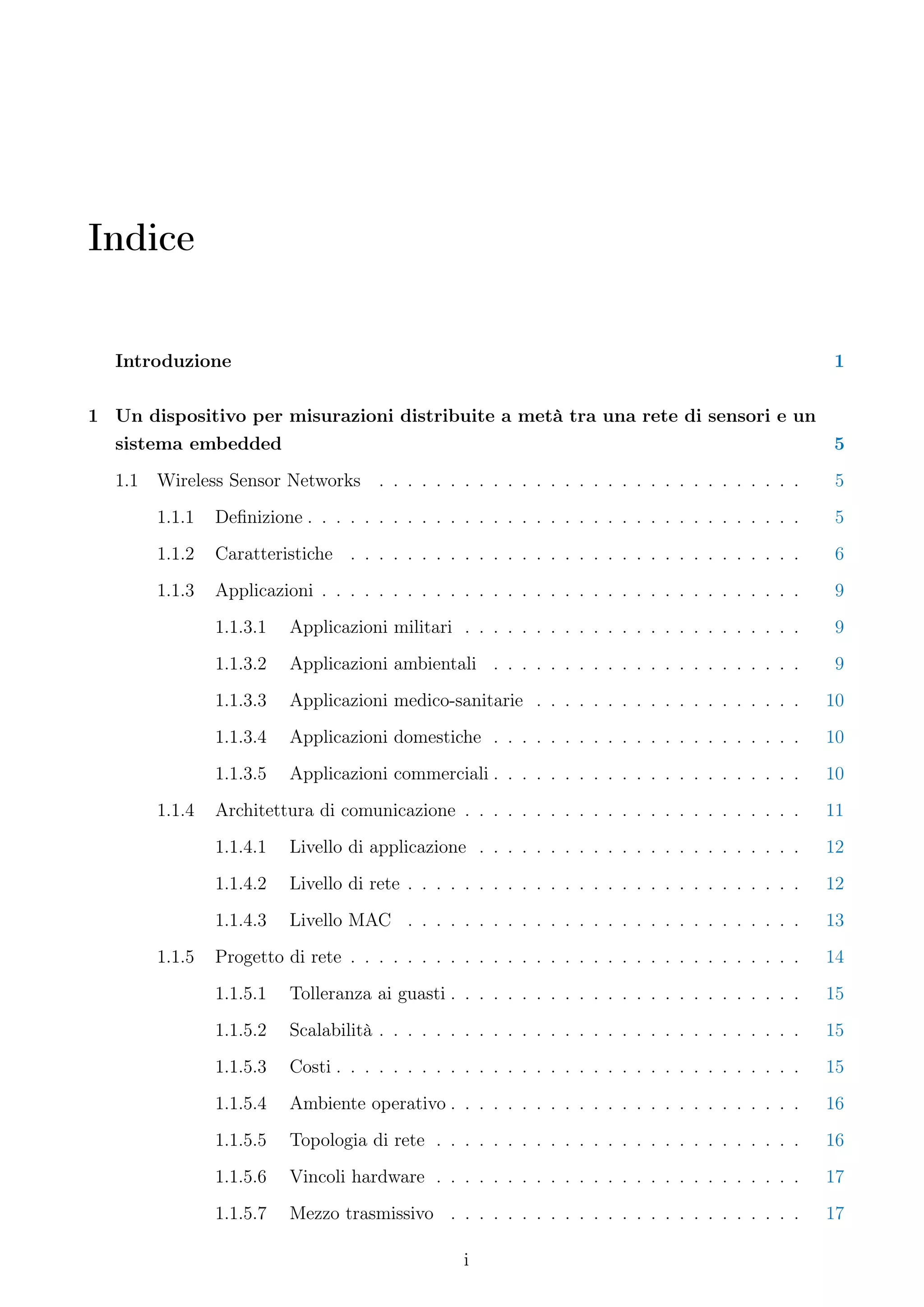Indice


  Introduzione                                                                                      1

1 Un dispositivo per misurazioni distribuite a metà tra una rete di sensori e un
  sistema embedded                                                               5
  1.1   Wireless Sensor Networks . . . . . . . . . . . . . . . . . . . . . . . . . . . . . .         5
        1.1.1   Deﬁnizione . . . . . . . . . . . . . . . . . . . . . . . . . . . . . . . . . . .    5
        1.1.2   Caratteristiche . . . . . . . . . . . . . . . . . . . . . . . . . . . . . . . .      6
        1.1.3   Applicazioni . . . . . . . . . . . . . . . . . . . . . . . . . . . . . . . . . .     9
                1.1.3.1   Applicazioni militari . . . . . . . . . . . . . . . . . . . . . . . .      9
                1.1.3.2   Applicazioni ambientali . . . . . . . . . . . . . . . . . . . . . .        9
                1.1.3.3   Applicazioni medico-sanitarie . . . . . . . . . . . . . . . . . . .       10
                1.1.3.4   Applicazioni domestiche . . . . . . . . . . . . . . . . . . . . . .       10
                1.1.3.5   Applicazioni commerciali . . . . . . . . . . . . . . . . . . . . . .      10
        1.1.4   Architettura di comunicazione . . . . . . . . . . . . . . . . . . . . . . . .       11
                1.1.4.1   Livello di applicazione . . . . . . . . . . . . . . . . . . . . . . .     12
                1.1.4.2   Livello di rete . . . . . . . . . . . . . . . . . . . . . . . . . . . .   12
                1.1.4.3   Livello MAC . . . . . . . . . . . . . . . . . . . . . . . . . . . .       13
        1.1.5   Progetto di rete . . . . . . . . . . . . . . . . . . . . . . . . . . . . . . . .    14
                1.1.5.1   Tolleranza ai guasti . . . . . . . . . . . . . . . . . . . . . . . . .    15
                1.1.5.2   Scalabilità . . . . . . . . . . . . . . . . . . . . . . . . . . . . . .   15
                1.1.5.3   Costi . . . . . . . . . . . . . . . . . . . . . . . . . . . . . . . . .   15
                1.1.5.4   Ambiente operativo . . . . . . . . . . . . . . . . . . . . . . . . .      16
                1.1.5.5   Topologia di rete . . . . . . . . . . . . . . . . . . . . . . . . . .     16
                1.1.5.6   Vincoli hardware . . . . . . . . . . . . . . . . . . . . . . . . . .      17
                1.1.5.7   Mezzo trasmissivo . . . . . . . . . . . . . . . . . . . . . . . . .       17

                                                  i
 