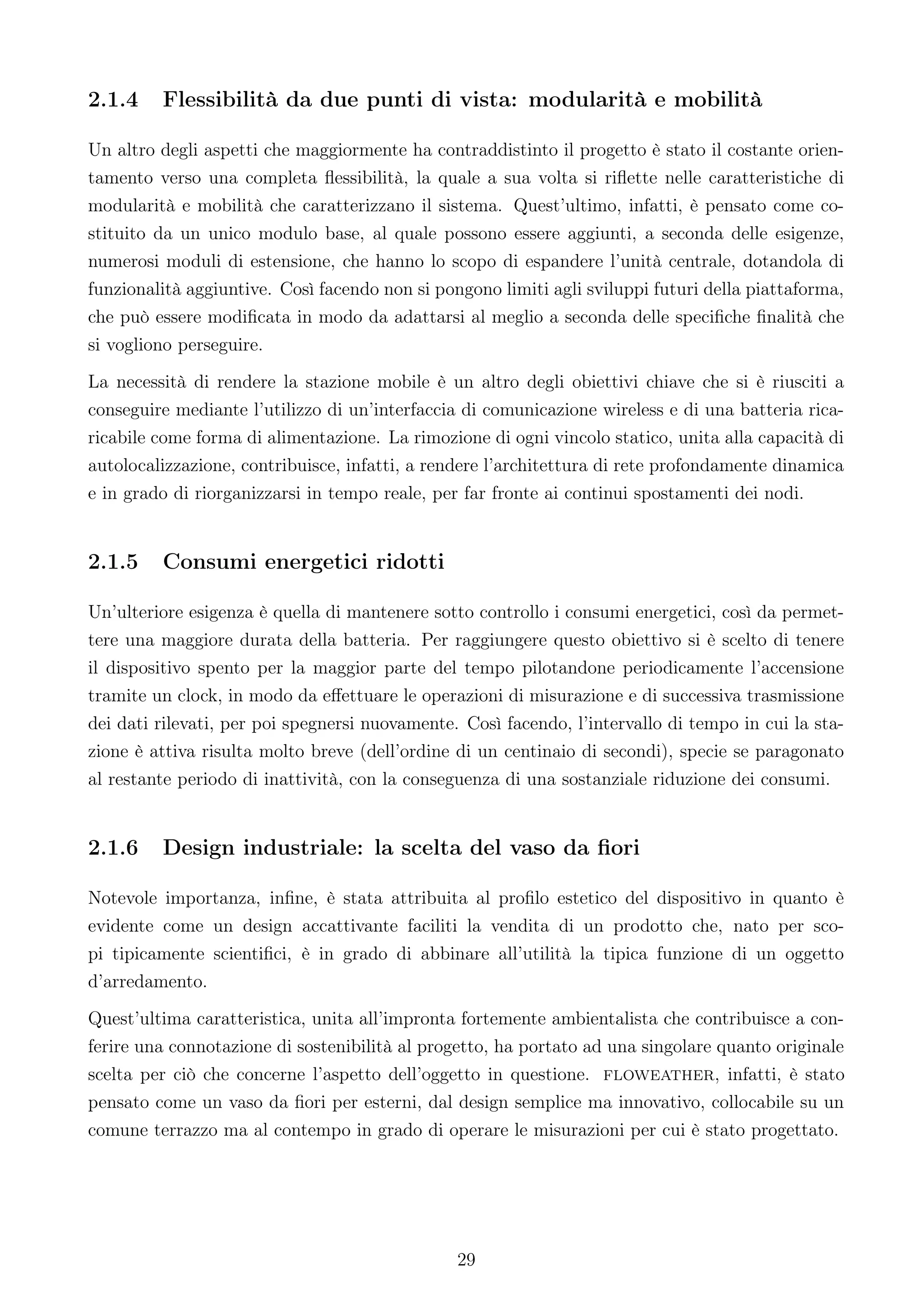 2.1.4    Flessibilità da due punti di vista: modularità e mobilità

Un altro degli aspetti che maggiormente ha contraddistinto il progetto è stato il costante orien-
tamento verso una completa ﬂessibilità, la quale a sua volta si riﬂette nelle caratteristiche di
modularità e mobilità che caratterizzano il sistema. Quest’ultimo, infatti, è pensato come co-
stituito da un unico modulo base, al quale possono essere aggiunti, a seconda delle esigenze,
numerosi moduli di estensione, che hanno lo scopo di espandere l’unità centrale, dotandola di
funzionalità aggiuntive. Così facendo non si pongono limiti agli sviluppi futuri della piattaforma,
che può essere modiﬁcata in modo da adattarsi al meglio a seconda delle speciﬁche ﬁnalità che
si vogliono perseguire.
La necessità di rendere la stazione mobile è un altro degli obiettivi chiave che si è riusciti a
conseguire mediante l’utilizzo di un’interfaccia di comunicazione wireless e di una batteria rica-
ricabile come forma di alimentazione. La rimozione di ogni vincolo statico, unita alla capacità di
autolocalizzazione, contribuisce, infatti, a rendere l’architettura di rete profondamente dinamica
e in grado di riorganizzarsi in tempo reale, per far fronte ai continui spostamenti dei nodi.


2.1.5    Consumi energetici ridotti

Un’ulteriore esigenza è quella di mantenere sotto controllo i consumi energetici, così da permet-
tere una maggiore durata della batteria. Per raggiungere questo obiettivo si è scelto di tenere
il dispositivo spento per la maggior parte del tempo pilotandone periodicamente l’accensione
tramite un clock, in modo da eﬀettuare le operazioni di misurazione e di successiva trasmissione
dei dati rilevati, per poi spegnersi nuovamente. Così facendo, l’intervallo di tempo in cui la sta-
zione è attiva risulta molto breve (dell’ordine di un centinaio di secondi), specie se paragonato
al restante periodo di inattività, con la conseguenza di una sostanziale riduzione dei consumi.


2.1.6    Design industriale: la scelta del vaso da ﬁori

Notevole importanza, inﬁne, è stata attribuita al proﬁlo estetico del dispositivo in quanto è
evidente come un design accattivante faciliti la vendita di un prodotto che, nato per sco-
pi tipicamente scientiﬁci, è in grado di abbinare all’utilità la tipica funzione di un oggetto
d’arredamento.
Quest’ultima caratteristica, unita all’impronta fortemente ambientalista che contribuisce a con-
ferire una connotazione di sostenibilità al progetto, ha portato ad una singolare quanto originale
scelta per ciò che concerne l’aspetto dell’oggetto in questione. floweather, infatti, è stato
pensato come un vaso da ﬁori per esterni, dal design semplice ma innovativo, collocabile su un
comune terrazzo ma al contempo in grado di operare le misurazioni per cui è stato progettato.




                                                29
 