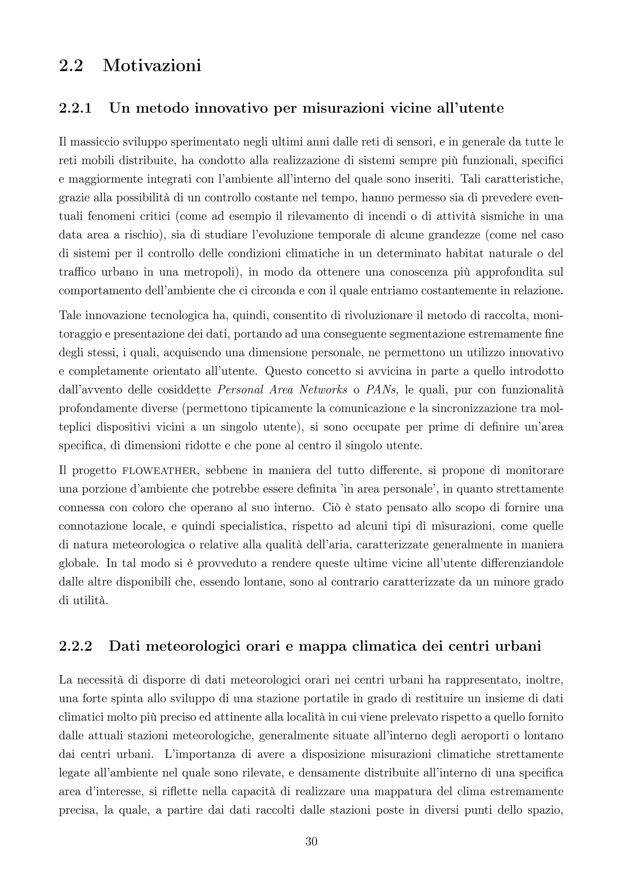 2.2     Motivazioni

2.2.1     Un metodo innovativo per misurazioni vicine all’utente

Il massiccio sviluppo sperimentato negli ultimi anni dalle reti di sensori, e in generale da tutte le
reti mobili distribuite, ha condotto alla realizzazione di sistemi sempre più funzionali, speciﬁci
e maggiormente integrati con l’ambiente all’interno del quale sono inseriti. Tali caratteristiche,
grazie alla possibilità di un controllo costante nel tempo, hanno permesso sia di prevedere even-
tuali fenomeni critici (come ad esempio il rilevamento di incendi o di attività sismiche in una
data area a rischio), sia di studiare l’evoluzione temporale di alcune grandezze (come nel caso
di sistemi per il controllo delle condizioni climatiche in un determinato habitat naturale o del
traﬃco urbano in una metropoli), in modo da ottenere una conoscenza più approfondita sul
comportamento dell’ambiente che ci circonda e con il quale entriamo costantemente in relazione.
Tale innovazione tecnologica ha, quindi, consentito di rivoluzionare il metodo di raccolta, moni-
toraggio e presentazione dei dati, portando ad una conseguente segmentazione estremamente ﬁne
degli stessi, i quali, acquisendo una dimensione personale, ne permettono un utilizzo innovativo
e completamente orientato all’utente. Questo concetto si avvicina in parte a quello introdotto
dall’avvento delle cosiddette Personal Area Networks o PANs, le quali, pur con funzionalità
profondamente diverse (permettono tipicamente la comunicazione e la sincronizzazione tra mol-
teplici dispositivi vicini a un singolo utente), si sono occupate per prime di deﬁnire un’area
speciﬁca, di dimensioni ridotte e che pone al centro il singolo utente.
Il progetto floweather, sebbene in maniera del tutto diﬀerente, si propone di monitorare
una porzione d’ambiente che potrebbe essere deﬁnita ’in area personale’, in quanto strettamente
connessa con coloro che operano al suo interno. Ciò è stato pensato allo scopo di fornire una
connotazione locale, e quindi specialistica, rispetto ad alcuni tipi di misurazioni, come quelle
di natura meteorologica o relative alla qualità dell’aria, caratterizzate generalmente in maniera
globale. In tal modo si è provveduto a rendere queste ultime vicine all’utente diﬀerenziandole
dalle altre disponibili che, essendo lontane, sono al contrario caratterizzate da un minore grado
di utilità.


2.2.2     Dati meteorologici orari e mappa climatica dei centri urbani

La necessità di disporre di dati meteorologici orari nei centri urbani ha rappresentato, inoltre,
una forte spinta allo sviluppo di una stazione portatile in grado di restituire un insieme di dati
climatici molto più preciso ed attinente alla località in cui viene prelevato rispetto a quello fornito
dalle attuali stazioni meteorologiche, generalmente situate all’interno degli aeroporti o lontano
dai centri urbani. L’importanza di avere a disposizione misurazioni climatiche strettamente
legate all’ambiente nel quale sono rilevate, e densamente distribuite all’interno di una speciﬁca
area d’interesse, si riﬂette nella capacità di realizzare una mappatura del clima estremamente
precisa, la quale, a partire dai dati raccolti dalle stazioni poste in diversi punti dello spazio,

                                                  30
 