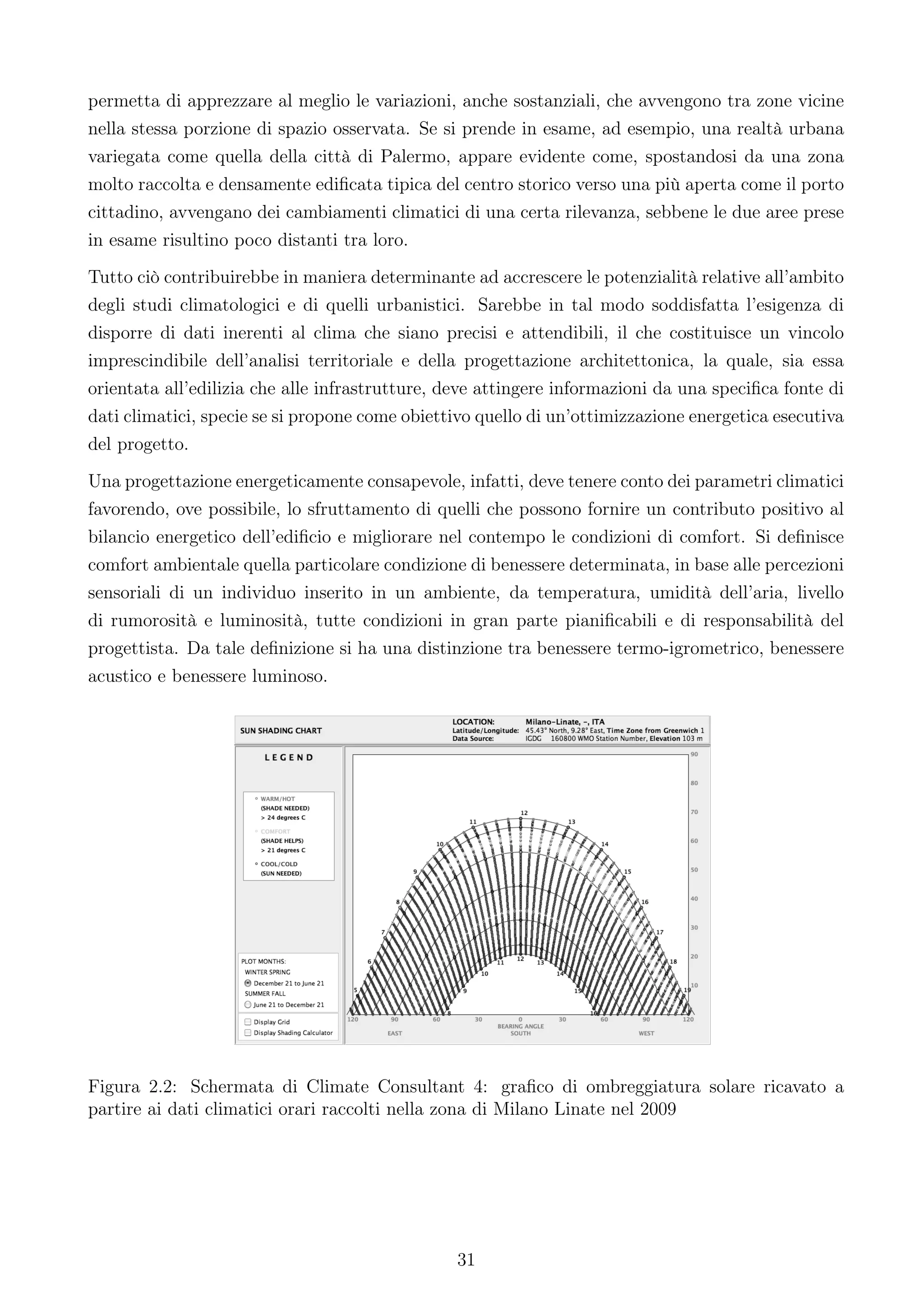 permetta di apprezzare al meglio le variazioni, anche sostanziali, che avvengono tra zone vicine
nella stessa porzione di spazio osservata. Se si prende in esame, ad esempio, una realtà urbana
variegata come quella della città di Palermo, appare evidente come, spostandosi da una zona
molto raccolta e densamente ediﬁcata tipica del centro storico verso una più aperta come il porto
cittadino, avvengano dei cambiamenti climatici di una certa rilevanza, sebbene le due aree prese
in esame risultino poco distanti tra loro.
Tutto ciò contribuirebbe in maniera determinante ad accrescere le potenzialità relative all’ambito
degli studi climatologici e di quelli urbanistici. Sarebbe in tal modo soddisfatta l’esigenza di
disporre di dati inerenti al clima che siano precisi e attendibili, il che costituisce un vincolo
imprescindibile dell’analisi territoriale e della progettazione architettonica, la quale, sia essa
orientata all’edilizia che alle infrastrutture, deve attingere informazioni da una speciﬁca fonte di
dati climatici, specie se si propone come obiettivo quello di un’ottimizzazione energetica esecutiva
del progetto.
Una progettazione energeticamente consapevole, infatti, deve tenere conto dei parametri climatici
favorendo, ove possibile, lo sfruttamento di quelli che possono fornire un contributo positivo al
bilancio energetico dell’ediﬁcio e migliorare nel contempo le condizioni di comfort. Si deﬁnisce
comfort ambientale quella particolare condizione di benessere determinata, in base alle percezioni
sensoriali di un individuo inserito in un ambiente, da temperatura, umidità dell’aria, livello
di rumorosità e luminosità, tutte condizioni in gran parte pianiﬁcabili e di responsabilità del
progettista. Da tale deﬁnizione si ha una distinzione tra benessere termo-igrometrico, benessere
acustico e benessere luminoso.




Figura 2.2: Schermata di Climate Consultant 4: graﬁco di ombreggiatura solare ricavato a
partire ai dati climatici orari raccolti nella zona di Milano Linate nel 2009




                                                31
 