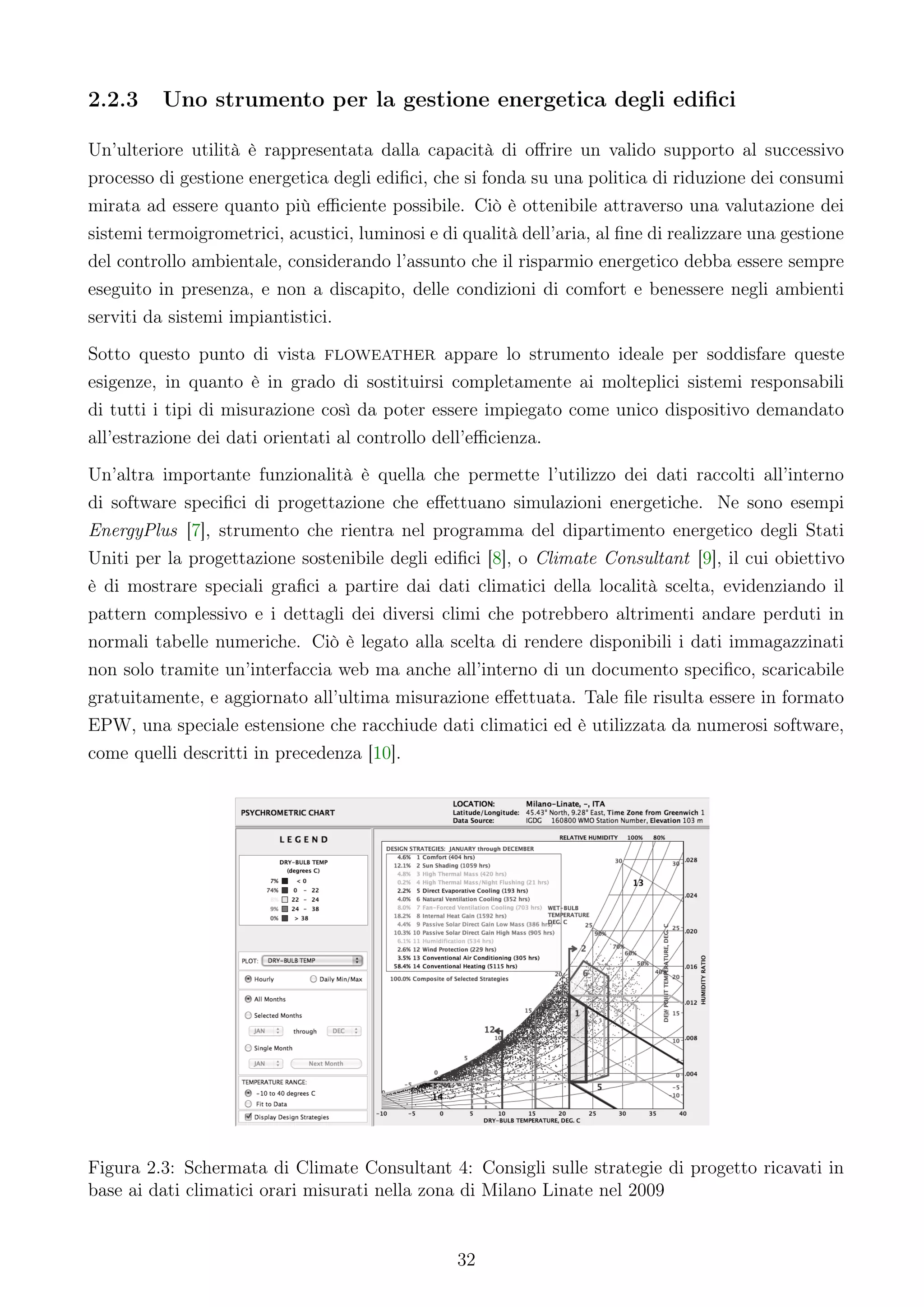 2.2.3     Uno strumento per la gestione energetica degli ediﬁci

Un’ulteriore utilità è rappresentata dalla capacità di oﬀrire un valido supporto al successivo
processo di gestione energetica degli ediﬁci, che si fonda su una politica di riduzione dei consumi
mirata ad essere quanto più eﬃciente possibile. Ciò è ottenibile attraverso una valutazione dei
sistemi termoigrometrici, acustici, luminosi e di qualità dell’aria, al ﬁne di realizzare una gestione
del controllo ambientale, considerando l’assunto che il risparmio energetico debba essere sempre
eseguito in presenza, e non a discapito, delle condizioni di comfort e benessere negli ambienti
serviti da sistemi impiantistici.
Sotto questo punto di vista floweather appare lo strumento ideale per soddisfare queste
esigenze, in quanto è in grado di sostituirsi completamente ai molteplici sistemi responsabili
di tutti i tipi di misurazione così da poter essere impiegato come unico dispositivo demandato
all’estrazione dei dati orientati al controllo dell’eﬃcienza.
Un’altra importante funzionalità è quella che permette l’utilizzo dei dati raccolti all’interno
di software speciﬁci di progettazione che eﬀettuano simulazioni energetiche. Ne sono esempi
EnergyPlus [7], strumento che rientra nel programma del dipartimento energetico degli Stati
Uniti per la progettazione sostenibile degli ediﬁci [8], o Climate Consultant [9], il cui obiettivo
è di mostrare speciali graﬁci a partire dai dati climatici della località scelta, evidenziando il
pattern complessivo e i dettagli dei diversi climi che potrebbero altrimenti andare perduti in
normali tabelle numeriche. Ciò è legato alla scelta di rendere disponibili i dati immagazzinati
non solo tramite un’interfaccia web ma anche all’interno di un documento speciﬁco, scaricabile
gratuitamente, e aggiornato all’ultima misurazione eﬀettuata. Tale ﬁle risulta essere in formato
EPW, una speciale estensione che racchiude dati climatici ed è utilizzata da numerosi software,
come quelli descritti in precedenza [10].




Figura 2.3: Schermata di Climate Consultant 4: Consigli sulle strategie di progetto ricavati in
base ai dati climatici orari misurati nella zona di Milano Linate nel 2009


                                                 32
 