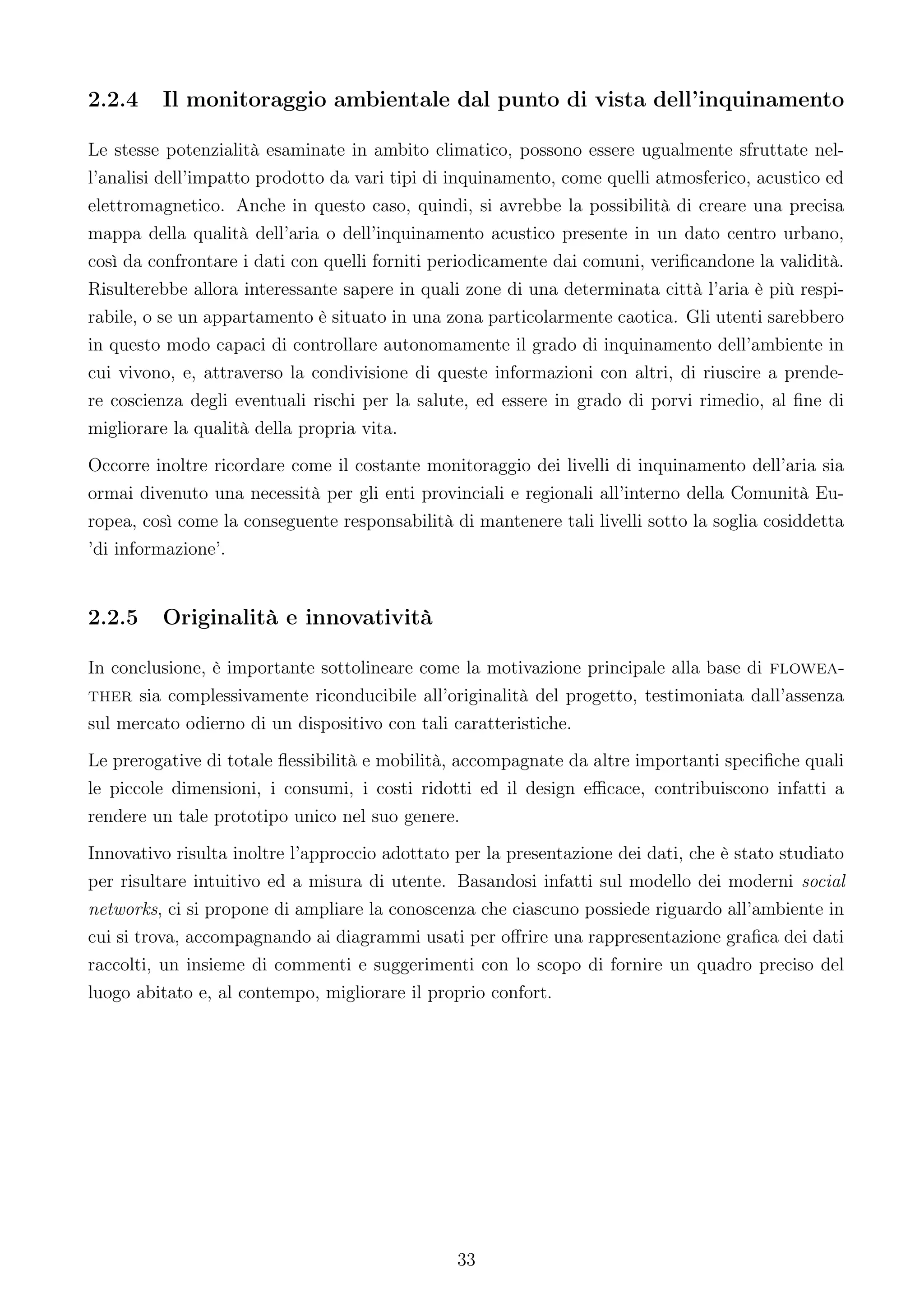 2.2.4    Il monitoraggio ambientale dal punto di vista dell’inquinamento

Le stesse potenzialità esaminate in ambito climatico, possono essere ugualmente sfruttate nel-
l’analisi dell’impatto prodotto da vari tipi di inquinamento, come quelli atmosferico, acustico ed
elettromagnetico. Anche in questo caso, quindi, si avrebbe la possibilità di creare una precisa
mappa della qualità dell’aria o dell’inquinamento acustico presente in un dato centro urbano,
così da confrontare i dati con quelli forniti periodicamente dai comuni, veriﬁcandone la validità.
Risulterebbe allora interessante sapere in quali zone di una determinata città l’aria è più respi-
rabile, o se un appartamento è situato in una zona particolarmente caotica. Gli utenti sarebbero
in questo modo capaci di controllare autonomamente il grado di inquinamento dell’ambiente in
cui vivono, e, attraverso la condivisione di queste informazioni con altri, di riuscire a prende-
re coscienza degli eventuali rischi per la salute, ed essere in grado di porvi rimedio, al ﬁne di
migliorare la qualità della propria vita.
Occorre inoltre ricordare come il costante monitoraggio dei livelli di inquinamento dell’aria sia
ormai divenuto una necessità per gli enti provinciali e regionali all’interno della Comunità Eu-
ropea, così come la conseguente responsabilità di mantenere tali livelli sotto la soglia cosiddetta
’di informazione’.


2.2.5    Originalità e innovatività

In conclusione, è importante sottolineare come la motivazione principale alla base di flowea-
ther sia complessivamente riconducibile all’originalità del progetto, testimoniata dall’assenza
sul mercato odierno di un dispositivo con tali caratteristiche.
Le prerogative di totale ﬂessibilità e mobilità, accompagnate da altre importanti speciﬁche quali
le piccole dimensioni, i consumi, i costi ridotti ed il design eﬃcace, contribuiscono infatti a
rendere un tale prototipo unico nel suo genere.
Innovativo risulta inoltre l’approccio adottato per la presentazione dei dati, che è stato studiato
per risultare intuitivo ed a misura di utente. Basandosi infatti sul modello dei moderni social
networks, ci si propone di ampliare la conoscenza che ciascuno possiede riguardo all’ambiente in
cui si trova, accompagnando ai diagrammi usati per oﬀrire una rappresentazione graﬁca dei dati
raccolti, un insieme di commenti e suggerimenti con lo scopo di fornire un quadro preciso del
luogo abitato e, al contempo, migliorare il proprio confort.




                                                33
 