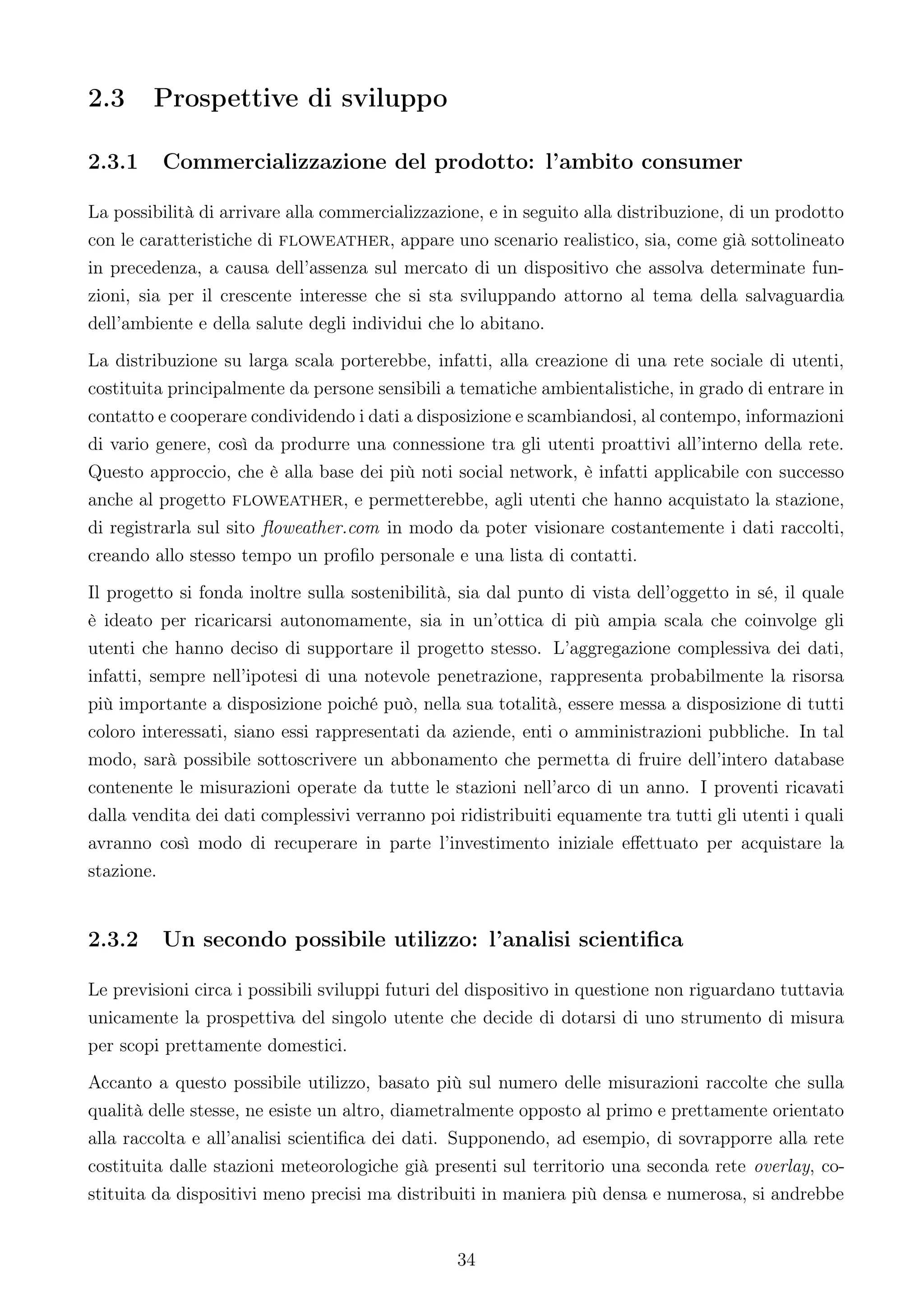 2.3     Prospettive di sviluppo

2.3.1    Commercializzazione del prodotto: l’ambito consumer

La possibilità di arrivare alla commercializzazione, e in seguito alla distribuzione, di un prodotto
con le caratteristiche di floweather, appare uno scenario realistico, sia, come già sottolineato
in precedenza, a causa dell’assenza sul mercato di un dispositivo che assolva determinate fun-
zioni, sia per il crescente interesse che si sta sviluppando attorno al tema della salvaguardia
dell’ambiente e della salute degli individui che lo abitano.
La distribuzione su larga scala porterebbe, infatti, alla creazione di una rete sociale di utenti,
costituita principalmente da persone sensibili a tematiche ambientalistiche, in grado di entrare in
contatto e cooperare condividendo i dati a disposizione e scambiandosi, al contempo, informazioni
di vario genere, così da produrre una connessione tra gli utenti proattivi all’interno della rete.
Questo approccio, che è alla base dei più noti social network, è infatti applicabile con successo
anche al progetto floweather, e permetterebbe, agli utenti che hanno acquistato la stazione,
di registrarla sul sito ﬂoweather.com in modo da poter visionare costantemente i dati raccolti,
creando allo stesso tempo un proﬁlo personale e una lista di contatti.
Il progetto si fonda inoltre sulla sostenibilità, sia dal punto di vista dell’oggetto in sé, il quale
è ideato per ricaricarsi autonomamente, sia in un’ottica di più ampia scala che coinvolge gli
utenti che hanno deciso di supportare il progetto stesso. L’aggregazione complessiva dei dati,
infatti, sempre nell’ipotesi di una notevole penetrazione, rappresenta probabilmente la risorsa
più importante a disposizione poiché può, nella sua totalità, essere messa a disposizione di tutti
coloro interessati, siano essi rappresentati da aziende, enti o amministrazioni pubbliche. In tal
modo, sarà possibile sottoscrivere un abbonamento che permetta di fruire dell’intero database
contenente le misurazioni operate da tutte le stazioni nell’arco di un anno. I proventi ricavati
dalla vendita dei dati complessivi verranno poi ridistribuiti equamente tra tutti gli utenti i quali
avranno così modo di recuperare in parte l’investimento iniziale eﬀettuato per acquistare la
stazione.


2.3.2    Un secondo possibile utilizzo: l’analisi scientiﬁca

Le previsioni circa i possibili sviluppi futuri del dispositivo in questione non riguardano tuttavia
unicamente la prospettiva del singolo utente che decide di dotarsi di uno strumento di misura
per scopi prettamente domestici.
Accanto a questo possibile utilizzo, basato più sul numero delle misurazioni raccolte che sulla
qualità delle stesse, ne esiste un altro, diametralmente opposto al primo e prettamente orientato
alla raccolta e all’analisi scientiﬁca dei dati. Supponendo, ad esempio, di sovrapporre alla rete
costituita dalle stazioni meteorologiche già presenti sul territorio una seconda rete overlay, co-
stituita da dispositivi meno precisi ma distribuiti in maniera più densa e numerosa, si andrebbe


                                                 34
 