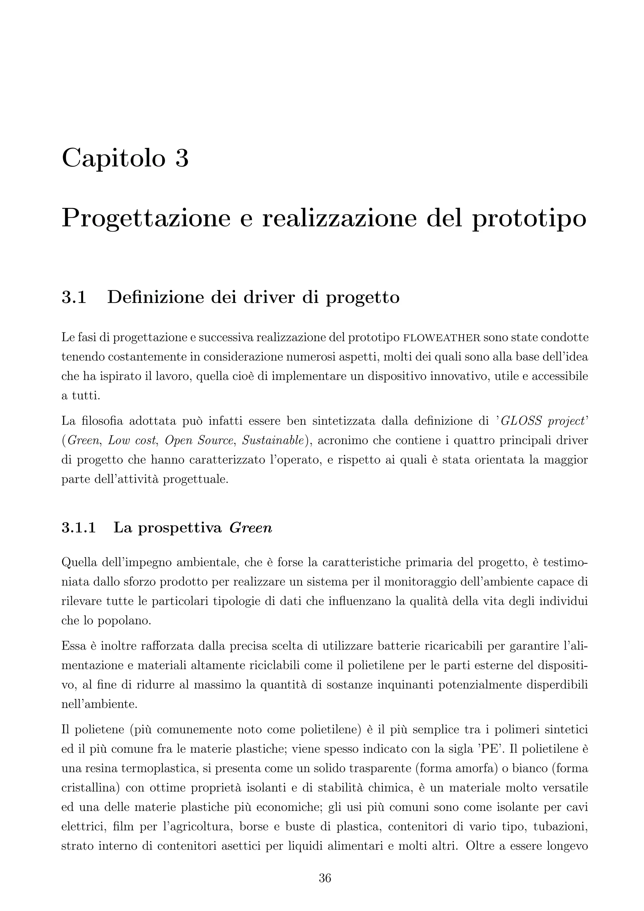 Capitolo 3

Progettazione e realizzazione del prototipo

3.1     Deﬁnizione dei driver di progetto

Le fasi di progettazione e successiva realizzazione del prototipo floweather sono state condotte
tenendo costantemente in considerazione numerosi aspetti, molti dei quali sono alla base dell’idea
che ha ispirato il lavoro, quella cioè di implementare un dispositivo innovativo, utile e accessibile
a tutti.
La ﬁlosoﬁa adottata può infatti essere ben sintetizzata dalla deﬁnizione di ’GLOSS project’
(Green, Low cost, Open Source, Sustainable), acronimo che contiene i quattro principali driver
di progetto che hanno caratterizzato l’operato, e rispetto ai quali è stata orientata la maggior
parte dell’attività progettuale.


3.1.1     La prospettiva Green

Quella dell’impegno ambientale, che è forse la caratteristiche primaria del progetto, è testimo-
niata dallo sforzo prodotto per realizzare un sistema per il monitoraggio dell’ambiente capace di
rilevare tutte le particolari tipologie di dati che inﬂuenzano la qualità della vita degli individui
che lo popolano.
Essa è inoltre raﬀorzata dalla precisa scelta di utilizzare batterie ricaricabili per garantire l’ali-
mentazione e materiali altamente riciclabili come il polietilene per le parti esterne del dispositi-
vo, al ﬁne di ridurre al massimo la quantità di sostanze inquinanti potenzialmente disperdibili
nell’ambiente.
Il polietene (più comunemente noto come polietilene) è il più semplice tra i polimeri sintetici
ed il più comune fra le materie plastiche; viene spesso indicato con la sigla ’PE’. Il polietilene è
una resina termoplastica, si presenta come un solido trasparente (forma amorfa) o bianco (forma
cristallina) con ottime proprietà isolanti e di stabilità chimica, è un materiale molto versatile
ed una delle materie plastiche più economiche; gli usi più comuni sono come isolante per cavi
elettrici, ﬁlm per l’agricoltura, borse e buste di plastica, contenitori di vario tipo, tubazioni,
strato interno di contenitori asettici per liquidi alimentari e molti altri. Oltre a essere longevo

                                                 36
 