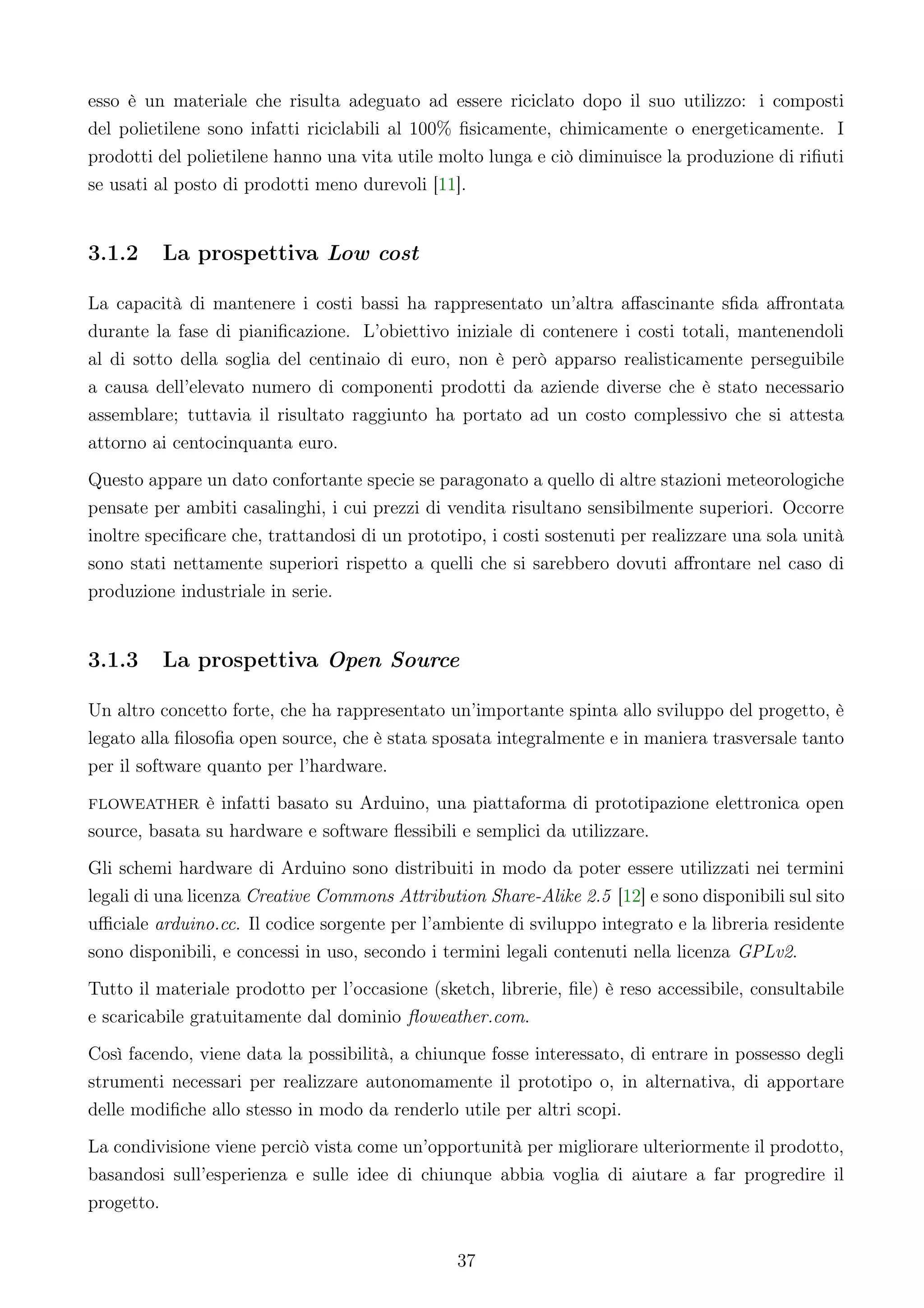 esso è un materiale che risulta adeguato ad essere riciclato dopo il suo utilizzo: i composti
del polietilene sono infatti riciclabili al 100% ﬁsicamente, chimicamente o energeticamente. I
prodotti del polietilene hanno una vita utile molto lunga e ciò diminuisce la produzione di riﬁuti
se usati al posto di prodotti meno durevoli [11].


3.1.2    La prospettiva Low cost

La capacità di mantenere i costi bassi ha rappresentato un’altra aﬀascinante sﬁda aﬀrontata
durante la fase di pianiﬁcazione. L’obiettivo iniziale di contenere i costi totali, mantenendoli
al di sotto della soglia del centinaio di euro, non è però apparso realisticamente perseguibile
a causa dell’elevato numero di componenti prodotti da aziende diverse che è stato necessario
assemblare; tuttavia il risultato raggiunto ha portato ad un costo complessivo che si attesta
attorno ai centocinquanta euro.
Questo appare un dato confortante specie se paragonato a quello di altre stazioni meteorologiche
pensate per ambiti casalinghi, i cui prezzi di vendita risultano sensibilmente superiori. Occorre
inoltre speciﬁcare che, trattandosi di un prototipo, i costi sostenuti per realizzare una sola unità
sono stati nettamente superiori rispetto a quelli che si sarebbero dovuti aﬀrontare nel caso di
produzione industriale in serie.


3.1.3    La prospettiva Open Source

Un altro concetto forte, che ha rappresentato un’importante spinta allo sviluppo del progetto, è
legato alla ﬁlosoﬁa open source, che è stata sposata integralmente e in maniera trasversale tanto
per il software quanto per l’hardware.
floweather è infatti basato su Arduino, una piattaforma di prototipazione elettronica open
source, basata su hardware e software ﬂessibili e semplici da utilizzare.
Gli schemi hardware di Arduino sono distribuiti in modo da poter essere utilizzati nei termini
legali di una licenza Creative Commons Attribution Share-Alike 2.5 [12] e sono disponibili sul sito
uﬃciale arduino.cc. Il codice sorgente per l’ambiente di sviluppo integrato e la libreria residente
sono disponibili, e concessi in uso, secondo i termini legali contenuti nella licenza GPLv2.
Tutto il materiale prodotto per l’occasione (sketch, librerie, ﬁle) è reso accessibile, consultabile
e scaricabile gratuitamente dal dominio ﬂoweather.com.
Così facendo, viene data la possibilità, a chiunque fosse interessato, di entrare in possesso degli
strumenti necessari per realizzare autonomamente il prototipo o, in alternativa, di apportare
delle modiﬁche allo stesso in modo da renderlo utile per altri scopi.
La condivisione viene perciò vista come un’opportunità per migliorare ulteriormente il prodotto,
basandosi sull’esperienza e sulle idee di chiunque abbia voglia di aiutare a far progredire il
progetto.


                                                37
 