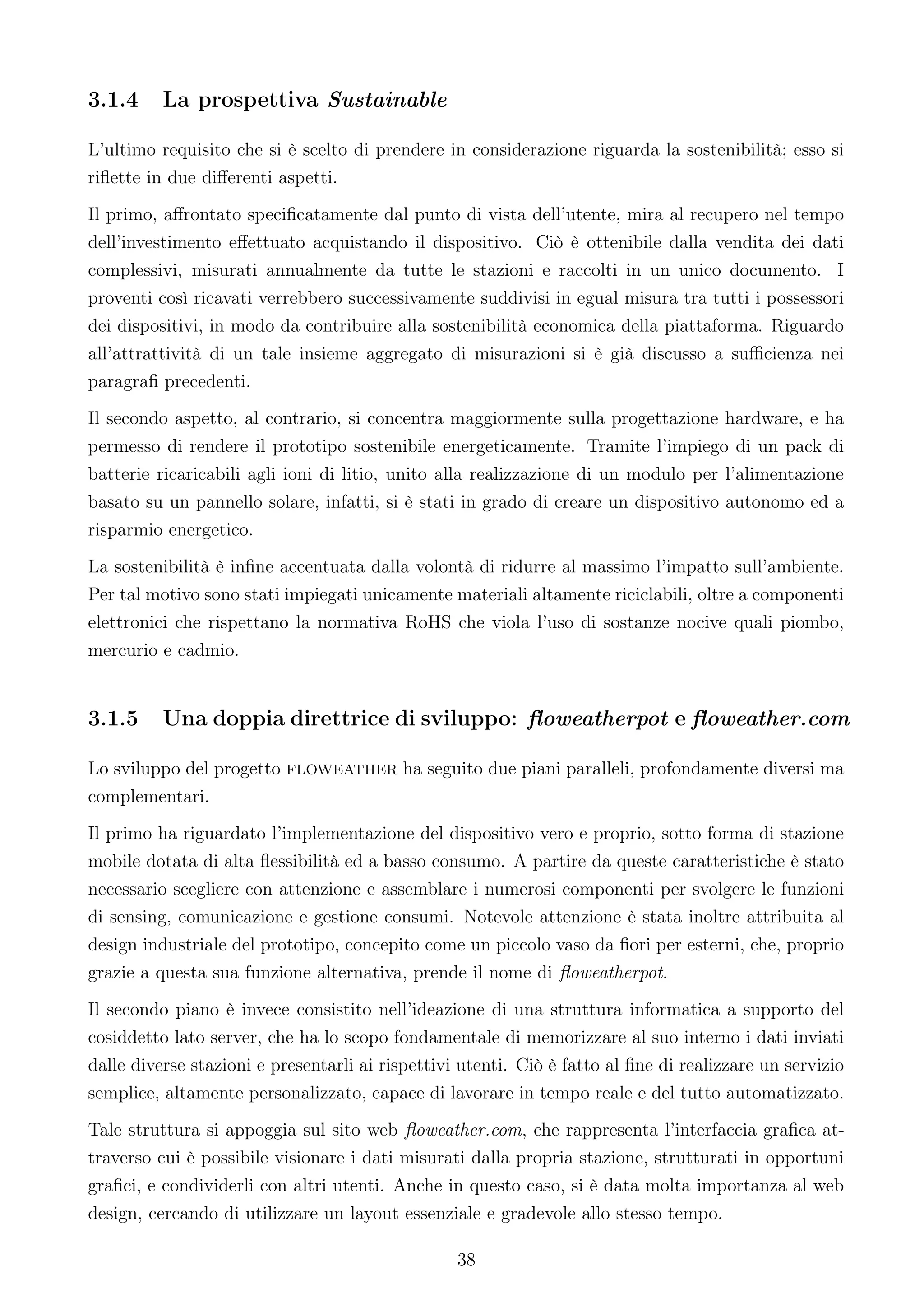 3.1.4     La prospettiva Sustainable

L’ultimo requisito che si è scelto di prendere in considerazione riguarda la sostenibilità; esso si
riﬂette in due diﬀerenti aspetti.
Il primo, aﬀrontato speciﬁcatamente dal punto di vista dell’utente, mira al recupero nel tempo
dell’investimento eﬀettuato acquistando il dispositivo. Ciò è ottenibile dalla vendita dei dati
complessivi, misurati annualmente da tutte le stazioni e raccolti in un unico documento. I
proventi così ricavati verrebbero successivamente suddivisi in egual misura tra tutti i possessori
dei dispositivi, in modo da contribuire alla sostenibilità economica della piattaforma. Riguardo
all’attrattività di un tale insieme aggregato di misurazioni si è già discusso a suﬃcienza nei
paragraﬁ precedenti.
Il secondo aspetto, al contrario, si concentra maggiormente sulla progettazione hardware, e ha
permesso di rendere il prototipo sostenibile energeticamente. Tramite l’impiego di un pack di
batterie ricaricabili agli ioni di litio, unito alla realizzazione di un modulo per l’alimentazione
basato su un pannello solare, infatti, si è stati in grado di creare un dispositivo autonomo ed a
risparmio energetico.
La sostenibilità è inﬁne accentuata dalla volontà di ridurre al massimo l’impatto sull’ambiente.
Per tal motivo sono stati impiegati unicamente materiali altamente riciclabili, oltre a componenti
elettronici che rispettano la normativa RoHS che viola l’uso di sostanze nocive quali piombo,
mercurio e cadmio.


3.1.5     Una doppia direttrice di sviluppo: ﬂoweatherpot e ﬂoweather.com

Lo sviluppo del progetto floweather ha seguito due piani paralleli, profondamente diversi ma
complementari.
Il primo ha riguardato l’implementazione del dispositivo vero e proprio, sotto forma di stazione
mobile dotata di alta ﬂessibilità ed a basso consumo. A partire da queste caratteristiche è stato
necessario scegliere con attenzione e assemblare i numerosi componenti per svolgere le funzioni
di sensing, comunicazione e gestione consumi. Notevole attenzione è stata inoltre attribuita al
design industriale del prototipo, concepito come un piccolo vaso da ﬁori per esterni, che, proprio
grazie a questa sua funzione alternativa, prende il nome di ﬂoweatherpot.
Il secondo piano è invece consistito nell’ideazione di una struttura informatica a supporto del
cosiddetto lato server, che ha lo scopo fondamentale di memorizzare al suo interno i dati inviati
dalle diverse stazioni e presentarli ai rispettivi utenti. Ciò è fatto al ﬁne di realizzare un servizio
semplice, altamente personalizzato, capace di lavorare in tempo reale e del tutto automatizzato.
Tale struttura si appoggia sul sito web ﬂoweather.com, che rappresenta l’interfaccia graﬁca at-
traverso cui è possibile visionare i dati misurati dalla propria stazione, strutturati in opportuni
graﬁci, e condividerli con altri utenti. Anche in questo caso, si è data molta importanza al web
design, cercando di utilizzare un layout essenziale e gradevole allo stesso tempo.

                                                  38
 