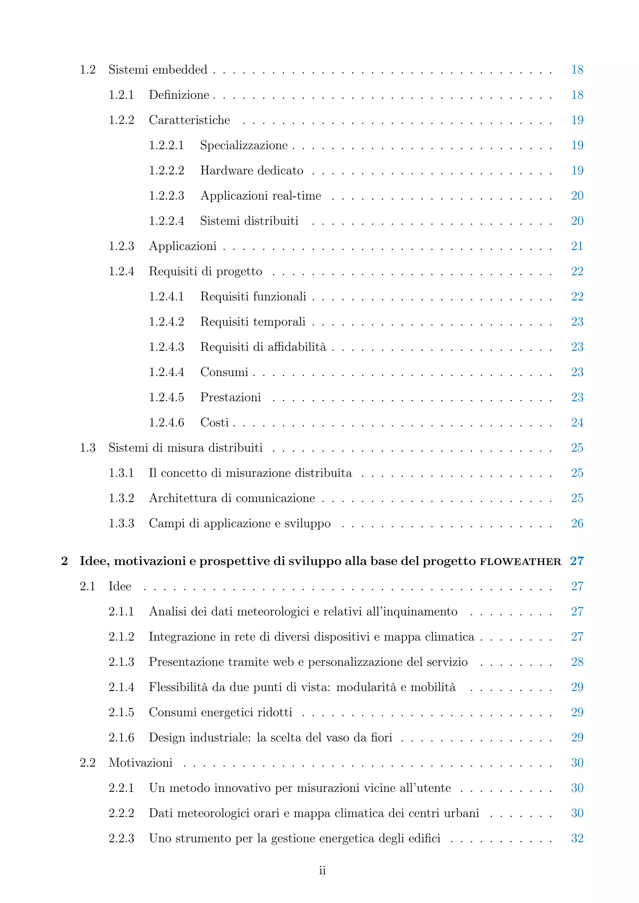 1.2   Sistemi embedded . . . . . . . . . . . . . . . . . . . . . . . . . . . . . . . . . . .      18
        1.2.1   Deﬁnizione . . . . . . . . . . . . . . . . . . . . . . . . . . . . . . . . . . .    18
        1.2.2   Caratteristiche . . . . . . . . . . . . . . . . . . . . . . . . . . . . . . . .     19
                1.2.2.1   Specializzazione . . . . . . . . . . . . . . . . . . . . . . . . . . .    19
                1.2.2.2   Hardware dedicato . . . . . . . . . . . . . . . . . . . . . . . . .       19
                1.2.2.3   Applicazioni real-time . . . . . . . . . . . . . . . . . . . . . . .      20
                1.2.2.4   Sistemi distribuiti   . . . . . . . . . . . . . . . . . . . . . . . . .   20
        1.2.3   Applicazioni . . . . . . . . . . . . . . . . . . . . . . . . . . . . . . . . . .    21
        1.2.4   Requisiti di progetto . . . . . . . . . . . . . . . . . . . . . . . . . . . . .     22
                1.2.4.1   Requisiti funzionali . . . . . . . . . . . . . . . . . . . . . . . . .    22
                1.2.4.2   Requisiti temporali . . . . . . . . . . . . . . . . . . . . . . . . .     23
                1.2.4.3   Requisiti di aﬃdabilità . . . . . . . . . . . . . . . . . . . . . . .     23
                1.2.4.4   Consumi . . . . . . . . . . . . . . . . . . . . . . . . . . . . . . .     23
                1.2.4.5   Prestazioni . . . . . . . . . . . . . . . . . . . . . . . . . . . . .     23
                1.2.4.6   Costi . . . . . . . . . . . . . . . . . . . . . . . . . . . . . . . . .   24
  1.3   Sistemi di misura distribuiti . . . . . . . . . . . . . . . . . . . . . . . . . . . . .     25
        1.3.1   Il concetto di misurazione distribuita . . . . . . . . . . . . . . . . . . . .      25
        1.3.2   Architettura di comunicazione . . . . . . . . . . . . . . . . . . . . . . . .       25
        1.3.3   Campi di applicazione e sviluppo . . . . . . . . . . . . . . . . . . . . . .        26

2 Idee, motivazioni e prospettive di sviluppo alla base del progetto floweather 27
  2.1   Idee . . . . . . . . . . . . . . . . . . . . . . . . . . . . . . . . . . . . . . . . . .    27
        2.1.1   Analisi dei dati meteorologici e relativi all’inquinamento . . . . . . . . .        27
        2.1.2   Integrazione in rete di diversi dispositivi e mappa climatica . . . . . . . .       27
        2.1.3   Presentazione tramite web e personalizzazione del servizio . . . . . . . .          28
        2.1.4   Flessibilità da due punti di vista: modularità e mobilità       . . . . . . . . .   29
        2.1.5   Consumi energetici ridotti . . . . . . . . . . . . . . . . . . . . . . . . . .      29
        2.1.6   Design industriale: la scelta del vaso da ﬁori . . . . . . . . . . . . . . . .      29
  2.2   Motivazioni . . . . . . . . . . . . . . . . . . . . . . . . . . . . . . . . . . . . . .     30
        2.2.1   Un metodo innovativo per misurazioni vicine all’utente . . . . . . . . . .          30
        2.2.2   Dati meteorologici orari e mappa climatica dei centri urbani . . . . . . .          30
        2.2.3   Uno strumento per la gestione energetica degli ediﬁci . . . . . . . . . . .         32

                                                 ii
 