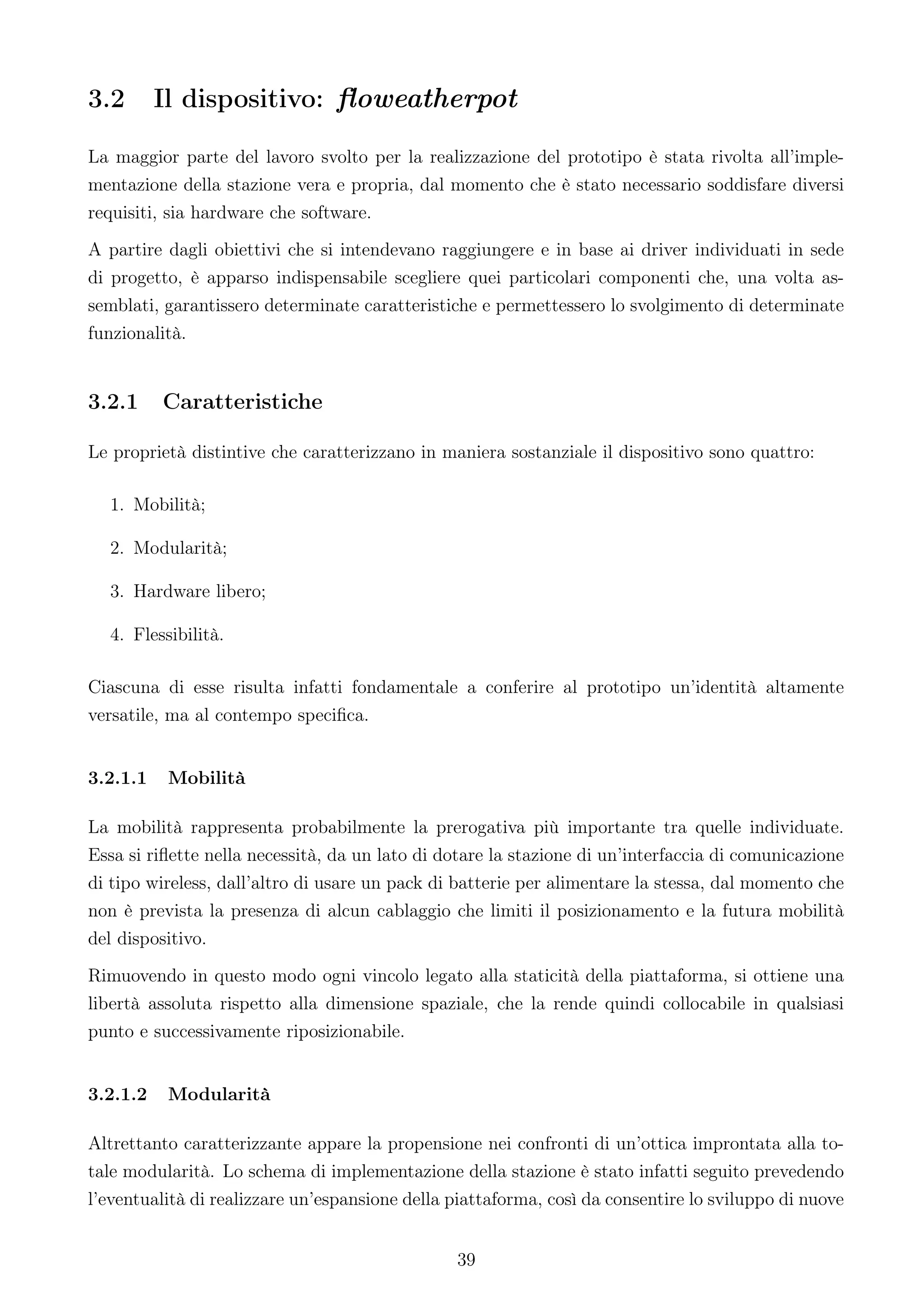 3.2       Il dispositivo: ﬂoweatherpot

La maggior parte del lavoro svolto per la realizzazione del prototipo è stata rivolta all’imple-
mentazione della stazione vera e propria, dal momento che è stato necessario soddisfare diversi
requisiti, sia hardware che software.
A partire dagli obiettivi che si intendevano raggiungere e in base ai driver individuati in sede
di progetto, è apparso indispensabile scegliere quei particolari componenti che, una volta as-
semblati, garantissero determinate caratteristiche e permettessero lo svolgimento di determinate
funzionalità.


3.2.1     Caratteristiche

Le proprietà distintive che caratterizzano in maniera sostanziale il dispositivo sono quattro:

  1. Mobilità;

  2. Modularità;

  3. Hardware libero;

  4. Flessibilità.

Ciascuna di esse risulta infatti fondamentale a conferire al prototipo un’identità altamente
versatile, ma al contempo speciﬁca.


3.2.1.1    Mobilità

La mobilità rappresenta probabilmente la prerogativa più importante tra quelle individuate.
Essa si riﬂette nella necessità, da un lato di dotare la stazione di un’interfaccia di comunicazione
di tipo wireless, dall’altro di usare un pack di batterie per alimentare la stessa, dal momento che
non è prevista la presenza di alcun cablaggio che limiti il posizionamento e la futura mobilità
del dispositivo.
Rimuovendo in questo modo ogni vincolo legato alla staticità della piattaforma, si ottiene una
libertà assoluta rispetto alla dimensione spaziale, che la rende quindi collocabile in qualsiasi
punto e successivamente riposizionabile.


3.2.1.2    Modularità

Altrettanto caratterizzante appare la propensione nei confronti di un’ottica improntata alla to-
tale modularità. Lo schema di implementazione della stazione è stato infatti seguito prevedendo
l’eventualità di realizzare un’espansione della piattaforma, così da consentire lo sviluppo di nuove


                                                39
 