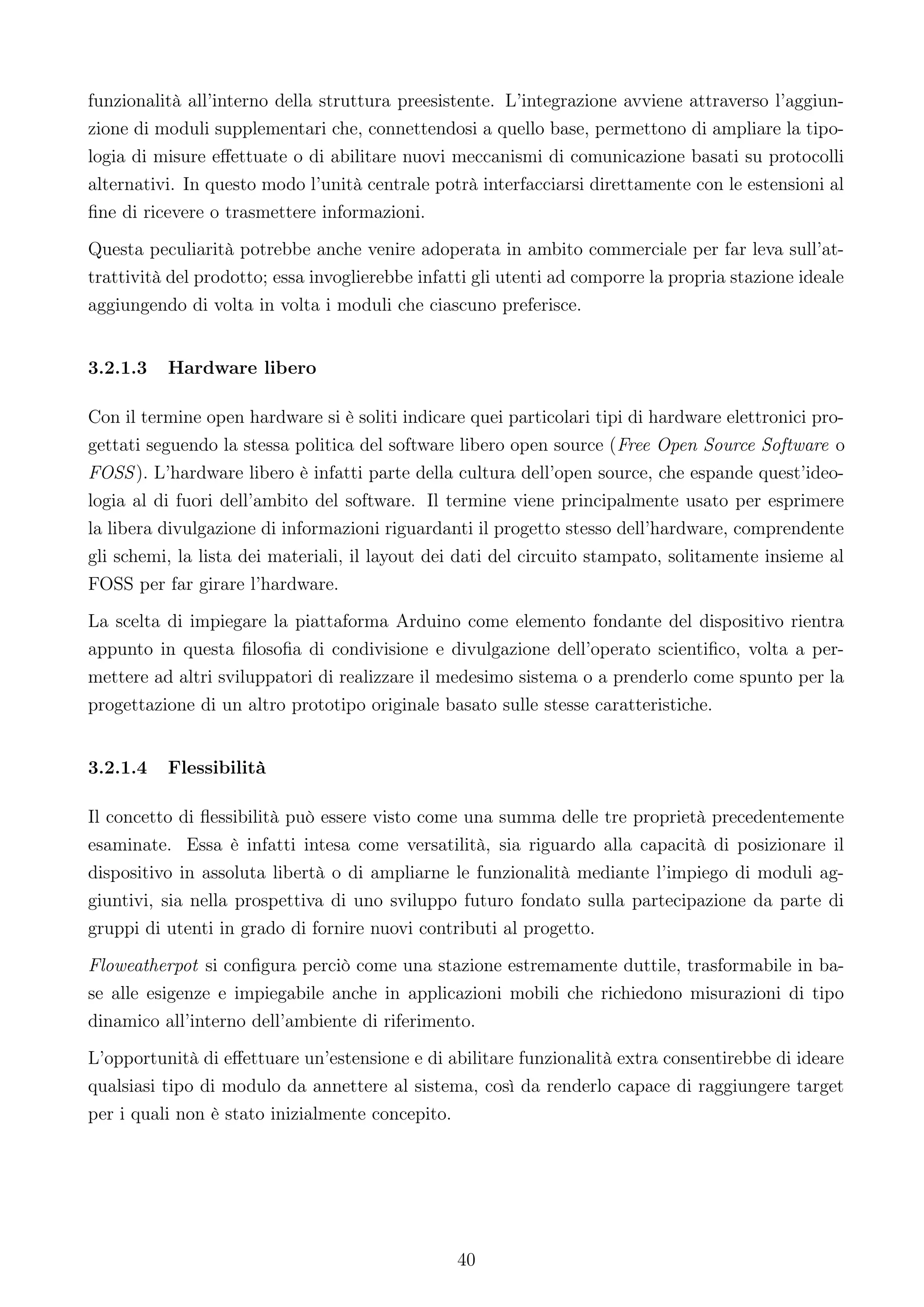 funzionalità all’interno della struttura preesistente. L’integrazione avviene attraverso l’aggiun-
zione di moduli supplementari che, connettendosi a quello base, permettono di ampliare la tipo-
logia di misure eﬀettuate o di abilitare nuovi meccanismi di comunicazione basati su protocolli
alternativi. In questo modo l’unità centrale potrà interfacciarsi direttamente con le estensioni al
ﬁne di ricevere o trasmettere informazioni.
Questa peculiarità potrebbe anche venire adoperata in ambito commerciale per far leva sull’at-
trattività del prodotto; essa invoglierebbe infatti gli utenti ad comporre la propria stazione ideale
aggiungendo di volta in volta i moduli che ciascuno preferisce.


3.2.1.3   Hardware libero

Con il termine open hardware si è soliti indicare quei particolari tipi di hardware elettronici pro-
gettati seguendo la stessa politica del software libero open source (Free Open Source Software o
FOSS ). L’hardware libero è infatti parte della cultura dell’open source, che espande quest’ideo-
logia al di fuori dell’ambito del software. Il termine viene principalmente usato per esprimere
la libera divulgazione di informazioni riguardanti il progetto stesso dell’hardware, comprendente
gli schemi, la lista dei materiali, il layout dei dati del circuito stampato, solitamente insieme al
FOSS per far girare l’hardware.
La scelta di impiegare la piattaforma Arduino come elemento fondante del dispositivo rientra
appunto in questa ﬁlosoﬁa di condivisione e divulgazione dell’operato scientiﬁco, volta a per-
mettere ad altri sviluppatori di realizzare il medesimo sistema o a prenderlo come spunto per la
progettazione di un altro prototipo originale basato sulle stesse caratteristiche.


3.2.1.4   Flessibilità

Il concetto di ﬂessibilità può essere visto come una summa delle tre proprietà precedentemente
esaminate. Essa è infatti intesa come versatilità, sia riguardo alla capacità di posizionare il
dispositivo in assoluta libertà o di ampliarne le funzionalità mediante l’impiego di moduli ag-
giuntivi, sia nella prospettiva di uno sviluppo futuro fondato sulla partecipazione da parte di
gruppi di utenti in grado di fornire nuovi contributi al progetto.
Floweatherpot si conﬁgura perciò come una stazione estremamente duttile, trasformabile in ba-
se alle esigenze e impiegabile anche in applicazioni mobili che richiedono misurazioni di tipo
dinamico all’interno dell’ambiente di riferimento.
L’opportunità di eﬀettuare un’estensione e di abilitare funzionalità extra consentirebbe di ideare
qualsiasi tipo di modulo da annettere al sistema, così da renderlo capace di raggiungere target
per i quali non è stato inizialmente concepito.




                                                 40
 