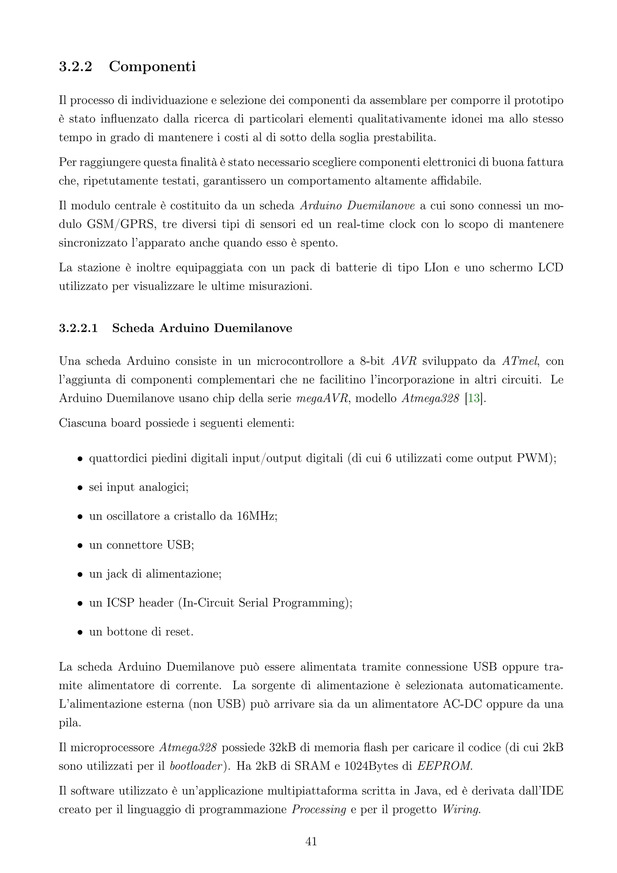 3.2.2     Componenti

Il processo di individuazione e selezione dei componenti da assemblare per comporre il prototipo
è stato inﬂuenzato dalla ricerca di particolari elementi qualitativamente idonei ma allo stesso
tempo in grado di mantenere i costi al di sotto della soglia prestabilita.
Per raggiungere questa ﬁnalità è stato necessario scegliere componenti elettronici di buona fattura
che, ripetutamente testati, garantissero un comportamento altamente aﬃdabile.
Il modulo centrale è costituito da un scheda Arduino Duemilanove a cui sono connessi un mo-
dulo GSM/GPRS, tre diversi tipi di sensori ed un real-time clock con lo scopo di mantenere
sincronizzato l’apparato anche quando esso è spento.
La stazione è inoltre equipaggiata con un pack di batterie di tipo LIon e uno schermo LCD
utilizzato per visualizzare le ultime misurazioni.


3.2.2.1   Scheda Arduino Duemilanove

Una scheda Arduino consiste in un microcontrollore a 8-bit AVR sviluppato da ATmel, con
l’aggiunta di componenti complementari che ne facilitino l’incorporazione in altri circuiti. Le
Arduino Duemilanove usano chip della serie megaAVR, modello Atmega328 [13].
Ciascuna board possiede i seguenti elementi:

   • quattordici piedini digitali input/output digitali (di cui 6 utilizzati come output PWM);

   • sei input analogici;

   • un oscillatore a cristallo da 16MHz;

   • un connettore USB;

   • un jack di alimentazione;

   • un ICSP header (In-Circuit Serial Programming);

   • un bottone di reset.

La scheda Arduino Duemilanove può essere alimentata tramite connessione USB oppure tra-
mite alimentatore di corrente. La sorgente di alimentazione è selezionata automaticamente.
L’alimentazione esterna (non USB) può arrivare sia da un alimentatore AC-DC oppure da una
pila.
Il microprocessore Atmega328 possiede 32kB di memoria ﬂash per caricare il codice (di cui 2kB
sono utilizzati per il bootloader ). Ha 2kB di SRAM e 1024Bytes di EEPROM.
Il software utilizzato è un’applicazione multipiattaforma scritta in Java, ed è derivata dall’IDE
creato per il linguaggio di programmazione Processing e per il progetto Wiring.

                                                41
 