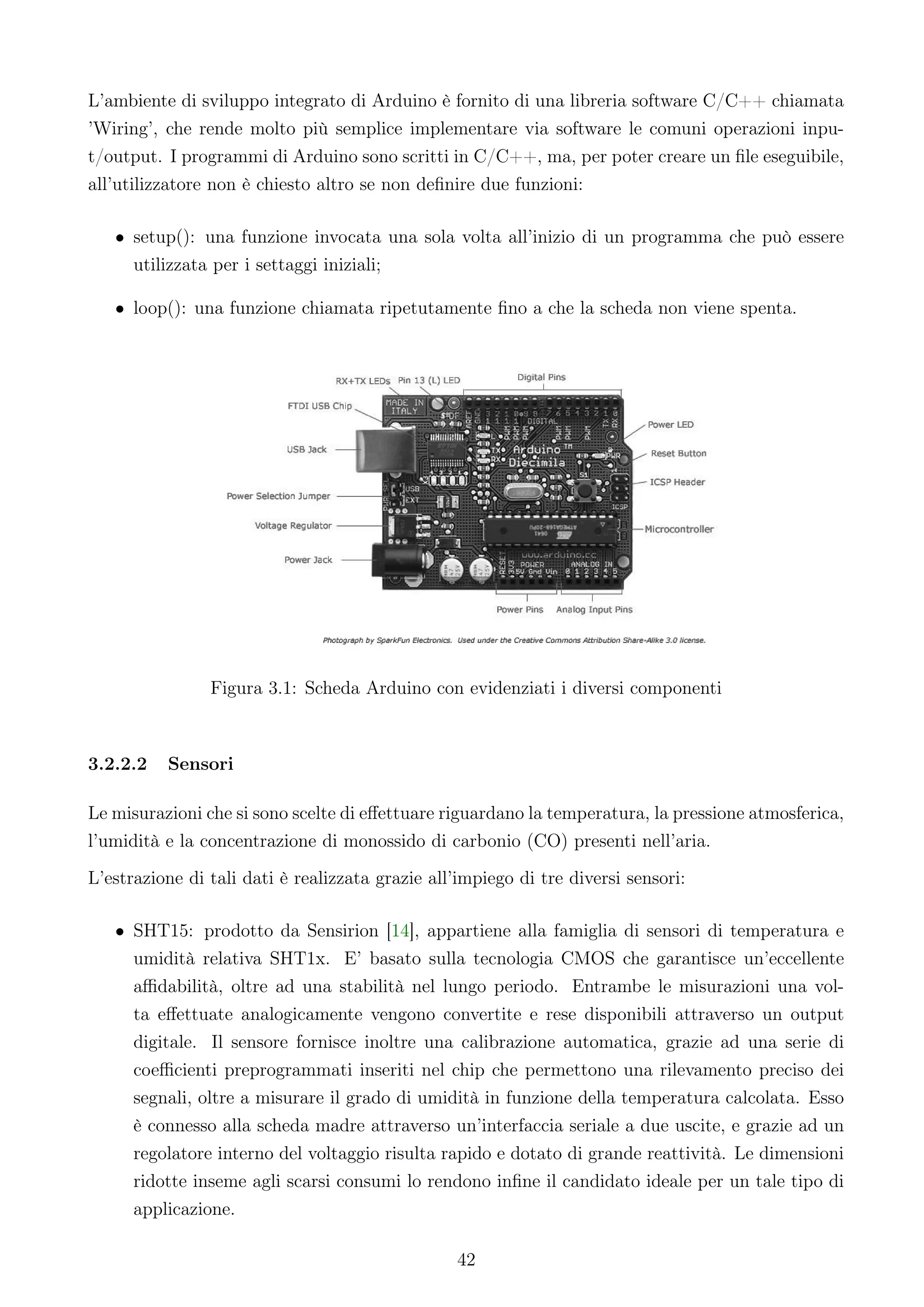 L’ambiente di sviluppo integrato di Arduino è fornito di una libreria software C/C++ chiamata
’Wiring’, che rende molto più semplice implementare via software le comuni operazioni inpu-
t/output. I programmi di Arduino sono scritti in C/C++, ma, per poter creare un ﬁle eseguibile,
all’utilizzatore non è chiesto altro se non deﬁnire due funzioni:

   • setup(): una funzione invocata una sola volta all’inizio di un programma che può essere
     utilizzata per i settaggi iniziali;

   • loop(): una funzione chiamata ripetutamente ﬁno a che la scheda non viene spenta.




                Figura 3.1: Scheda Arduino con evidenziati i diversi componenti



3.2.2.2   Sensori

Le misurazioni che si sono scelte di eﬀettuare riguardano la temperatura, la pressione atmosferica,
l’umidità e la concentrazione di monossido di carbonio (CO) presenti nell’aria.
L’estrazione di tali dati è realizzata grazie all’impiego di tre diversi sensori:

   • SHT15: prodotto da Sensirion [14], appartiene alla famiglia di sensori di temperatura e
     umidità relativa SHT1x. E’ basato sulla tecnologia CMOS che garantisce un’eccellente
     aﬃdabilità, oltre ad una stabilità nel lungo periodo. Entrambe le misurazioni una vol-
     ta eﬀettuate analogicamente vengono convertite e rese disponibili attraverso un output
     digitale. Il sensore fornisce inoltre una calibrazione automatica, grazie ad una serie di
     coeﬃcienti preprogrammati inseriti nel chip che permettono una rilevamento preciso dei
     segnali, oltre a misurare il grado di umidità in funzione della temperatura calcolata. Esso
     è connesso alla scheda madre attraverso un’interfaccia seriale a due uscite, e grazie ad un
     regolatore interno del voltaggio risulta rapido e dotato di grande reattività. Le dimensioni
     ridotte inseme agli scarsi consumi lo rendono inﬁne il candidato ideale per un tale tipo di
     applicazione.

                                                  42
 