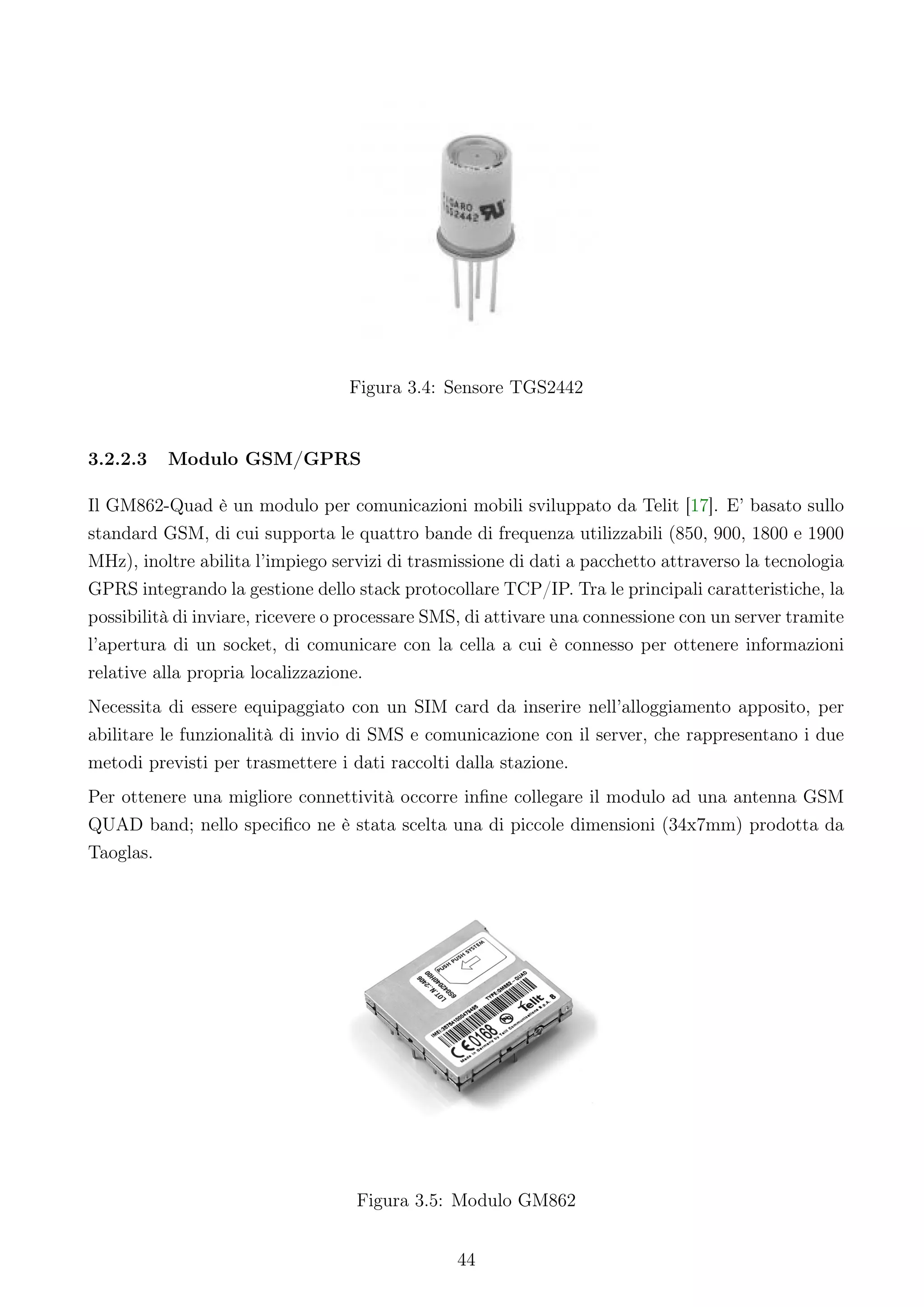 Figura 3.4: Sensore TGS2442


3.2.2.3   Modulo GSM/GPRS

Il GM862-Quad è un modulo per comunicazioni mobili sviluppato da Telit [17]. E’ basato sullo
standard GSM, di cui supporta le quattro bande di frequenza utilizzabili (850, 900, 1800 e 1900
MHz), inoltre abilita l’impiego servizi di trasmissione di dati a pacchetto attraverso la tecnologia
GPRS integrando la gestione dello stack protocollare TCP/IP. Tra le principali caratteristiche, la
possibilità di inviare, ricevere o processare SMS, di attivare una connessione con un server tramite
l’apertura di un socket, di comunicare con la cella a cui è connesso per ottenere informazioni
relative alla propria localizzazione.
Necessita di essere equipaggiato con un SIM card da inserire nell’alloggiamento apposito, per
abilitare le funzionalità di invio di SMS e comunicazione con il server, che rappresentano i due
metodi previsti per trasmettere i dati raccolti dalla stazione.
Per ottenere una migliore connettività occorre inﬁne collegare il modulo ad una antenna GSM
QUAD band; nello speciﬁco ne è stata scelta una di piccole dimensioni (34x7mm) prodotta da
Taoglas.




                                   Figura 3.5: Modulo GM862


                                                44
 