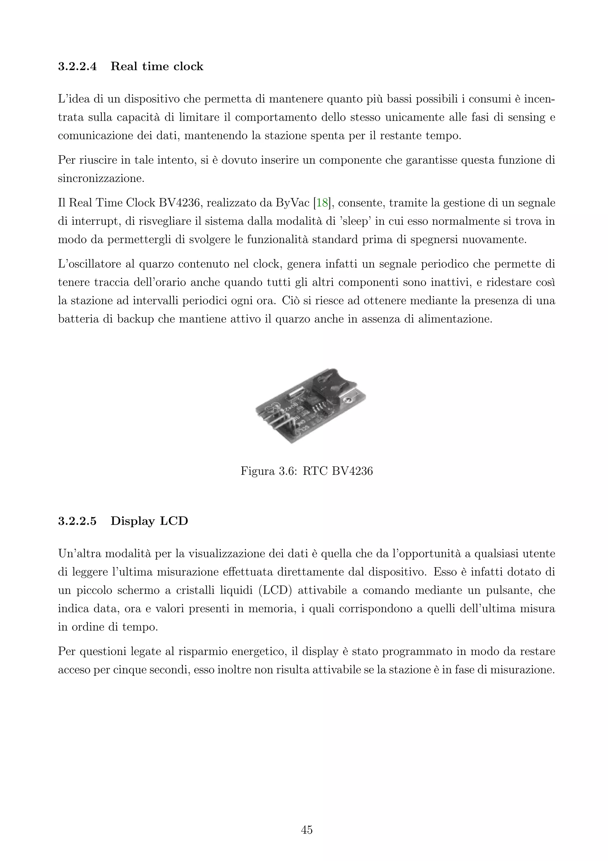 3.2.2.4   Real time clock

L’idea di un dispositivo che permetta di mantenere quanto più bassi possibili i consumi è incen-
trata sulla capacità di limitare il comportamento dello stesso unicamente alle fasi di sensing e
comunicazione dei dati, mantenendo la stazione spenta per il restante tempo.
Per riuscire in tale intento, si è dovuto inserire un componente che garantisse questa funzione di
sincronizzazione.
Il Real Time Clock BV4236, realizzato da ByVac [18], consente, tramite la gestione di un segnale
di interrupt, di risvegliare il sistema dalla modalità di ’sleep’ in cui esso normalmente si trova in
modo da permettergli di svolgere le funzionalità standard prima di spegnersi nuovamente.
L’oscillatore al quarzo contenuto nel clock, genera infatti un segnale periodico che permette di
tenere traccia dell’orario anche quando tutti gli altri componenti sono inattivi, e ridestare così
la stazione ad intervalli periodici ogni ora. Ciò si riesce ad ottenere mediante la presenza di una
batteria di backup che mantiene attivo il quarzo anche in assenza di alimentazione.




                                     Figura 3.6: RTC BV4236



3.2.2.5   Display LCD

Un’altra modalità per la visualizzazione dei dati è quella che da l’opportunità a qualsiasi utente
di leggere l’ultima misurazione eﬀettuata direttamente dal dispositivo. Esso è infatti dotato di
un piccolo schermo a cristalli liquidi (LCD) attivabile a comando mediante un pulsante, che
indica data, ora e valori presenti in memoria, i quali corrispondono a quelli dell’ultima misura
in ordine di tempo.
Per questioni legate al risparmio energetico, il display è stato programmato in modo da restare
acceso per cinque secondi, esso inoltre non risulta attivabile se la stazione è in fase di misurazione.




                                                  45
 