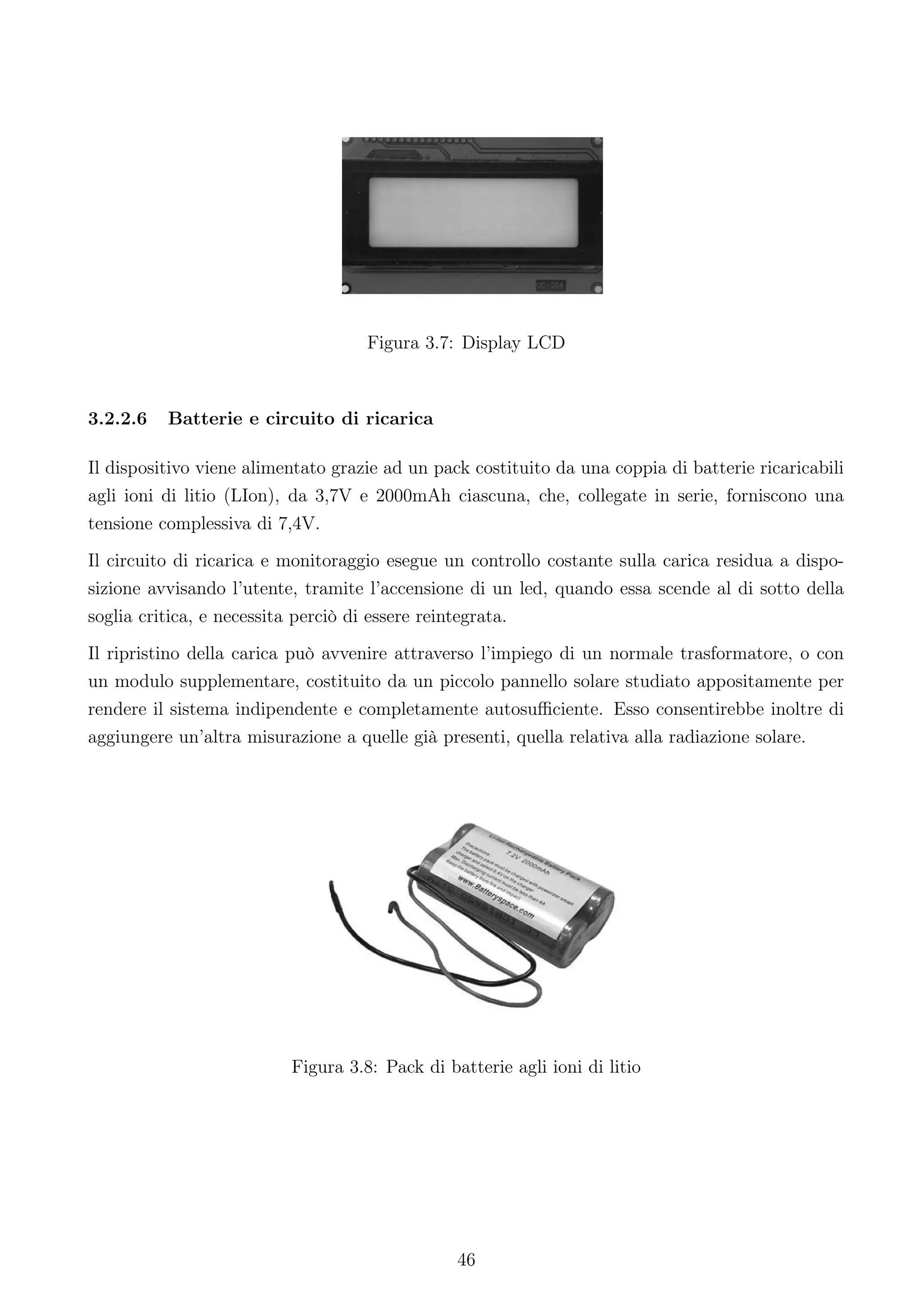 Figura 3.7: Display LCD



3.2.2.6   Batterie e circuito di ricarica

Il dispositivo viene alimentato grazie ad un pack costituito da una coppia di batterie ricaricabili
agli ioni di litio (LIon), da 3,7V e 2000mAh ciascuna, che, collegate in serie, forniscono una
tensione complessiva di 7,4V.
Il circuito di ricarica e monitoraggio esegue un controllo costante sulla carica residua a dispo-
sizione avvisando l’utente, tramite l’accensione di un led, quando essa scende al di sotto della
soglia critica, e necessita perciò di essere reintegrata.
Il ripristino della carica può avvenire attraverso l’impiego di un normale trasformatore, o con
un modulo supplementare, costituito da un piccolo pannello solare studiato appositamente per
rendere il sistema indipendente e completamente autosuﬃciente. Esso consentirebbe inoltre di
aggiungere un’altra misurazione a quelle già presenti, quella relativa alla radiazione solare.




                          Figura 3.8: Pack di batterie agli ioni di litio




                                                46
 