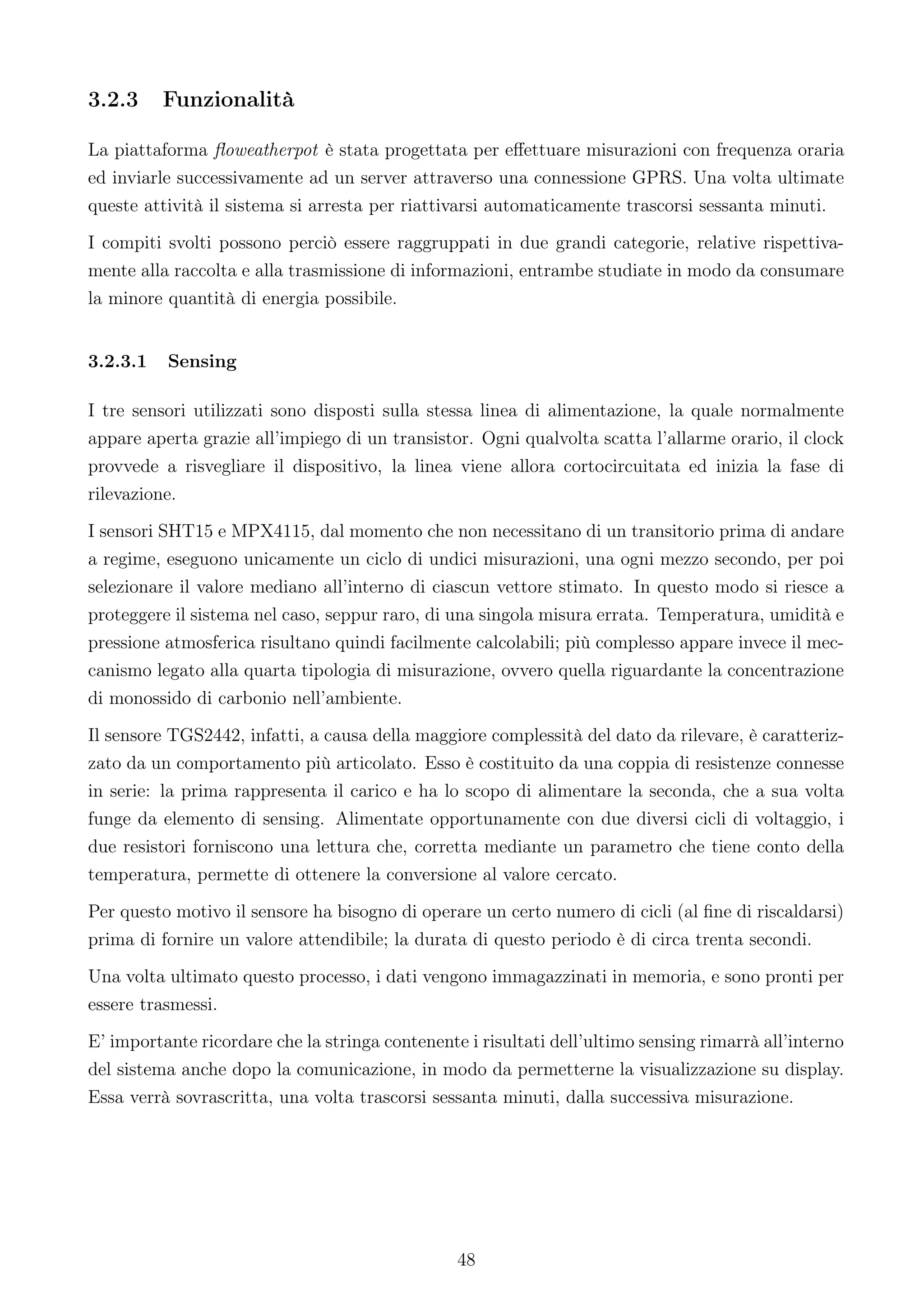 3.2.3     Funzionalità

La piattaforma ﬂoweatherpot è stata progettata per eﬀettuare misurazioni con frequenza oraria
ed inviarle successivamente ad un server attraverso una connessione GPRS. Una volta ultimate
queste attività il sistema si arresta per riattivarsi automaticamente trascorsi sessanta minuti.
I compiti svolti possono perciò essere raggruppati in due grandi categorie, relative rispettiva-
mente alla raccolta e alla trasmissione di informazioni, entrambe studiate in modo da consumare
la minore quantità di energia possibile.


3.2.3.1   Sensing

I tre sensori utilizzati sono disposti sulla stessa linea di alimentazione, la quale normalmente
appare aperta grazie all’impiego di un transistor. Ogni qualvolta scatta l’allarme orario, il clock
provvede a risvegliare il dispositivo, la linea viene allora cortocircuitata ed inizia la fase di
rilevazione.
I sensori SHT15 e MPX4115, dal momento che non necessitano di un transitorio prima di andare
a regime, eseguono unicamente un ciclo di undici misurazioni, una ogni mezzo secondo, per poi
selezionare il valore mediano all’interno di ciascun vettore stimato. In questo modo si riesce a
proteggere il sistema nel caso, seppur raro, di una singola misura errata. Temperatura, umidità e
pressione atmosferica risultano quindi facilmente calcolabili; più complesso appare invece il mec-
canismo legato alla quarta tipologia di misurazione, ovvero quella riguardante la concentrazione
di monossido di carbonio nell’ambiente.
Il sensore TGS2442, infatti, a causa della maggiore complessità del dato da rilevare, è caratteriz-
zato da un comportamento più articolato. Esso è costituito da una coppia di resistenze connesse
in serie: la prima rappresenta il carico e ha lo scopo di alimentare la seconda, che a sua volta
funge da elemento di sensing. Alimentate opportunamente con due diversi cicli di voltaggio, i
due resistori forniscono una lettura che, corretta mediante un parametro che tiene conto della
temperatura, permette di ottenere la conversione al valore cercato.
Per questo motivo il sensore ha bisogno di operare un certo numero di cicli (al ﬁne di riscaldarsi)
prima di fornire un valore attendibile; la durata di questo periodo è di circa trenta secondi.
Una volta ultimato questo processo, i dati vengono immagazzinati in memoria, e sono pronti per
essere trasmessi.
E’ importante ricordare che la stringa contenente i risultati dell’ultimo sensing rimarrà all’interno
del sistema anche dopo la comunicazione, in modo da permetterne la visualizzazione su display.
Essa verrà sovrascritta, una volta trascorsi sessanta minuti, dalla successiva misurazione.




                                                 48
 