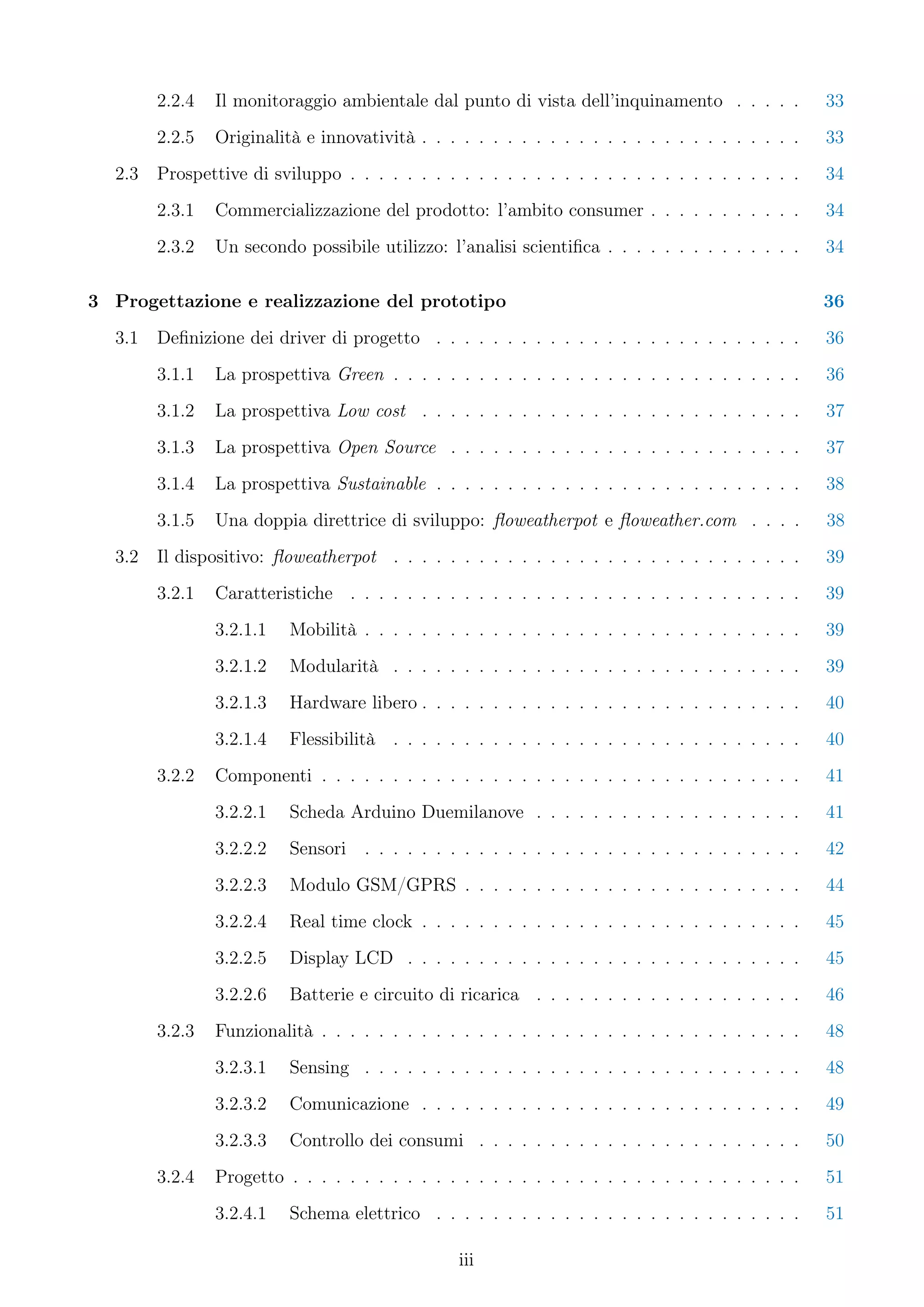 2.2.4   Il monitoraggio ambientale dal punto di vista dell’inquinamento . . . . .          33
        2.2.5   Originalità e innovatività . . . . . . . . . . . . . . . . . . . . . . . . . . .   33
  2.3   Prospettive di sviluppo . . . . . . . . . . . . . . . . . . . . . . . . . . . . . . . .    34
        2.3.1   Commercializzazione del prodotto: l’ambito consumer . . . . . . . . . . .          34
        2.3.2   Un secondo possibile utilizzo: l’analisi scientiﬁca . . . . . . . . . . . . . .    34

3 Progettazione e realizzazione del prototipo                                                      36
  3.1   Deﬁnizione dei driver di progetto . . . . . . . . . . . . . . . . . . . . . . . . . .      36
        3.1.1   La prospettiva Green . . . . . . . . . . . . . . . . . . . . . . . . . . . . .     36
        3.1.2   La prospettiva Low cost . . . . . . . . . . . . . . . . . . . . . . . . . . .      37
        3.1.3   La prospettiva Open Source . . . . . . . . . . . . . . . . . . . . . . . . .       37
        3.1.4   La prospettiva Sustainable . . . . . . . . . . . . . . . . . . . . . . . . . .     38
        3.1.5   Una doppia direttrice di sviluppo: ﬂoweatherpot e ﬂoweather.com . . . .            38
  3.2   Il dispositivo: ﬂoweatherpot . . . . . . . . . . . . . . . . . . . . . . . . . . . . .     39
        3.2.1   Caratteristiche . . . . . . . . . . . . . . . . . . . . . . . . . . . . . . . .    39
                3.2.1.1   Mobilità . . . . . . . . . . . . . . . . . . . . . . . . . . . . . . .   39
                3.2.1.2   Modularità . . . . . . . . . . . . . . . . . . . . . . . . . . . . .     39
                3.2.1.3   Hardware libero . . . . . . . . . . . . . . . . . . . . . . . . . . .    40
                3.2.1.4   Flessibilità . . . . . . . . . . . . . . . . . . . . . . . . . . . . .   40
        3.2.2   Componenti . . . . . . . . . . . . . . . . . . . . . . . . . . . . . . . . . .     41
                3.2.2.1   Scheda Arduino Duemilanove . . . . . . . . . . . . . . . . . . .         41
                3.2.2.2   Sensori . . . . . . . . . . . . . . . . . . . . . . . . . . . . . . .    42
                3.2.2.3   Modulo GSM/GPRS . . . . . . . . . . . . . . . . . . . . . . . .          44
                3.2.2.4   Real time clock . . . . . . . . . . . . . . . . . . . . . . . . . . .    45
                3.2.2.5   Display LCD . . . . . . . . . . . . . . . . . . . . . . . . . . . .      45
                3.2.2.6   Batterie e circuito di ricarica . . . . . . . . . . . . . . . . . . .    46
        3.2.3   Funzionalità . . . . . . . . . . . . . . . . . . . . . . . . . . . . . . . . . .   48
                3.2.3.1   Sensing . . . . . . . . . . . . . . . . . . . . . . . . . . . . . . .    48
                3.2.3.2   Comunicazione . . . . . . . . . . . . . . . . . . . . . . . . . . .      49
                3.2.3.3   Controllo dei consumi . . . . . . . . . . . . . . . . . . . . . . .      50
        3.2.4   Progetto . . . . . . . . . . . . . . . . . . . . . . . . . . . . . . . . . . . .   51
                3.2.4.1   Schema elettrico . . . . . . . . . . . . . . . . . . . . . . . . . .     51

                                                 iii
 