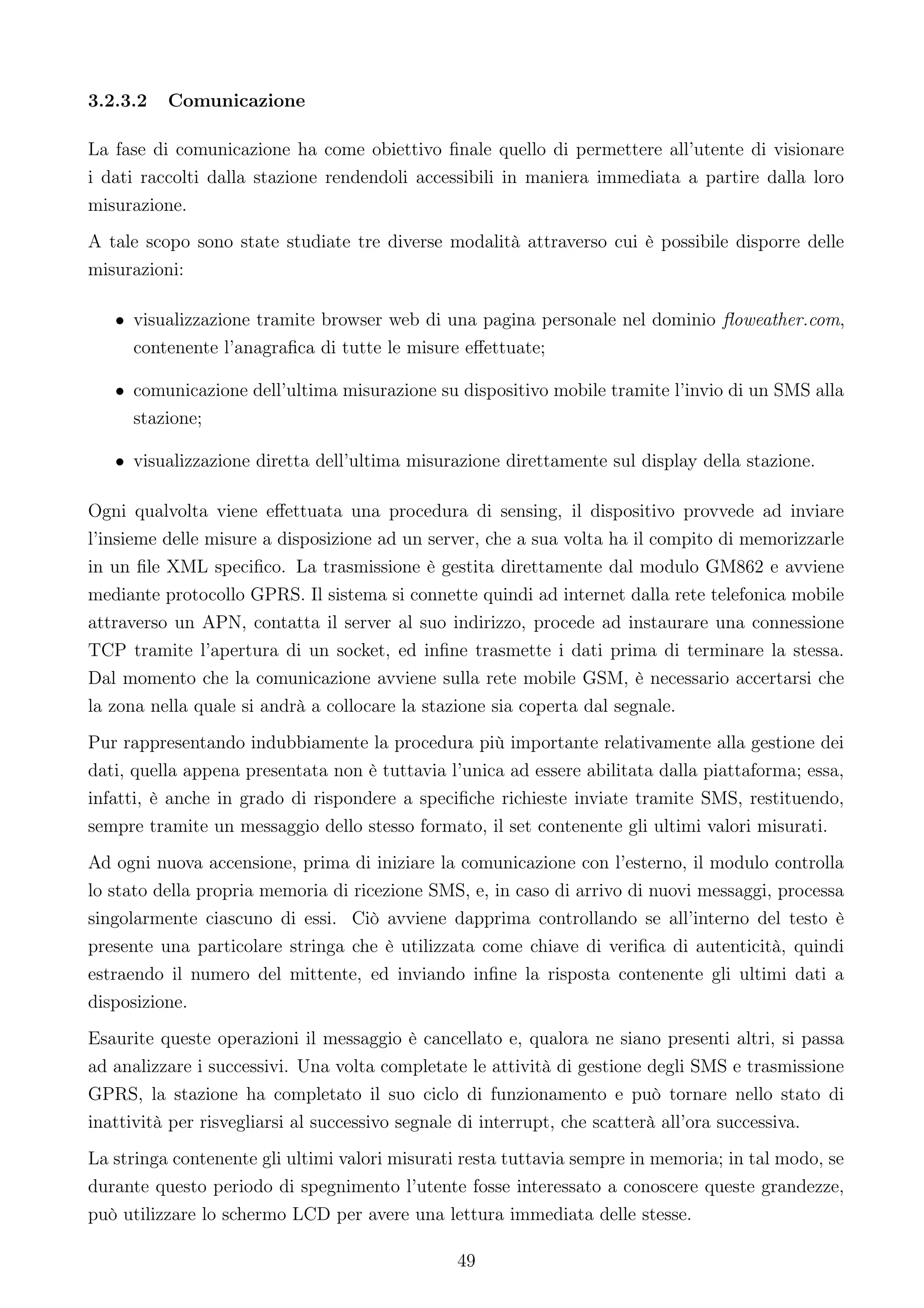 3.2.3.2   Comunicazione

La fase di comunicazione ha come obiettivo ﬁnale quello di permettere all’utente di visionare
i dati raccolti dalla stazione rendendoli accessibili in maniera immediata a partire dalla loro
misurazione.
A tale scopo sono state studiate tre diverse modalità attraverso cui è possibile disporre delle
misurazioni:

   • visualizzazione tramite browser web di una pagina personale nel dominio ﬂoweather.com,
     contenente l’anagraﬁca di tutte le misure eﬀettuate;

   • comunicazione dell’ultima misurazione su dispositivo mobile tramite l’invio di un SMS alla
     stazione;

   • visualizzazione diretta dell’ultima misurazione direttamente sul display della stazione.

Ogni qualvolta viene eﬀettuata una procedura di sensing, il dispositivo provvede ad inviare
l’insieme delle misure a disposizione ad un server, che a sua volta ha il compito di memorizzarle
in un ﬁle XML speciﬁco. La trasmissione è gestita direttamente dal modulo GM862 e avviene
mediante protocollo GPRS. Il sistema si connette quindi ad internet dalla rete telefonica mobile
attraverso un APN, contatta il server al suo indirizzo, procede ad instaurare una connessione
TCP tramite l’apertura di un socket, ed inﬁne trasmette i dati prima di terminare la stessa.
Dal momento che la comunicazione avviene sulla rete mobile GSM, è necessario accertarsi che
la zona nella quale si andrà a collocare la stazione sia coperta dal segnale.
Pur rappresentando indubbiamente la procedura più importante relativamente alla gestione dei
dati, quella appena presentata non è tuttavia l’unica ad essere abilitata dalla piattaforma; essa,
infatti, è anche in grado di rispondere a speciﬁche richieste inviate tramite SMS, restituendo,
sempre tramite un messaggio dello stesso formato, il set contenente gli ultimi valori misurati.
Ad ogni nuova accensione, prima di iniziare la comunicazione con l’esterno, il modulo controlla
lo stato della propria memoria di ricezione SMS, e, in caso di arrivo di nuovi messaggi, processa
singolarmente ciascuno di essi. Ciò avviene dapprima controllando se all’interno del testo è
presente una particolare stringa che è utilizzata come chiave di veriﬁca di autenticità, quindi
estraendo il numero del mittente, ed inviando inﬁne la risposta contenente gli ultimi dati a
disposizione.
Esaurite queste operazioni il messaggio è cancellato e, qualora ne siano presenti altri, si passa
ad analizzare i successivi. Una volta completate le attività di gestione degli SMS e trasmissione
GPRS, la stazione ha completato il suo ciclo di funzionamento e può tornare nello stato di
inattività per risvegliarsi al successivo segnale di interrupt, che scatterà all’ora successiva.
La stringa contenente gli ultimi valori misurati resta tuttavia sempre in memoria; in tal modo, se
durante questo periodo di spegnimento l’utente fosse interessato a conoscere queste grandezze,
può utilizzare lo schermo LCD per avere una lettura immediata delle stesse.

                                               49
 