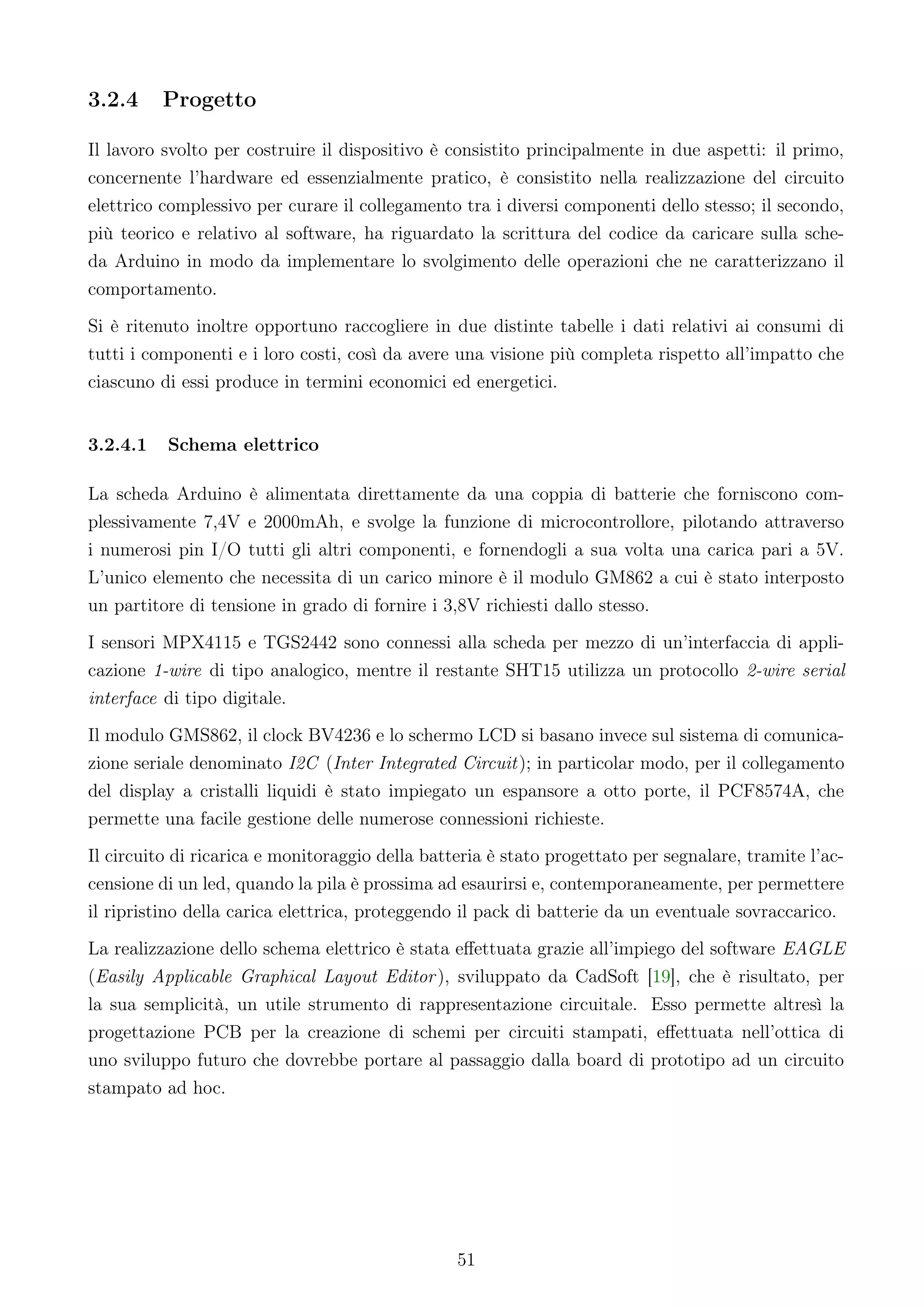 3.2.4     Progetto

Il lavoro svolto per costruire il dispositivo è consistito principalmente in due aspetti: il primo,
concernente l’hardware ed essenzialmente pratico, è consistito nella realizzazione del circuito
elettrico complessivo per curare il collegamento tra i diversi componenti dello stesso; il secondo,
più teorico e relativo al software, ha riguardato la scrittura del codice da caricare sulla sche-
da Arduino in modo da implementare lo svolgimento delle operazioni che ne caratterizzano il
comportamento.
Si è ritenuto inoltre opportuno raccogliere in due distinte tabelle i dati relativi ai consumi di
tutti i componenti e i loro costi, così da avere una visione più completa rispetto all’impatto che
ciascuno di essi produce in termini economici ed energetici.


3.2.4.1   Schema elettrico

La scheda Arduino è alimentata direttamente da una coppia di batterie che forniscono com-
plessivamente 7,4V e 2000mAh, e svolge la funzione di microcontrollore, pilotando attraverso
i numerosi pin I/O tutti gli altri componenti, e fornendogli a sua volta una carica pari a 5V.
L’unico elemento che necessita di un carico minore è il modulo GM862 a cui è stato interposto
un partitore di tensione in grado di fornire i 3,8V richiesti dallo stesso.
I sensori MPX4115 e TGS2442 sono connessi alla scheda per mezzo di un’interfaccia di appli-
cazione 1-wire di tipo analogico, mentre il restante SHT15 utilizza un protocollo 2-wire serial
interface di tipo digitale.
Il modulo GMS862, il clock BV4236 e lo schermo LCD si basano invece sul sistema di comunica-
zione seriale denominato I2C (Inter Integrated Circuit); in particolar modo, per il collegamento
del display a cristalli liquidi è stato impiegato un espansore a otto porte, il PCF8574A, che
permette una facile gestione delle numerose connessioni richieste.
Il circuito di ricarica e monitoraggio della batteria è stato progettato per segnalare, tramite l’ac-
censione di un led, quando la pila è prossima ad esaurirsi e, contemporaneamente, per permettere
il ripristino della carica elettrica, proteggendo il pack di batterie da un eventuale sovraccarico.
La realizzazione dello schema elettrico è stata eﬀettuata grazie all’impiego del software EAGLE
(Easily Applicable Graphical Layout Editor ), sviluppato da CadSoft [19], che è risultato, per
la sua semplicità, un utile strumento di rappresentazione circuitale. Esso permette altresì la
progettazione PCB per la creazione di schemi per circuiti stampati, eﬀettuata nell’ottica di
uno sviluppo futuro che dovrebbe portare al passaggio dalla board di prototipo ad un circuito
stampato ad hoc.




                                                 51
 