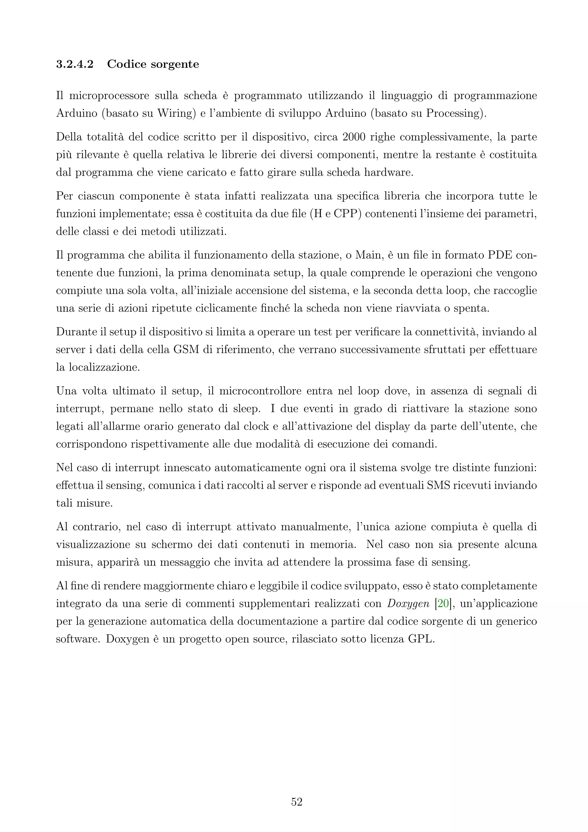 3.2.4.2   Codice sorgente

Il microprocessore sulla scheda è programmato utilizzando il linguaggio di programmazione
Arduino (basato su Wiring) e l’ambiente di sviluppo Arduino (basato su Processing).
Della totalità del codice scritto per il dispositivo, circa 2000 righe complessivamente, la parte
più rilevante è quella relativa le librerie dei diversi componenti, mentre la restante è costituita
dal programma che viene caricato e fatto girare sulla scheda hardware.
Per ciascun componente è stata infatti realizzata una speciﬁca libreria che incorpora tutte le
funzioni implementate; essa è costituita da due ﬁle (H e CPP) contenenti l’insieme dei parametri,
delle classi e dei metodi utilizzati.
Il programma che abilita il funzionamento della stazione, o Main, è un ﬁle in formato PDE con-
tenente due funzioni, la prima denominata setup, la quale comprende le operazioni che vengono
compiute una sola volta, all’iniziale accensione del sistema, e la seconda detta loop, che raccoglie
una serie di azioni ripetute ciclicamente ﬁnché la scheda non viene riavviata o spenta.
Durante il setup il dispositivo si limita a operare un test per veriﬁcare la connettività, inviando al
server i dati della cella GSM di riferimento, che verrano successivamente sfruttati per eﬀettuare
la localizzazione.
Una volta ultimato il setup, il microcontrollore entra nel loop dove, in assenza di segnali di
interrupt, permane nello stato di sleep. I due eventi in grado di riattivare la stazione sono
legati all’allarme orario generato dal clock e all’attivazione del display da parte dell’utente, che
corrispondono rispettivamente alle due modalità di esecuzione dei comandi.
Nel caso di interrupt innescato automaticamente ogni ora il sistema svolge tre distinte funzioni:
eﬀettua il sensing, comunica i dati raccolti al server e risponde ad eventuali SMS ricevuti inviando
tali misure.
Al contrario, nel caso di interrupt attivato manualmente, l’unica azione compiuta è quella di
visualizzazione su schermo dei dati contenuti in memoria. Nel caso non sia presente alcuna
misura, apparirà un messaggio che invita ad attendere la prossima fase di sensing.
Al ﬁne di rendere maggiormente chiaro e leggibile il codice sviluppato, esso è stato completamente
integrato da una serie di commenti supplementari realizzati con Doxygen [20], un’applicazione
per la generazione automatica della documentazione a partire dal codice sorgente di un generico
software. Doxygen è un progetto open source, rilasciato sotto licenza GPL.




                                                 52
 