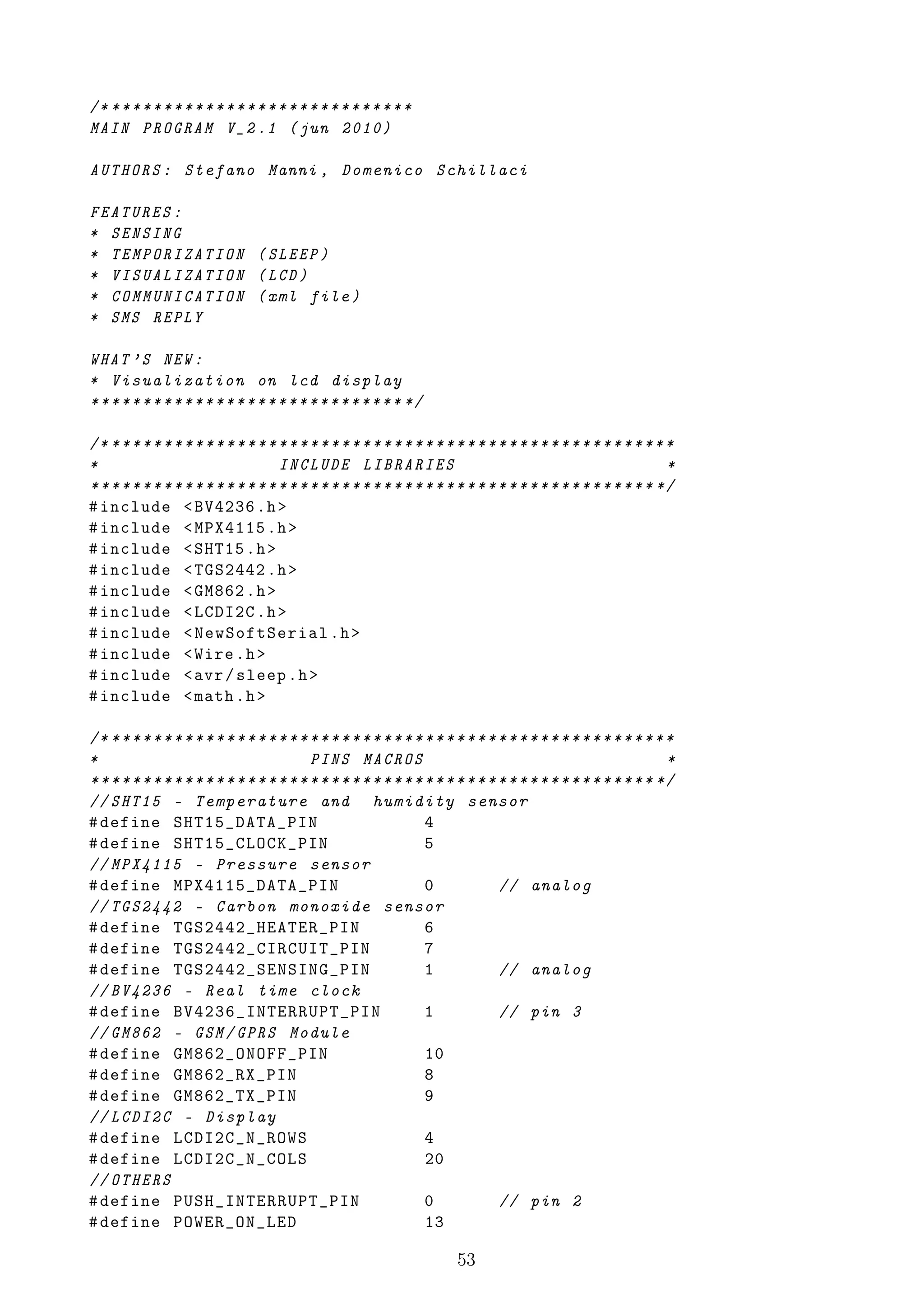 /* ********* * * * * * * * * * * * * * * * * * * * *
MAIN PROGRAM V_2 .1 ( jun 2010)

AUTHORS : Stefano Manni , Domenico Schillaci

FEATURES :
* SENSING
* TEMPORIZATION ( SLEEP )
* VISUALIZATION ( LCD )
* COMMUNICATION ( xml file )
* SMS REPLY

WHAT ’S NEW :
* Visualization on lcd display
* ******* *** * * * * * * * * * * * * * * * * * * * */

/* * * * * * * * * * * * * * * * * * * * * * * * * * * * * * * * * * * * * * * * * * * * * * * * * * * * * * *
*                                   INCLUDE LIBRARIES                                                        *
* * * * * * * * * * * * * * * * * * * * * * * * * * * * * * * * * * * * * * * * * * * * * * * * * * * * * * */
# include < BV4236 .h >
# include < MPX4115 .h >
# include < SHT15 .h >
# include < TGS2442 .h >
# include < GM862 .h >
# include < LCDI2C .h >
# include < NewSoftSerial .h >
# include < Wire .h >
# include < avr / sleep .h >
# include < math .h >

/* * * * * * * * * * * * * * * * * * * * * * * * * * * * * * * * * * * * * * * * * * * * * * * * * * * * * * *
*                                         PINS MACROS                                                        *
* * * * * * * * * * * * * * * * * * * * * * * * * * * * * * * * * * * * * * * * * * * * * * * * * * * * * * */
// SHT15 - Temperature and humidity sensor
# define SHT15_DATA_PIN                                         4
# define SHT15_CLOCK_PIN                                        5
// MPX4115 - Pressure sensor
# define MPX4115_DATA_PIN                                       0             // analog
// TGS2442 - Carbon monoxide sensor
# define TGS2442_HEATER_PIN                                     6
# define TGS2442_CIRCUIT_PIN                                    7
# define TGS2442_SENSING_PIN                                    1             // analog
// BV4236 - Real time clock
# define BV4236_INTERRUPT_PIN                                   1             // pin 3
// GM862 - GSM / GPRS Module
# define GM862_ONOFF_PIN                                        10
# define GM862_RX_PIN                                           8
# define GM862_TX_PIN                                           9
// LCDI2C - Display
# define LCDI2C_N_ROWS                                          4
# define LCDI2C_N_COLS                                          20
// OTHERS
# define PUSH_INTERRUPT_PIN                                     0             // pin 2
# define POWER_ON_LED                                           13

                                                                     53
 